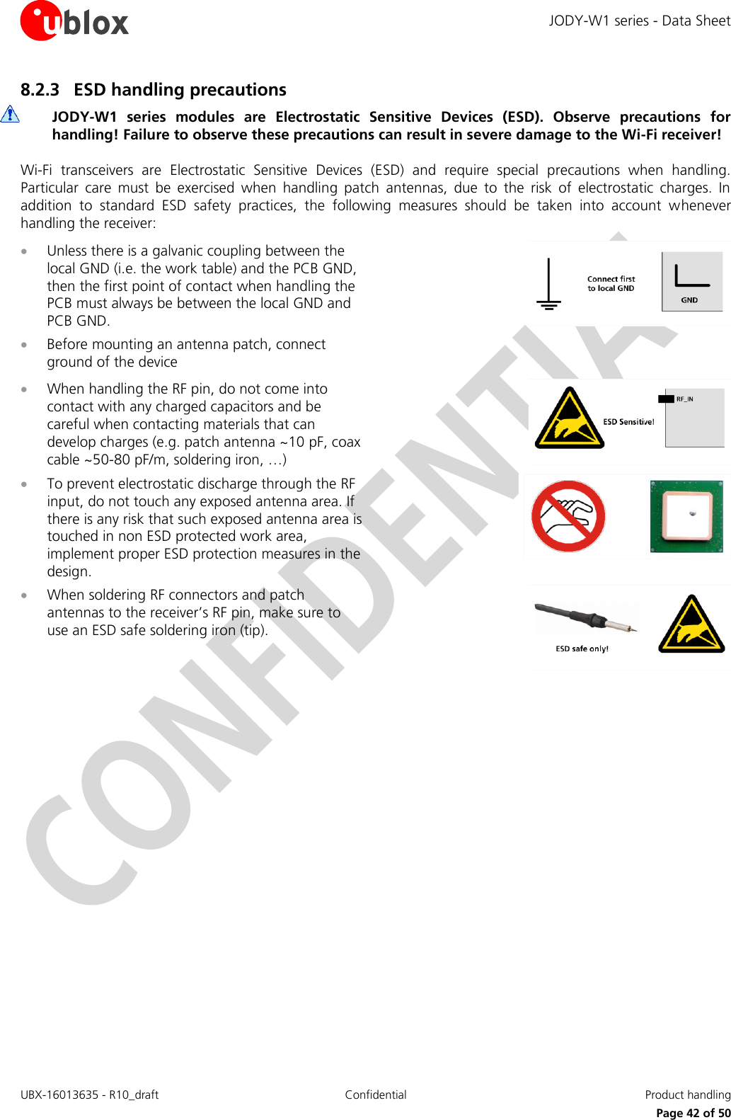 JODY-W1 series - Data Sheet UBX-16013635 - R10_draft Confidential  Product handling     Page 42 of 50 8.2.3 ESD handling precautions  JODY-W1  series  modules  are  Electrostatic  Sensitive  Devices  (ESD).  Observe  precautions  for handling! Failure to observe these precautions can result in severe damage to the Wi-Fi receiver! Wi-Fi  transceivers  are  Electrostatic  Sensitive  Devices  (ESD)  and  require  special  precautions  when  handling. Particular  care  must  be  exercised  when  handling  patch  antennas,  due  to  the  risk  of  electrostatic  charges.  In addition  to  standard  ESD  safety  practices,  the  following  measures  should  be  taken  into  account  whenever handling the receiver:  Unless there is a galvanic coupling between the local GND (i.e. the work table) and the PCB GND, then the first point of contact when handling the PCB must always be between the local GND and PCB GND.  Before mounting an antenna patch, connect ground of the device   When handling the RF pin, do not come into contact with any charged capacitors and be careful when contacting materials that can develop charges (e.g. patch antenna ~10 pF, coax cable ~50-80 pF/m, soldering iron, …)   To prevent electrostatic discharge through the RF input, do not touch any exposed antenna area. If there is any risk that such exposed antenna area is touched in non ESD protected work area, implement proper ESD protection measures in the design.   When soldering RF connectors and patch antennas to the receiver’s RF pin, make sure to use an ESD safe soldering iron (tip).     