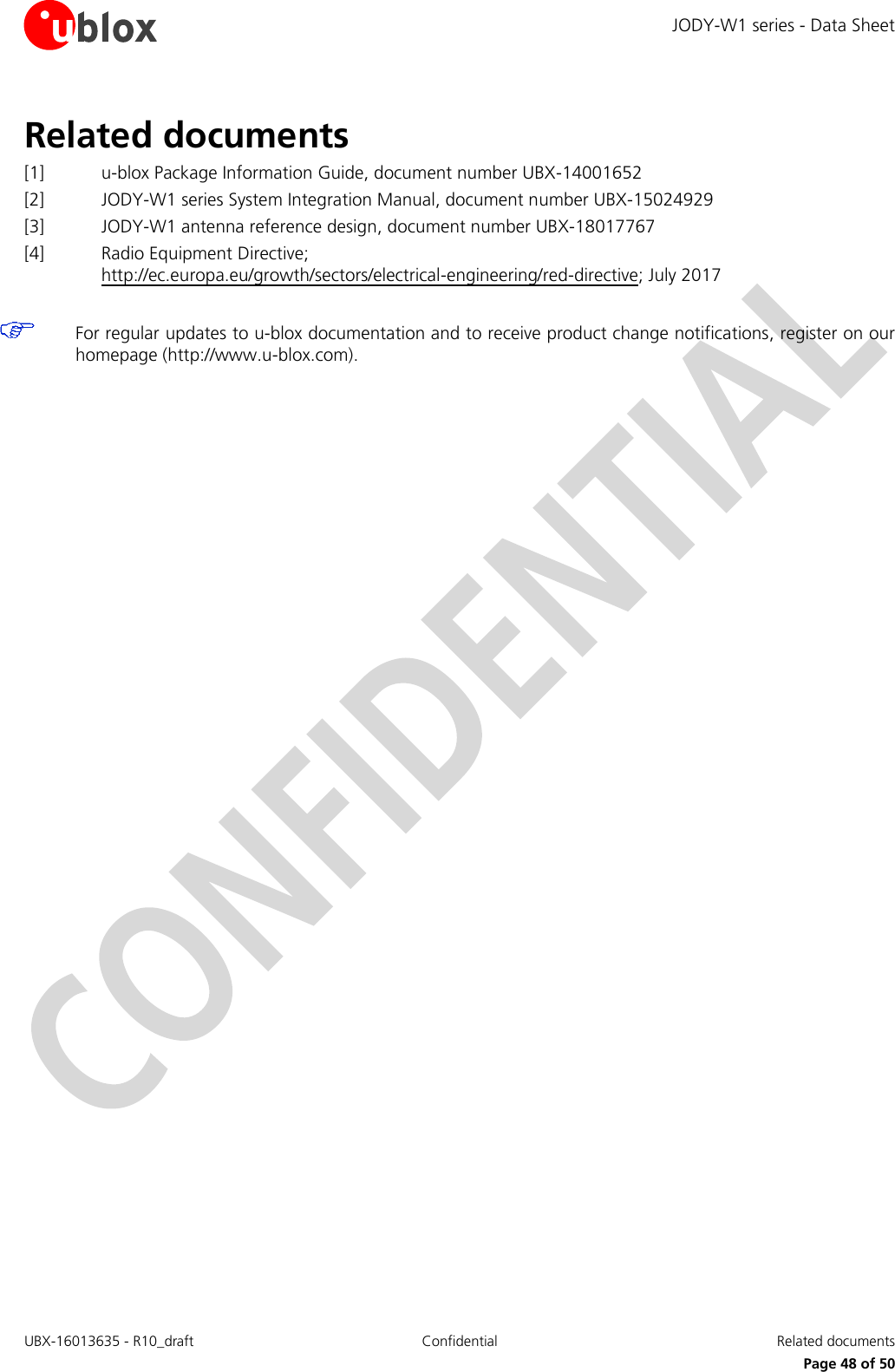 JODY-W1 series - Data Sheet UBX-16013635 - R10_draft Confidential  Related documents     Page 48 of 50 Related documents [1] u-blox Package Information Guide, document number UBX-14001652  [2] JODY-W1 series System Integration Manual, document number UBX-15024929 [3] JODY-W1 antenna reference design, document number UBX-18017767 [4] Radio Equipment Directive; http://ec.europa.eu/growth/sectors/electrical-engineering/red-directive; July 2017   For regular updates to u-blox documentation and to receive product change notifications, register on our homepage (http://www.u-blox.com).    