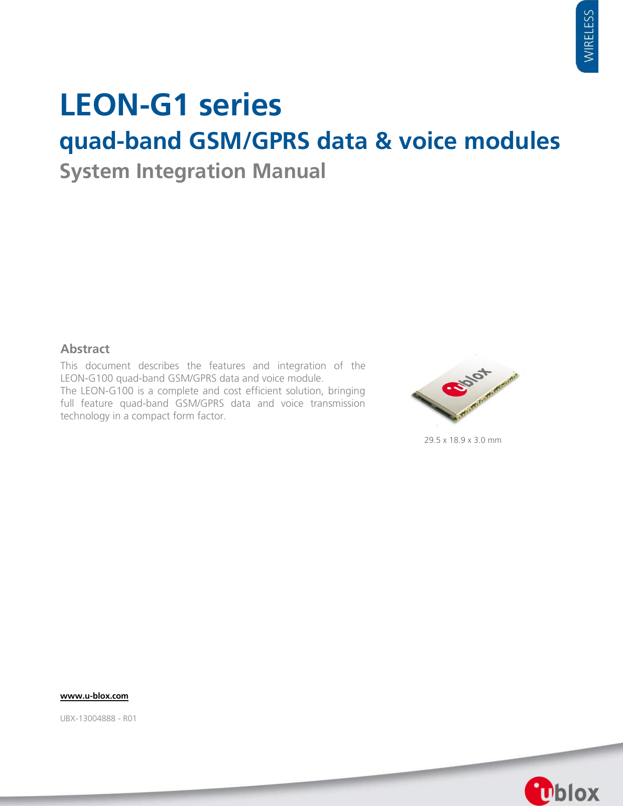     LEON-G1 series quad-band GSM/GPRS data &amp; voice modules System Integration Manual            29.5 x 18.9 x 3.0 mm Abstract This  document  describes  the  features  and  integration  of  the LEON-G100 quad-band GSM/GPRS data and voice module. The  LEON-G100  is a complete and cost efficient  solution, bringing full  feature  quad-band  GSM/GPRS  data  and  voice  transmission technology in a compact form factor.  www.u-blox.com UBX-13004888 - R01 