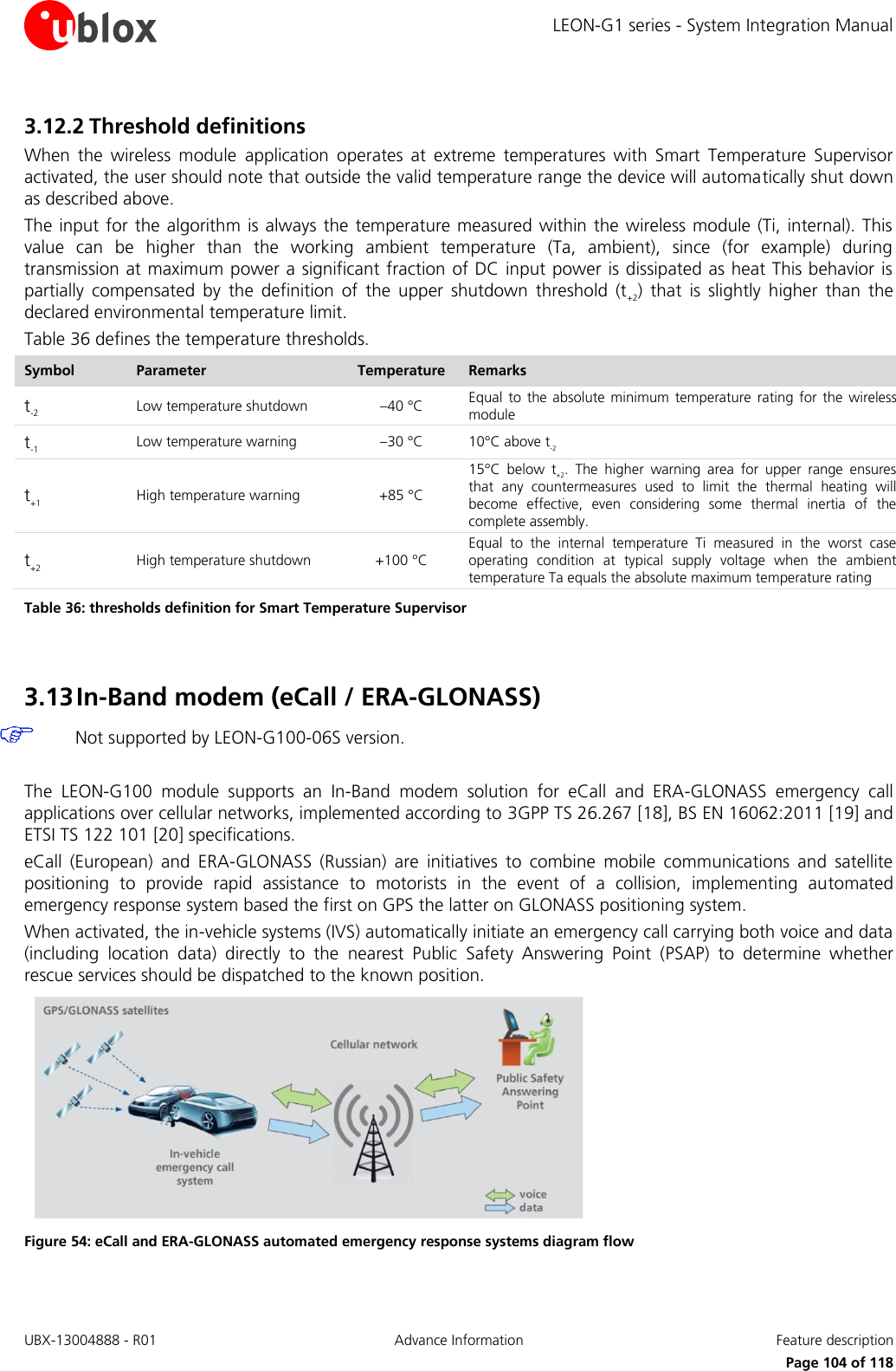 LEON-G1 series - System Integration Manual UBX-13004888 - R01  Advance Information  Feature description      Page 104 of 118 3.12.2 Threshold definitions When  the  wireless  module  application  operates  at  extreme  temperatures  with  Smart  Temperature  Supervisor activated, the user should note that outside the valid temperature range the device will automatically shut down as described above. The input for  the algorithm  is always the temperature measured within the  wireless module (Ti, internal). This value  can  be  higher  than  the  working  ambient  temperature  (Ta,  ambient),  since  (for  example)  during transmission at maximum power a significant fraction of DC input power is dissipated as heat This behavior is partially  compensated  by  the  definition  of  the  upper  shutdown  threshold  (t+2)  that  is  slightly  higher  than  the declared environmental temperature limit. Table 36 defines the temperature thresholds. Symbol Parameter Temperature Remarks t-2 Low temperature shutdown –40 °C Equal  to the absolute  minimum temperature  rating for the  wireless module t-1 Low temperature warning –30 °C 10°C above t-2 t+1 High temperature warning +85 °C 15°C  below  t+2.  The  higher  warning  area  for  upper  range  ensures that  any  countermeasures  used  to  limit  the  thermal  heating  will become  effective,  even  considering  some  thermal  inertia  of  the complete assembly. t+2 High temperature shutdown +100 °C Equal  to  the  internal  temperature  Ti  measured  in  the  worst  case operating  condition  at  typical  supply  voltage  when  the  ambient temperature Ta equals the absolute maximum temperature rating Table 36: thresholds definition for Smart Temperature Supervisor  3.13 In-Band modem (eCall / ERA-GLONASS)  Not supported by LEON-G100-06S version.  The  LEON-G100  module  supports  an  In-Band  modem  solution  for  eCall  and  ERA-GLONASS  emergency  call applications over cellular networks, implemented according to 3GPP TS 26.267 [18], BS EN 16062:2011 [19] and ETSI TS 122 101 [20] specifications. eCall  (European)  and  ERA-GLONASS  (Russian)  are  initiatives  to  combine  mobile  communications  and  satellite positioning  to  provide  rapid  assistance  to  motorists  in  the  event  of  a  collision,  implementing  automated emergency response system based the first on GPS the latter on GLONASS positioning system. When activated, the in-vehicle systems (IVS) automatically initiate an emergency call carrying both voice and data (including  location  data)  directly  to  the  nearest  Public  Safety  Answering  Point  (PSAP)  to  determine  whether rescue services should be dispatched to the known position.  Figure 54: eCall and ERA-GLONASS automated emergency response systems diagram flow  