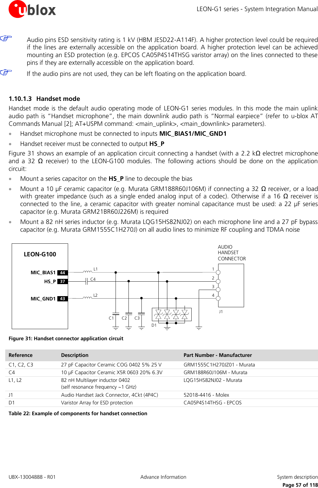 LEON-G1 series - System Integration Manual UBX-13004888 - R01  Advance Information  System description      Page 57 of 118  Audio pins ESD sensitivity rating is 1 kV (HBM JESD22-A114F). A higher protection level could be required if the lines are externally accessible on the application board.  A higher protection level can be achieved mounting an ESD protection (e.g. EPCOS CA05P4S14THSG varistor array) on the lines connected to these pins if they are externally accessible on the application board.  If the audio pins are not used, they can be left floating on the application board.  1.10.1.3 Handset mode Handset mode is the default audio operating mode of  LEON-G1 series modules. In this mode the main uplink audio path is “Handset microphone”,  the main downlink audio path  is “Normal earpiece”  (refer to  u-blox AT Commands Manual [2]; AT+USPM command: &lt;main_uplink&gt;, &lt;main_downlink&gt; parameters).  Handset microphone must be connected to inputs MIC_BIAS1/MIC_GND1  Handset receiver must be connected to output HS_P Figure 31 shows an example of an application circuit connecting a handset (with a 2.2 kΩ electret microphone and  a  32  Ω  receiver)  to  the  LEON-G100  modules.  The  following  actions  should  be  done  on  the  application circuit:  Mount a series capacitor on the HS_P line to decouple the bias  Mount a 10 µF ceramic capacitor (e.g. Murata GRM188R60J106M) if connecting a 32 Ω receiver, or a load with greater impedance (such as a single ended analog input of a  codec). Otherwise  if a 16  Ω  receiver is connected to the line, a  ceramic capacitor with greater nominal capacitance must be used: a 22 µF  series capacitor (e.g. Murata GRM21BR60J226M) is required  Mount a 82 nH series inductor (e.g. Murata LQG15HS82NJ02) on each microphone line and a 27 pF bypass capacitor (e.g. Murata GRM1555C1H270J) on all audio lines to minimize RF coupling and TDMA noise LEON-G100C1AUDIO HANDSET CONNECTORC2 C3J14321L1L237HS_P43MIC_GND144MIC_BIAS1C4D1 Figure 31: Handset connector application circuit Reference Description Part Number - Manufacturer C1, C2, C3 27 pF Capacitor Ceramic COG 0402 5% 25 V  GRM1555C1H270JZ01 - Murata C4 10 µF Capacitor Ceramic X5R 0603 20% 6.3V GRM188R60J106M - Murata L1, L2 82 nH Multilayer inductor 0402 (self resonance frequency ~1 GHz) LQG15HS82NJ02 - Murata J1 Audio Handset Jack Connector, 4Ckt (4P4C) 52018-4416 - Molex  D1 Varistor Array for ESD protection CA05P4S14THSG - EPCOS Table 22: Example of components for handset connection  
