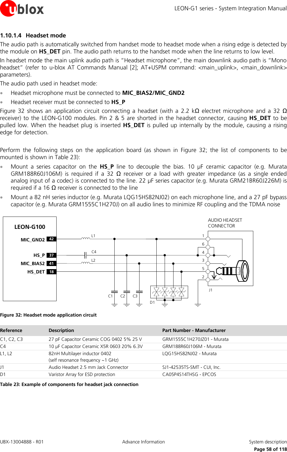 LEON-G1 series - System Integration Manual UBX-13004888 - R01  Advance Information  System description      Page 58 of 118 1.10.1.4 Headset mode The audio path is automatically switched from handset mode to headset mode when a rising edge is detected by the module on HS_DET pin. The audio path returns to the handset mode when the line returns to low level. In headset mode the main uplink audio path is “Headset microphone”, the main downlink audio path is “Mono headset”  (refer to  u-blox  AT  Commands  Manual  [2];  AT+USPM  command:  &lt;main_uplink&gt;,  &lt;main_downlink&gt; parameters). The audio path used in headset mode:  Headset microphone must be connected to MIC_BIAS2/MIC_GND2  Headset receiver must be connected to HS_P Figure  32  shows an  application  circuit  connecting  a  headset  (with  a  2.2  kΩ  electret  microphone and a  32  Ω receiver) to the LEON-G100  modules. Pin 2  &amp; 5 are shorted  in the  headset connector, causing  HS_DET to be pulled low. When the headset plug is inserted  HS_DET is pulled up  internally by the module, causing a  rising edge for detection.  Perform  the  following  steps  on  the  application  board  (as  shown  in  Figure  32;  the  list  of  components  to  be mounted is shown in Table 23):  Mount  a  series  capacitor  on  the  HS_P  line  to  decouple  the  bias.  10  µF  ceramic  capacitor  (e.g.  Murata GRM188R60J106M)  is  required  if  a  32  Ω  receiver  or  a  load  with  greater  impedance  (as  a  single  ended analog input of a codec) is connected to the line. 22 µF series capacitor (e.g. Murata GRM21BR60J226M) is required if a 16 Ω receiver is connected to the line  Mount a 82 nH series inductor (e.g. Murata LQG15HS82NJ02) on each microphone line, and a 27 pF bypass capacitor (e.g. Murata GRM1555C1H270J) on all audio lines to minimize RF coupling and the TDMA noise LEON-G100C4AUDIO HEADSET CONNECTORC1 C2 C3J1253461L1L218HS_DET37HS_P42MIC_GND241MIC_BIAS2D1 Figure 32: Headset mode application circuit Reference Description Part Number - Manufacturer C1, C2, C3 27 pF Capacitor Ceramic COG 0402 5% 25 V  GRM1555C1H270JZ01 - Murata C4 10 µF Capacitor Ceramic X5R 0603 20% 6.3V GRM188R60J106M - Murata L1, L2 82nH Multilayer inductor 0402 (self resonance frequency ~1 GHz) LQG15HS82NJ02 - Murata J1 Audio Headset 2.5 mm Jack Connector SJ1-42535TS-SMT - CUI, Inc. D1 Varistor Array for ESD protection CA05P4S14THSG - EPCOS Table 23: Example of components for headset jack connection  