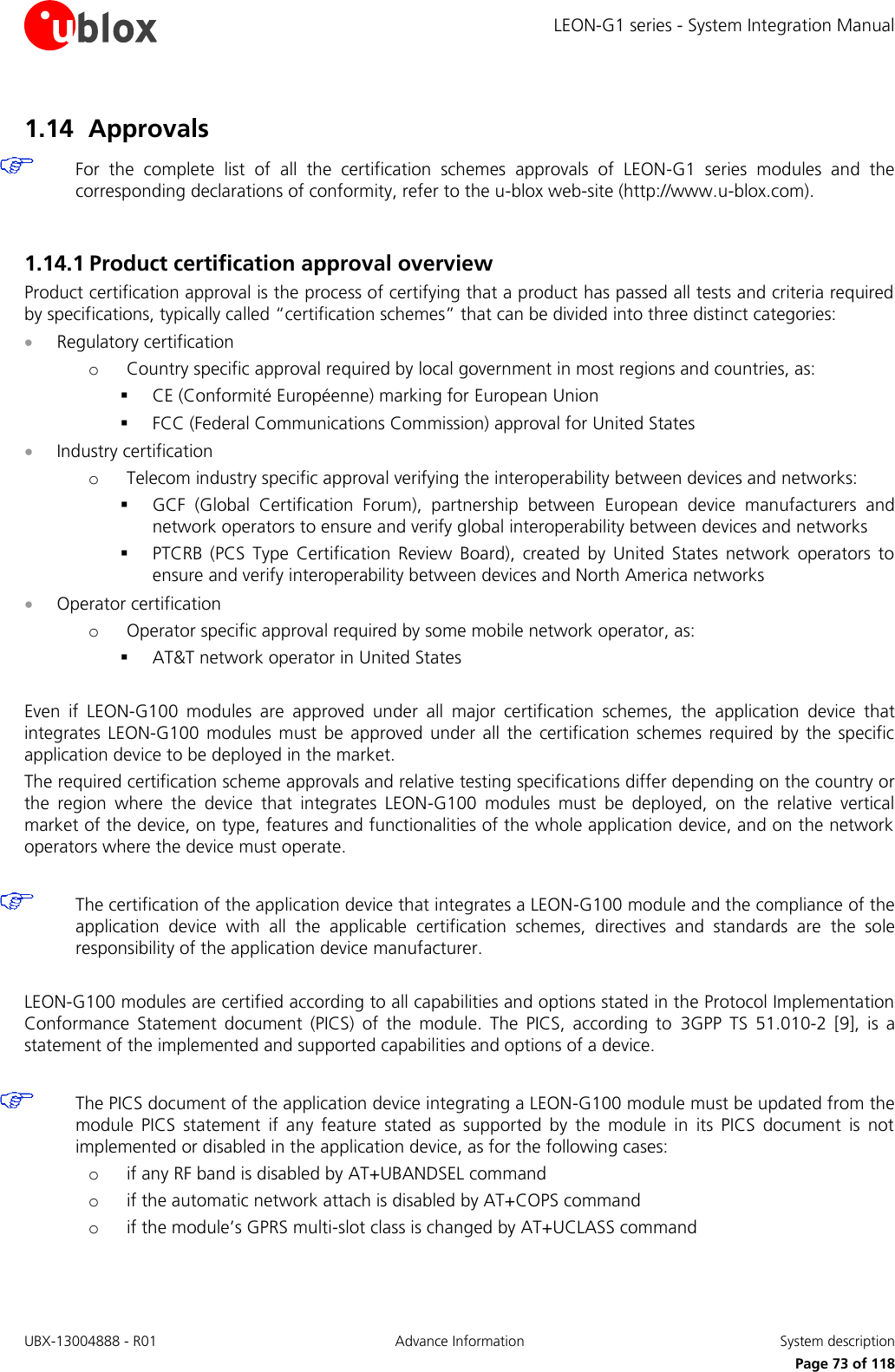 LEON-G1 series - System Integration Manual UBX-13004888 - R01  Advance Information  System description      Page 73 of 118 1.14 Approvals  For  the  complete  list  of  all  the  certification  schemes  approvals  of  LEON-G1  series  modules  and  the corresponding declarations of conformity, refer to the u-blox web-site (http://www.u-blox.com).  1.14.1 Product certification approval overview Product certification approval is the process of certifying that a product has passed all tests and criteria required by specifications, typically called “certification schemes” that can be divided into three distinct categories:  Regulatory certification o Country specific approval required by local government in most regions and countries, as:  CE (Conformité Européenne) marking for European Union  FCC (Federal Communications Commission) approval for United States  Industry certification o Telecom industry specific approval verifying the interoperability between devices and networks:  GCF  (Global  Certification  Forum),  partnership  between  European  device  manufacturers  and network operators to ensure and verify global interoperability between devices and networks  PTCRB  (PCS  Type  Certification  Review  Board),  created  by  United  States  network  operators  to ensure and verify interoperability between devices and North America networks  Operator certification o Operator specific approval required by some mobile network operator, as:  AT&amp;T network operator in United States  Even  if  LEON-G100  modules  are  approved  under  all  major  certification  schemes,  the  application  device  that integrates  LEON-G100  modules  must  be  approved  under  all the  certification schemes required  by  the  specific application device to be deployed in the market. The required certification scheme approvals and relative testing specifications differ depending on the country or the  region  where  the  device  that  integrates  LEON-G100  modules  must  be  deployed,  on  the  relative  vertical market of the device, on type, features and functionalities of the whole application device, and on the network operators where the device must operate.   The certification of the application device that integrates a LEON-G100 module and the compliance of the application  device  with  all  the  applicable  certification  schemes,  directives  and  standards  are  the  sole responsibility of the application device manufacturer.  LEON-G100 modules are certified according to all capabilities and options stated in the Protocol Implementation Conformance  Statement  document  (PICS)  of  the  module.  The  PICS,  according  to  3GPP  TS  51.010-2  [9],  is  a statement of the implemented and supported capabilities and options of a device.   The PICS document of the application device integrating a LEON-G100 module must be updated from the module  PICS  statement  if  any  feature  stated  as  supported  by  the  module  in  its  PICS  document  is  not implemented or disabled in the application device, as for the following cases: o if any RF band is disabled by AT+UBANDSEL command o if the automatic network attach is disabled by AT+COPS command o if the module’s GPRS multi-slot class is changed by AT+UCLASS command  