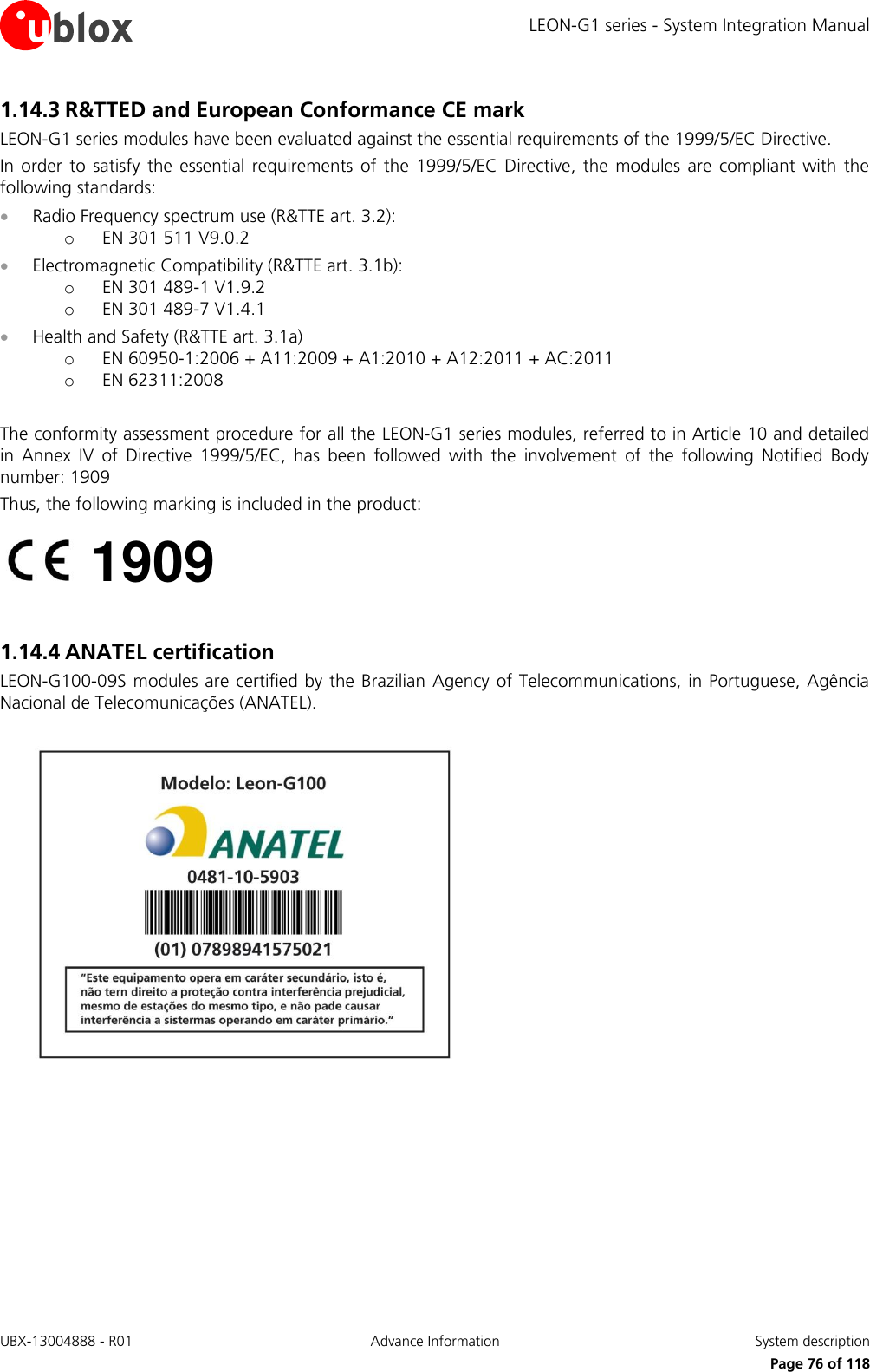 LEON-G1 series - System Integration Manual UBX-13004888 - R01  Advance Information  System description      Page 76 of 118 1.14.3 R&amp;TTED and European Conformance CE mark LEON-G1 series modules have been evaluated against the essential requirements of the 1999/5/EC Directive. In order  to  satisfy  the  essential  requirements  of  the  1999/5/EC  Directive,  the  modules  are  compliant  with the following standards:  Radio Frequency spectrum use (R&amp;TTE art. 3.2): o EN 301 511 V9.0.2  Electromagnetic Compatibility (R&amp;TTE art. 3.1b): o EN 301 489-1 V1.9.2 o EN 301 489-7 V1.4.1  Health and Safety (R&amp;TTE art. 3.1a) o EN 60950-1:2006 + A11:2009 + A1:2010 + A12:2011 + AC:2011 o EN 62311:2008  The conformity assessment procedure for all the LEON-G1 series modules, referred to in Article 10 and detailed in  Annex  IV  of  Directive  1999/5/EC,  has  been  followed  with  the  involvement  of  the  following  Notified  Body number: 1909 Thus, the following marking is included in the product:   1.14.4 ANATEL certification LEON-G100-09S modules are certified by the Brazilian  Agency of Telecommunications, in Portuguese, Agência Nacional de Telecomunicações (ANATEL).    1909 