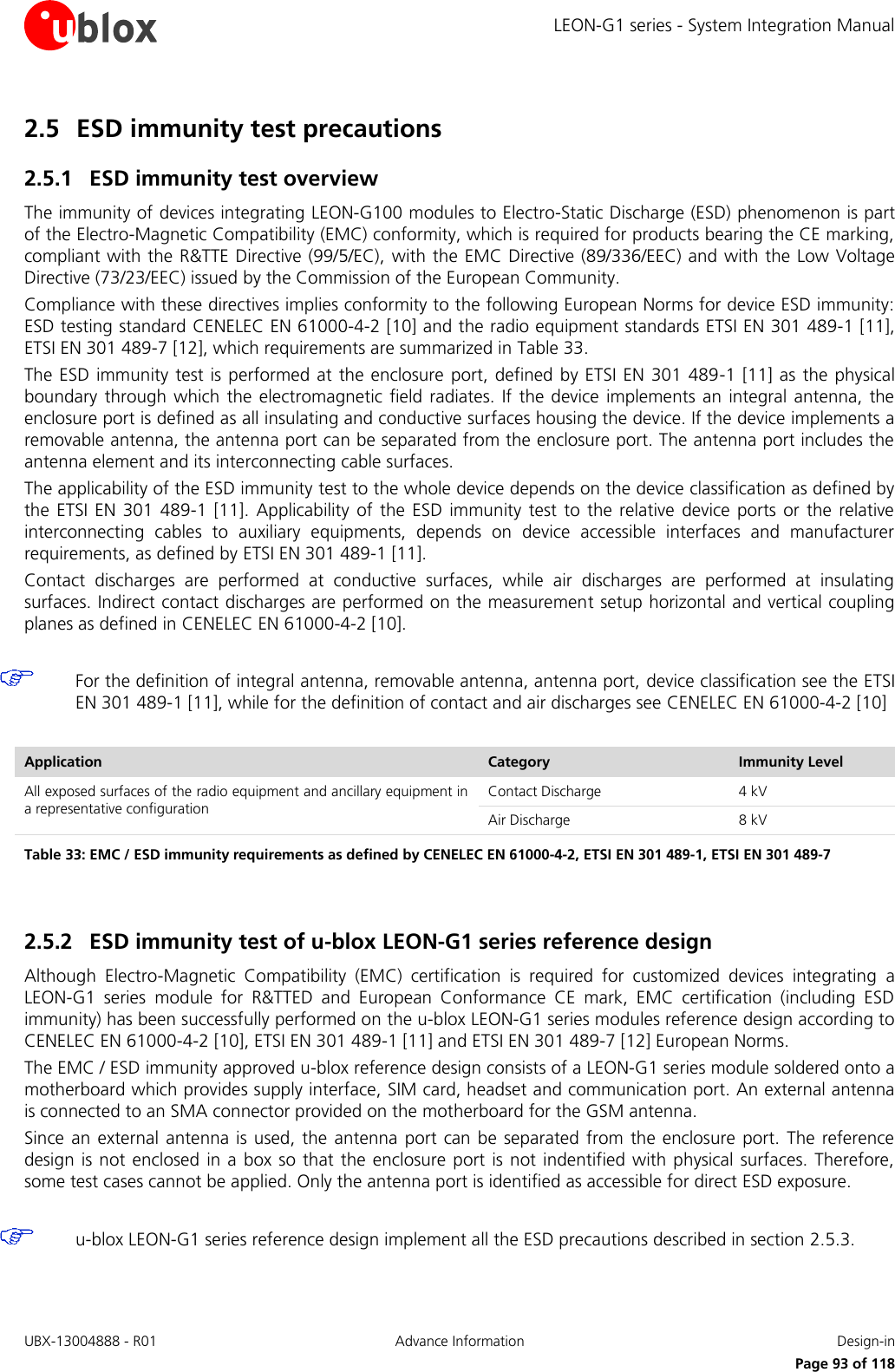 LEON-G1 series - System Integration Manual UBX-13004888 - R01  Advance Information  Design-in      Page 93 of 118 2.5 ESD immunity test precautions 2.5.1 ESD immunity test overview The immunity of devices integrating LEON-G100 modules to Electro-Static Discharge (ESD) phenomenon is part of the Electro-Magnetic Compatibility (EMC) conformity, which is required for products bearing the CE marking, compliant with the R&amp;TTE Directive (99/5/EC),  with the EMC Directive (89/336/EEC) and with the Low Voltage Directive (73/23/EEC) issued by the Commission of the European Community.  Compliance with these directives implies conformity to the following European Norms for device ESD immunity: ESD testing standard CENELEC EN 61000-4-2 [10] and the radio equipment standards ETSI EN 301 489-1 [11], ETSI EN 301 489-7 [12], which requirements are summarized in Table 33.  The ESD immunity test is performed at the enclosure port, defined by ETSI EN 301 489-1 [11]  as the physical boundary  through which  the electromagnetic field radiates. If  the device implements an  integral antenna, the enclosure port is defined as all insulating and conductive surfaces housing the device. If the device implements a removable antenna, the antenna port can be separated from the enclosure port. The antenna port includes the antenna element and its interconnecting cable surfaces.  The applicability of the ESD immunity test to the whole device depends on the device classification as defined by the  ETSI  EN  301  489-1  [11].  Applicability of the ESD immunity test to  the  relative device ports or the relative interconnecting  cables  to  auxiliary  equipments,  depends  on  device  accessible  interfaces  and  manufacturer requirements, as defined by ETSI EN 301 489-1 [11].  Contact  discharges  are  performed  at  conductive  surfaces,  while  air  discharges  are  performed  at  insulating surfaces. Indirect contact discharges are performed on the measurement setup horizontal and vertical coupling planes as defined in CENELEC EN 61000-4-2 [10].   For the definition of integral antenna, removable antenna, antenna port, device classification see the ETSI EN 301 489-1 [11], while for the definition of contact and air discharges see CENELEC EN 61000-4-2 [10]  Application Category Immunity Level All exposed surfaces of the radio equipment and ancillary equipment in a representative configuration Contact Discharge 4 kV Air Discharge 8 kV Table 33: EMC / ESD immunity requirements as defined by CENELEC EN 61000-4-2, ETSI EN 301 489-1, ETSI EN 301 489-7   2.5.2 ESD immunity test of u-blox LEON-G1 series reference design Although  Electro-Magnetic  Compatibility  (EMC)  certification  is  required  for  customized  devices  integrating  a LEON-G1  series  module  for  R&amp;TTED  and  European  Conformance  CE  mark,  EMC  certification  (including  ESD immunity) has been successfully performed on the u-blox LEON-G1 series modules reference design according to CENELEC EN 61000-4-2 [10], ETSI EN 301 489-1 [11] and ETSI EN 301 489-7 [12] European Norms. The EMC / ESD immunity approved u-blox reference design consists of a LEON-G1 series module soldered onto a motherboard which provides supply interface, SIM card, headset and communication port. An external antenna is connected to an SMA connector provided on the motherboard for the GSM antenna. Since an external antenna is used, the  antenna port  can be  separated  from  the enclosure port.  The reference design is not enclosed in a box so that the enclosure port  is not indentified with physical surfaces. Therefore, some test cases cannot be applied. Only the antenna port is identified as accessible for direct ESD exposure.   u-blox LEON-G1 series reference design implement all the ESD precautions described in section 2.5.3.  