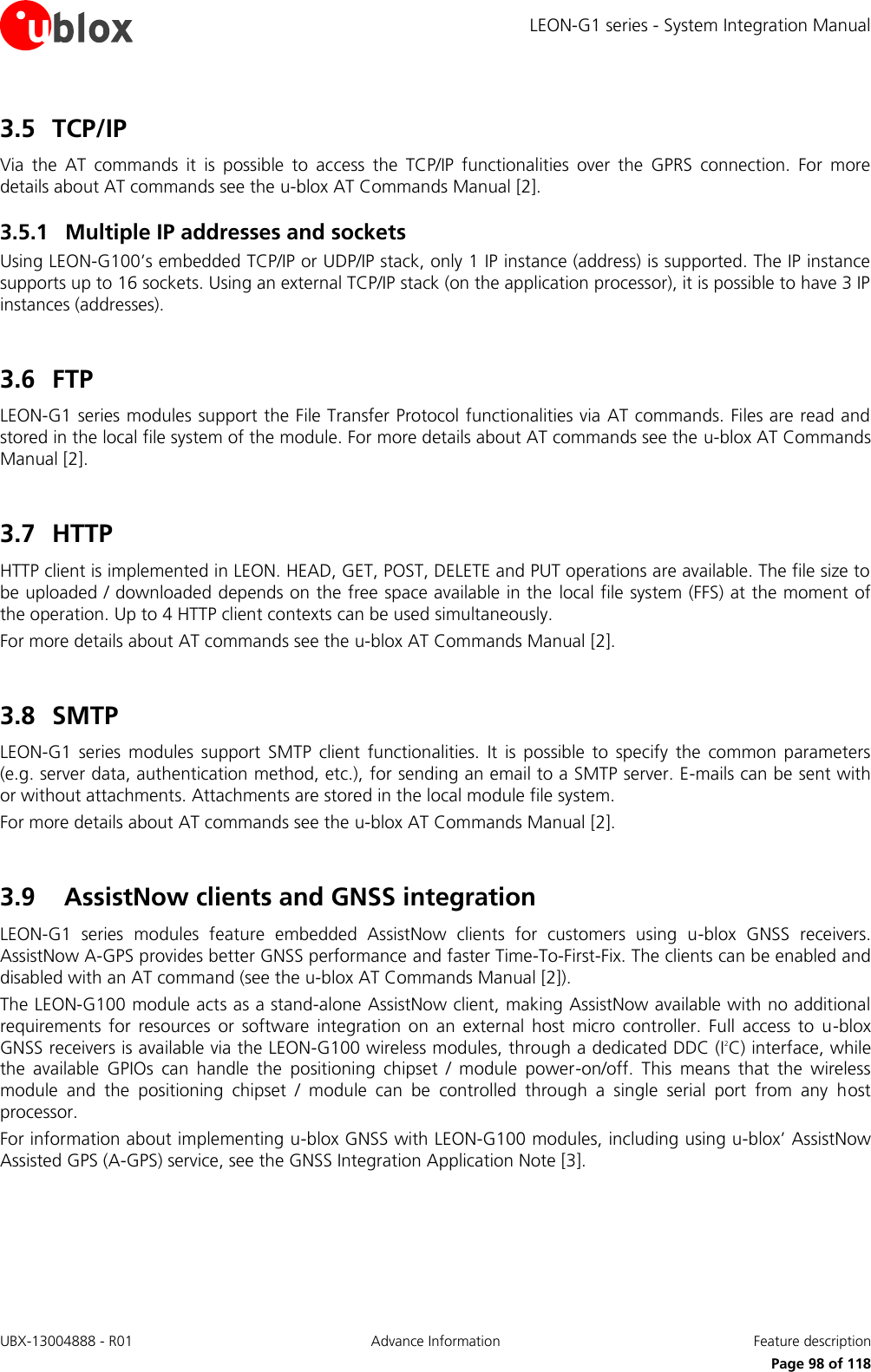 LEON-G1 series - System Integration Manual UBX-13004888 - R01  Advance Information  Feature description      Page 98 of 118 3.5 TCP/IP Via  the  AT  commands  it  is  possible  to  access  the  TCP/IP  functionalities  over  the  GPRS  connection.  For  more details about AT commands see the u-blox AT Commands Manual [2]. 3.5.1 Multiple IP addresses and sockets Using LEON-G100’s embedded TCP/IP or UDP/IP stack, only 1 IP instance (address) is supported. The IP instance supports up to 16 sockets. Using an external TCP/IP stack (on the application processor), it is possible to have 3 IP instances (addresses).  3.6 FTP LEON-G1 series modules support the File Transfer Protocol functionalities via AT commands. Files are read and stored in the local file system of the module. For more details about AT commands see the u-blox AT Commands Manual [2].  3.7 HTTP HTTP client is implemented in LEON. HEAD, GET, POST, DELETE and PUT operations are available. The file size to be uploaded / downloaded depends on the free space available in the local file system (FFS) at the moment of the operation. Up to 4 HTTP client contexts can be used simultaneously. For more details about AT commands see the u-blox AT Commands Manual [2].  3.8 SMTP LEON-G1  series  modules  support  SMTP  client  functionalities.  It  is possible  to  specify  the  common  parameters (e.g. server data, authentication method, etc.), for sending an email to a SMTP server. E-mails can be sent with or without attachments. Attachments are stored in the local module file system. For more details about AT commands see the u-blox AT Commands Manual [2].  3.9 AssistNow clients and GNSS integration LEON-G1  series  modules  feature  embedded  AssistNow  clients  for  customers  using  u-blox  GNSS  receivers. AssistNow A-GPS provides better GNSS performance and faster Time-To-First-Fix. The clients can be enabled and disabled with an AT command (see the u-blox AT Commands Manual [2]). The LEON-G100 module acts as a stand-alone AssistNow client, making AssistNow available with no additional requirements  for  resources  or  software  integration  on  an  external  host  micro controller.  Full  access  to  u-blox GNSS receivers is available via the LEON-G100 wireless modules, through a dedicated DDC (I2C) interface, while the  available  GPIOs  can  handle  the  positioning  chipset  /  module  power-on/off.  This  means  that  the  wireless module  and  the  positioning  chipset  /  module  can  be  controlled  through  a  single  serial  port  from  any  host processor. For information about implementing u-blox GNSS with LEON-G100 modules, including using u-blox’ AssistNow Assisted GPS (A-GPS) service, see the GNSS Integration Application Note [3].  