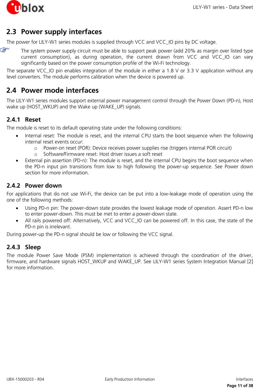 LILY-W1 series - Data Sheet UBX-15000203 - R04 Early Production Information  Interfaces     Page 11 of 38 2.3 Power supply interfaces The power for LILY-W1 series modules is supplied through VCC and VCC_IO pins by DC voltage.   The system power supply circuit must be able to support peak power (add 20% as margin over listed type current  consumption),  as  during  operation,  the  current  drawn  from  VCC  and  VCC_IO  can  vary significantly based on the power consumption profile of the Wi-Fi technology. The separate VCC_IO pin enables integration of the module in either a 1.8 V or 3.3 V application without any level converters. The module performs calibration when the device is powered up. 2.4 Power mode interfaces The LILY-W1 series modules support external power management control through the Power Down (PD-n), Host wake up (HOST_WKUP) and the Wake up (WAKE_UP) signals. 2.4.1 Reset The module is reset to its default operating state under the following conditions:  Internal reset: The module is reset, and the internal CPU starts the boot sequence when the following internal reset events occur: o Power-on reset (POR): Device receives power supplies rise (triggers internal POR circuit) o Software/Firmware reset: Host driver issues a soft reset  External pin assertion (PD-n): The module is reset, and the internal CPU begins the boot sequence when the  PD-n  input  pin  transitions  from  low  to  high  following  the  power-up  sequence.  See  Power  down section for more information. 2.4.2 Power down For applications that do not use  Wi-Fi, the device can be put into a low-leakage mode of operation using the one of the following methods:  Using PD-n pin: The power-down state provides the lowest leakage mode of operation. Assert PD-n low to enter power-down. This must be met to enter a power-down state.  All rails powered off: Alternatively, VCC and VCC_IO can be powered off. In this case, the state of the PD-n pin is irrelevant. During power-up the PD-n signal should be low or following the VCC signal. 2.4.3 Sleep The  module  Power  Save  Mode  (PSM)  implementation  is  achieved  through  the  coordination  of  the  driver, firmware, and hardware signals HOST_WKUP and WAKE_UP. See LILY-W1 series System Integration Manual [2] for more information.  