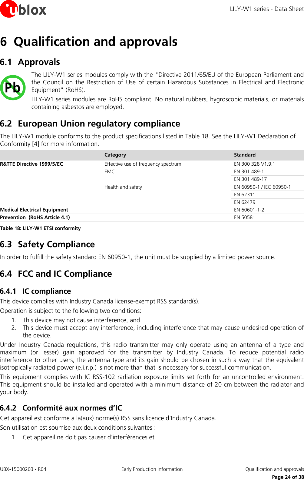 LILY-W1 series - Data Sheet UBX-15000203 - R04 Early Production Information  Qualification and approvals     Page 24 of 38 6 Qualification and approvals 6.1 Approvals The LILY-W1 series modules comply with the &quot;Directive 2011/65/EU of the European Parliament and the  Council  on  the  Restriction  of  Use  of  certain  Hazardous  Substances  in  Electrical  and  Electronic Equipment&quot; (RoHS). LILY-W1 series modules are RoHS compliant. No natural rubbers, hygroscopic materials, or materials containing asbestos are employed. 6.2 European Union regulatory compliance The LILY-W1 module conforms to the product specifications listed in Table 18. See the LILY-W1 Declaration of Conformity [4] for more information.  Category Standard R&amp;TTE Directive 1999/5/EC Effective use of frequency spectrum EN 300 328 V1.9.1 EMC EN 301 489-1 EN 301 489-17 Health and safety EN 60950-1 / IEC 60950-1 EN 62311 EN 62479 Medical Electrical Equipment  EN 60601-1-2 Prevention  (RoHS Article 4.1)  EN 50581 Table 18: LILY-W1 ETSI conformity 6.3 Safety Compliance In order to fulfill the safety standard EN 60950-1, the unit must be supplied by a limited power source. 6.4 FCC and IC Compliance 6.4.1 IC compliance This device complies with Industry Canada license-exempt RSS standard(s). Operation is subject to the following two conditions: 1. This device may not cause interference, and 2. This device must accept any interference, including interference that may cause undesired operation of the device. Under  Industry  Canada  regulations,  this  radio  transmitter  may  only  operate  using  an  antenna  of  a  type  and maximum  (or  lesser)  gain  approved  for  the  transmitter  by  Industry  Canada.  To  reduce  potential  radio interference to other users, the antenna type and its gain should be chosen in such a way that the equivalent isotropically radiated power (e.i.r.p.) is not more than that is necessary for successful communication. This equipment complies with  IC RSS-102 radiation exposure  limits set  forth for  an  uncontrolled  environment. This equipment should be installed and operated with a minimum distance of 20 cm between the radiator and your body. 6.4.2 Conformité aux normes d’IC Cet appareil est conforme à la(aux) norme(s) RSS sans licence d’Industry Canada. Son utilisation est soumise aux deux conditions suivantes : 1. Cet appareil ne doit pas causer d’interférences et 