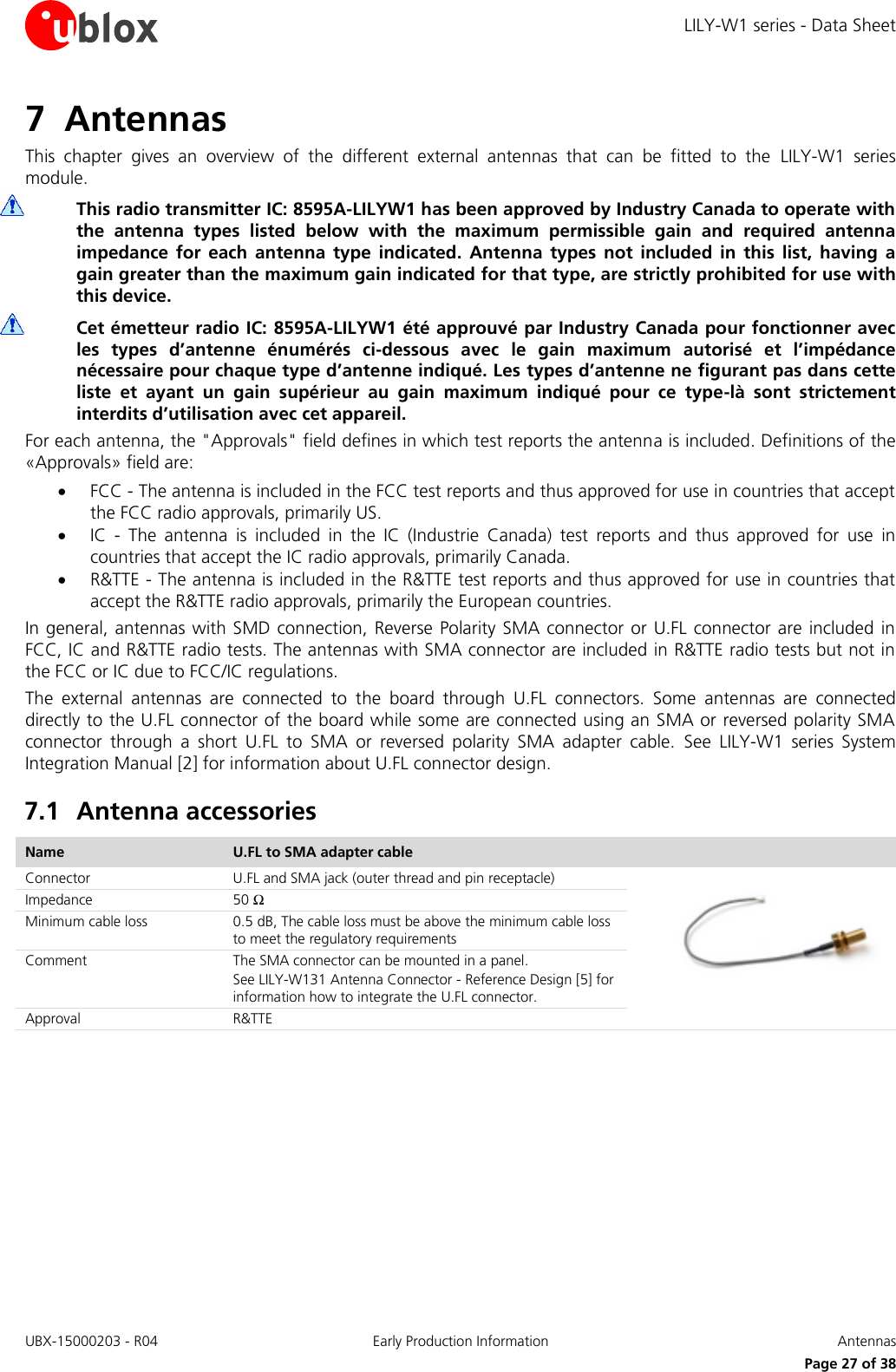 LILY-W1 series - Data Sheet UBX-15000203 - R04 Early Production Information  Antennas     Page 27 of 38 7 Antennas This  chapter  gives  an  overview  of  the  different  external  antennas  that  can  be  fitted  to  the  LILY-W1  series module.    This radio transmitter IC: 8595A-LILYW1 has been approved by Industry Canada to operate with the  antenna  types  listed  below  with  the  maximum  permissible  gain  and  required  antenna impedance  for  each  antenna  type  indicated.  Antenna  types  not  included  in  this  list,  having  a gain greater than the maximum gain indicated for that type, are strictly prohibited for use with this device.  Cet émetteur radio IC: 8595A-LILYW1 été approuvé par Industry Canada pour fonctionner avec les  types  d’antenne  énumérés  ci-dessous  avec  le  gain  maximum  autorisé  et  l’impédance nécessaire pour chaque type d’antenne indiqué. Les types d’antenne ne figurant pas dans cette liste  et  ayant  un  gain  supérieur  au  gain  maximum  indiqué  pour  ce  type-là  sont  strictement interdits d’utilisation avec cet appareil. For each antenna, the &quot;Approvals&quot; field defines in which test reports the antenna is included. Definitions of the «Approvals» field are:  FCC - The antenna is included in the FCC test reports and thus approved for use in countries that accept the FCC radio approvals, primarily US.  IC  -  The  antenna  is  included  in  the  IC  (Industrie  Canada)  test  reports  and  thus  approved  for  use  in countries that accept the IC radio approvals, primarily Canada.  R&amp;TTE - The antenna is included in the R&amp;TTE test reports and thus approved for use in countries that accept the R&amp;TTE radio approvals, primarily the European countries. In general, antennas with SMD connection, Reverse  Polarity  SMA  connector  or  U.FL  connector  are included in FCC, IC and R&amp;TTE radio tests. The antennas with SMA connector are included in R&amp;TTE radio tests but not in the FCC or IC due to FCC/IC regulations.  The  external  antennas  are  connected  to  the  board  through  U.FL  connectors.  Some  antennas  are  connected directly to the U.FL connector of the board while some are connected using an SMA or reversed polarity SMA connector  through  a  short  U.FL  to  SMA  or  reversed  polarity  SMA  adapter  cable.  See  LILY-W1  series  System Integration Manual [2] for information about U.FL connector design. 7.1 Antenna accessories Name U.FL to SMA adapter cable  Connector U.FL and SMA jack (outer thread and pin receptacle)  Impedance 50 Ω Minimum cable loss 0.5 dB, The cable loss must be above the minimum cable loss to meet the regulatory requirements Comment The SMA connector can be mounted in a panel. See LILY-W131 Antenna Connector - Reference Design [5] for  information how to integrate the U.FL connector. Approval R&amp;TTE  