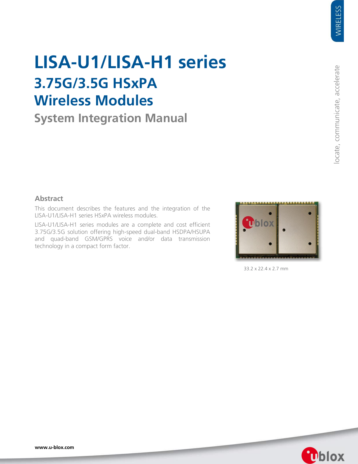     LISA-U1/LISA-H1 series 3.75G/3.5G HSxPA  Wireless Modules System Integration Manual                Abstract This  document  describes  the  features  and  the  integration  of  the   LISA-U1/LISA-H1 series HSxPA wireless modules. LISA-U1/LISA-H1  series  modules  are  a  complete  and  cost  efficient 3.75G/3.5G  solution  offering  high-speed dual-band  HSDPA/HSUPA and  quad-band  GSM/GPRS  voice  and/or  data  transmission technology in a compact form factor.  locate, communicate, accelerate 33.2 x 22.4 x 2.7 mm www.u-blox.com   