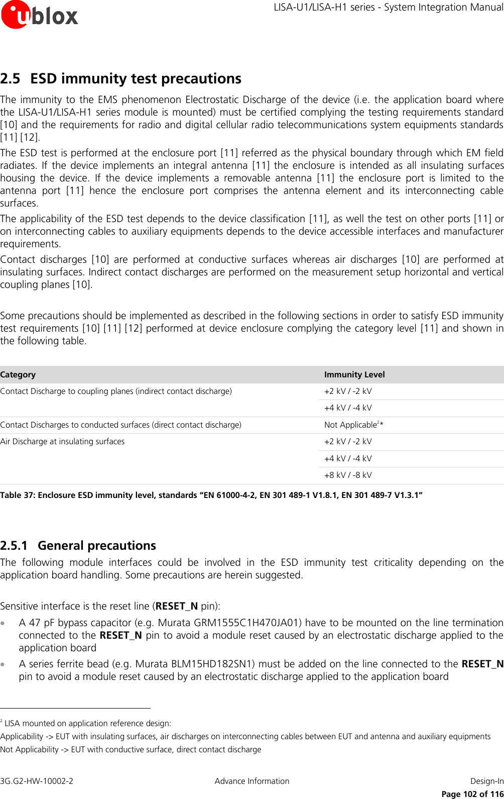     LISA-U1/LISA-H1 series - System Integration Manual 3G.G2-HW-10002-2  Advance Information  Design-In      Page 102 of 116 2.5 ESD immunity test precautions The immunity to the  EMS phenomenon Electrostatic Discharge  of  the device (i.e. the application board  where the LISA-U1/LISA-H1 series module is mounted) must be certified complying the testing requirements standard [10] and the requirements for radio and digital cellular radio telecommunications system equipments standards [11] [12]. The ESD test is performed at the enclosure port [11] referred as the physical boundary through which EM field radiates.  If  the  device implements an  integral  antenna  [11] the  enclosure  is  intended  as  all  insulating  surfaces housing  the  device.  If  the  device  implements  a  removable  antenna  [11]  the  enclosure  port  is  limited  to  the antenna  port  [11]  hence  the  enclosure  port  comprises  the  antenna  element  and  its  interconnecting  cable surfaces. The applicability of the ESD test depends to the device classification [11], as well the test on other ports [11] or on interconnecting cables to auxiliary equipments depends to the device accessible interfaces and manufacturer requirements. Contact  discharges  [10]  are  performed  at  conductive  surfaces  whereas  air  discharges  [10]  are  performed  at insulating surfaces. Indirect contact discharges are performed on the measurement setup horizontal and vertical coupling planes [10].  Some precautions should be implemented as described in the following sections in order to satisfy ESD immunity test requirements [10] [11] [12] performed at device enclosure complying the category level [11] and shown in the following table.  Category Immunity Level Contact Discharge to coupling planes (indirect contact discharge) +2 kV / -2 kV +4 kV / -4 kV Contact Discharges to conducted surfaces (direct contact discharge) Not Applicable2* Air Discharge at insulating surfaces +2 kV / -2 kV +4 kV / -4 kV +8 kV / -8 kV Table 37: Enclosure ESD immunity level, standards “EN 61000-4-2, EN 301 489-1 V1.8.1, EN 301 489-7 V1.3.1”  2.5.1 General precautions The  following  module  interfaces  could  be  involved  in  the  ESD  immunity  test  criticality  depending  on  the application board handling. Some precautions are herein suggested.  Sensitive interface is the reset line (RESET_N pin):  A 47 pF bypass capacitor (e.g. Murata GRM1555C1H470JA01) have to be mounted on the line termination connected to the RESET_N pin to avoid a module reset caused by an electrostatic discharge applied to the application board  A series ferrite bead (e.g. Murata BLM15HD182SN1) must be added on the line connected to the RESET_N pin to avoid a module reset caused by an electrostatic discharge applied to the application board                                                       2 LISA mounted on application reference design: Applicability -&gt; EUT with insulating surfaces, air discharges on interconnecting cables between EUT and antenna and auxiliary equipments Not Applicability -&gt; EUT with conductive surface, direct contact discharge 