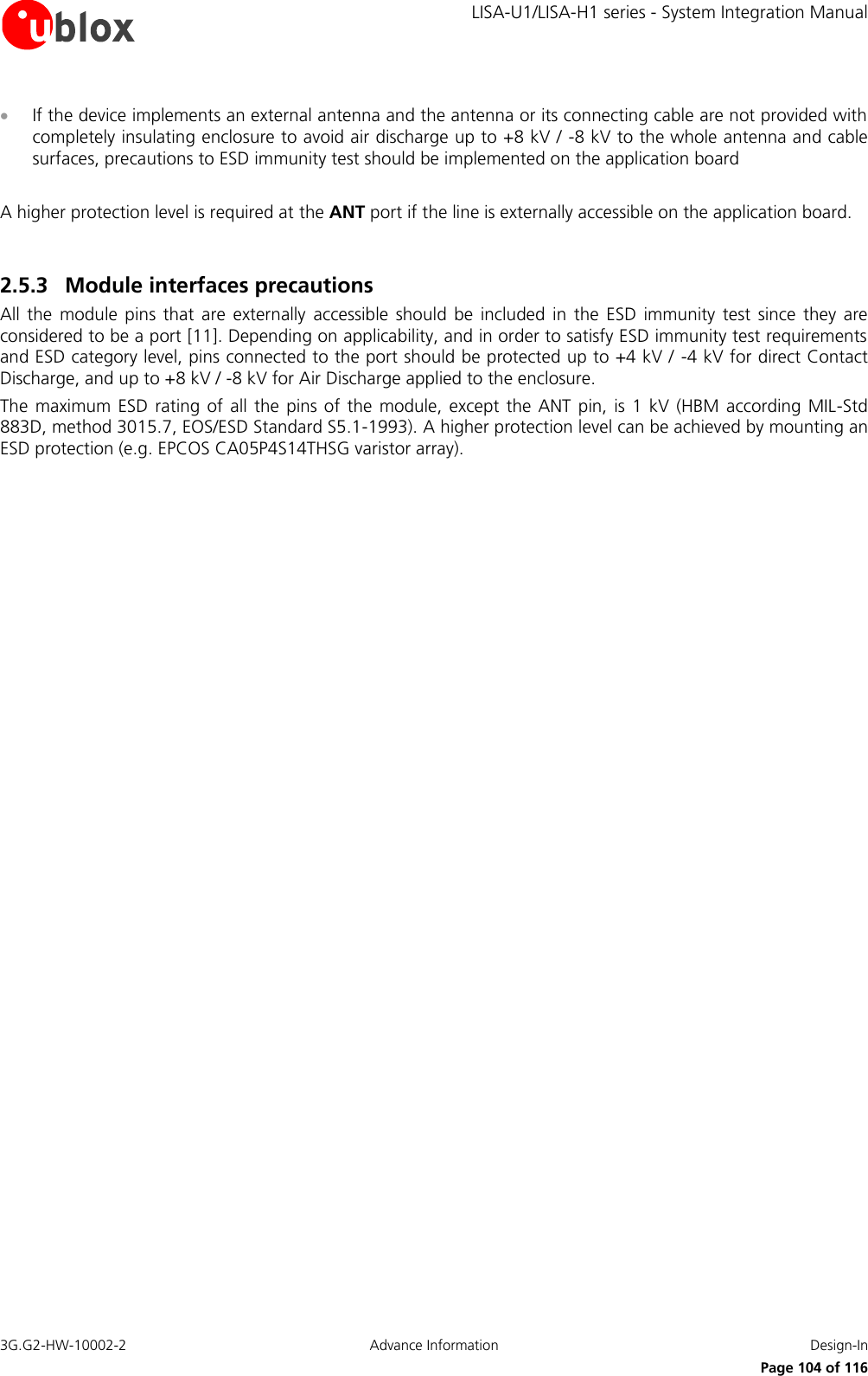     LISA-U1/LISA-H1 series - System Integration Manual 3G.G2-HW-10002-2  Advance Information  Design-In      Page 104 of 116  If the device implements an external antenna and the antenna or its connecting cable are not provided with completely insulating enclosure to avoid air discharge up to +8 kV / -8 kV to the whole antenna and cable surfaces, precautions to ESD immunity test should be implemented on the application board  A higher protection level is required at the ANT port if the line is externally accessible on the application board.  2.5.3 Module interfaces precautions All  the  module  pins  that  are  externally  accessible  should  be  included  in  the  ESD  immunity  test  since  they  are considered to be a port [11]. Depending on applicability, and in order to satisfy ESD immunity test requirements and ESD category level, pins connected to the port should be protected up to +4 kV /  -4 kV for direct Contact Discharge, and up to +8 kV / -8 kV for Air Discharge applied to the enclosure. The  maximum ESD  rating of all  the pins of  the module,  except the  ANT  pin, is 1  kV (HBM according  MIL-Std 883D, method 3015.7, EOS/ESD Standard S5.1-1993). A higher protection level can be achieved by mounting an ESD protection (e.g. EPCOS CA05P4S14THSG varistor array).  