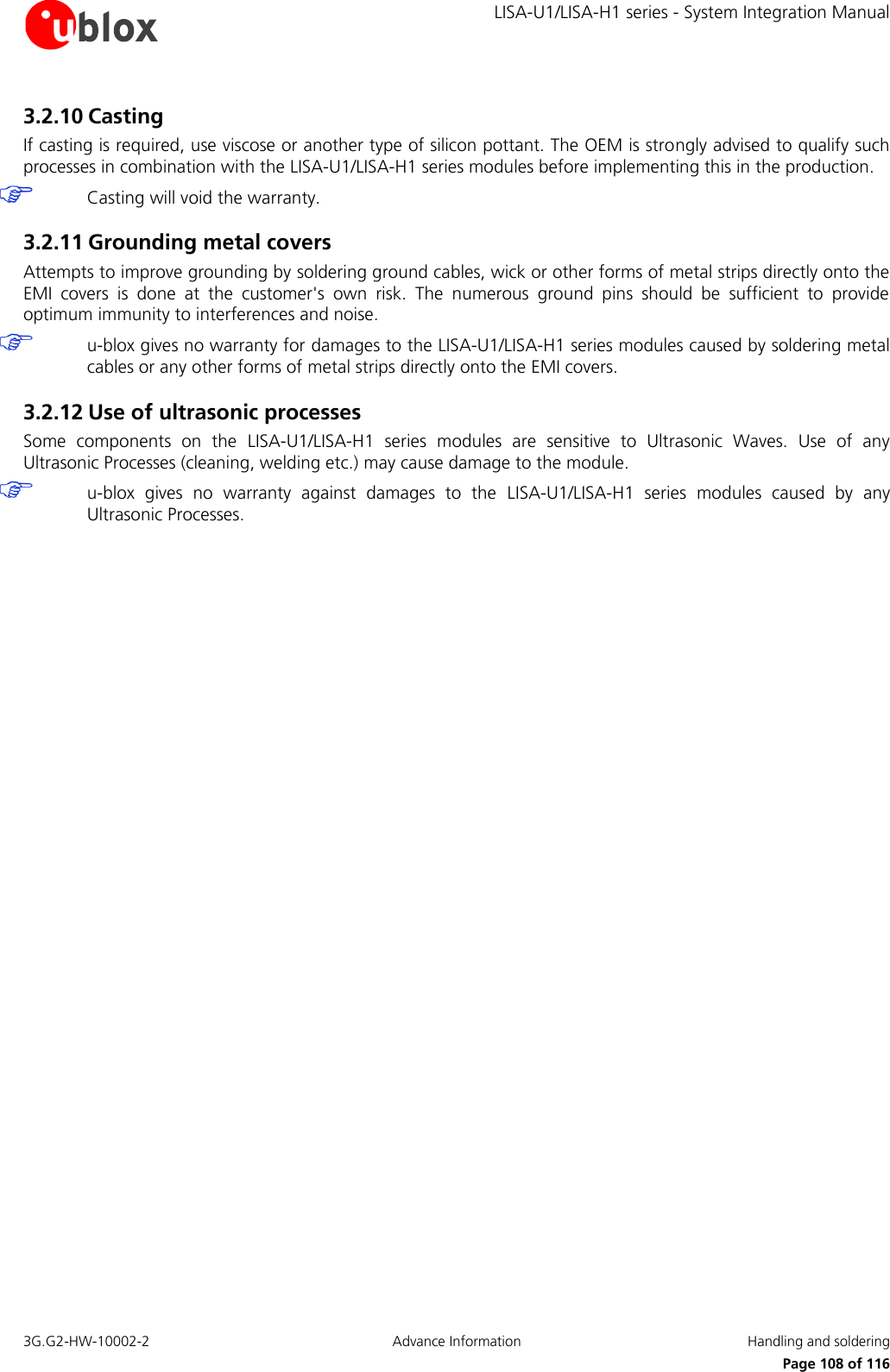     LISA-U1/LISA-H1 series - System Integration Manual 3G.G2-HW-10002-2  Advance Information  Handling and soldering      Page 108 of 116 3.2.10 Casting If casting is required, use viscose or another type of silicon pottant. The OEM is strongly advised to qualify such processes in combination with the LISA-U1/LISA-H1 series modules before implementing this in the production.  Casting will void the warranty. 3.2.11 Grounding metal covers Attempts to improve grounding by soldering ground cables, wick or other forms of metal strips directly onto the EMI  covers  is  done  at  the  customer&apos;s  own  risk.  The  numerous  ground  pins  should  be  sufficient  to  provide optimum immunity to interferences and noise.  u-blox gives no warranty for damages to the LISA-U1/LISA-H1 series modules caused by soldering metal cables or any other forms of metal strips directly onto the EMI covers. 3.2.12 Use of ultrasonic processes Some  components  on  the  LISA-U1/LISA-H1  series  modules  are  sensitive  to  Ultrasonic  Waves.  Use  of  any Ultrasonic Processes (cleaning, welding etc.) may cause damage to the module.  u-blox  gives  no  warranty  against  damages  to  the  LISA-U1/LISA-H1  series  modules  caused  by  any Ultrasonic Processes.    