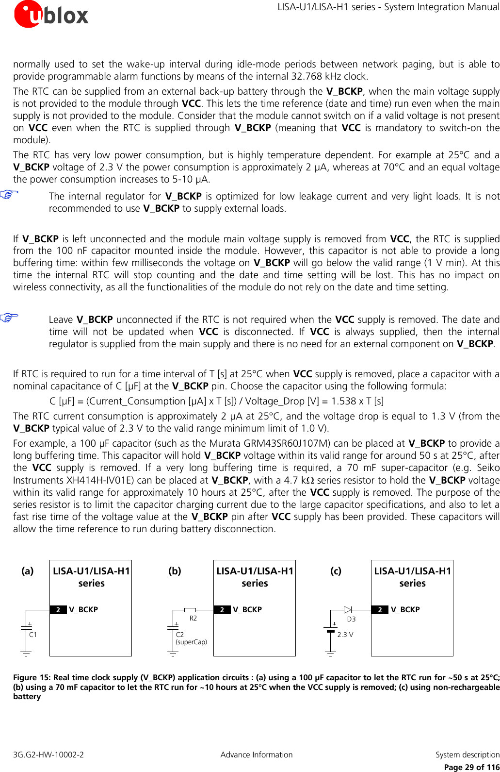     LISA-U1/LISA-H1 series - System Integration Manual 3G.G2-HW-10002-2  Advance Information  System description      Page 29 of 116 normally  used  to  set  the  wake-up  interval  during  idle-mode  periods  between  network  paging,  but  is  able  to provide programmable alarm functions by means of the internal 32.768 kHz clock. The RTC can be supplied from an external back-up battery through the V_BCKP, when the main voltage supply is not provided to the module through VCC. This lets the time reference (date and time) run even when the main supply is not provided to the module. Consider that the module cannot switch on if a valid voltage is not present on  VCC  even  when  the  RTC  is  supplied  through  V_BCKP  (meaning  that  VCC  is  mandatory  to  switch-on  the module). The  RTC  has  very low  power  consumption,  but  is  highly  temperature  dependent.  For  example  at  25°C and  a V_BCKP voltage of 2.3 V the power consumption is approximately 2 µA, whereas at 70°C and an equal voltage the power consumption increases to 5-10 µA.  The  internal  regulator  for  V_BCKP  is  optimized for  low  leakage  current  and  very  light  loads.  It  is  not recommended to use V_BCKP to supply external loads.  If V_BCKP is left unconnected and the module main voltage supply is removed from VCC, the RTC is supplied from  the  100  nF  capacitor mounted  inside  the  module.  However,  this  capacitor  is  not  able  to  provide  a  long buffering time: within few milliseconds the voltage on V_BCKP will go below the valid range (1 V min). At this time  the  internal  RTC  will  stop  counting  and  the  date  and  time  setting  will  be  lost.  This  has  no  impact  on wireless connectivity, as all the functionalities of the module do not rely on the date and time setting.   Leave V_BCKP unconnected if the RTC is not required when the VCC supply is removed. The date and time  will  not  be  updated  when  VCC  is  disconnected.  If  VCC  is  always  supplied,  then  the  internal regulator is supplied from the main supply and there is no need for an external component on V_BCKP.  If RTC is required to run for a time interval of T [s] at 25°C when VCC supply is removed, place a capacitor with a nominal capacitance of C [µF] at the V_BCKP pin. Choose the capacitor using the following formula: C [µF] = (Current_Consumption [µA] x T [s]) / Voltage_Drop [V] = 1.538 x T [s] The RTC current consumption is approximately 2 µA at 25°C, and the voltage drop is equal to 1.3 V (from the V_BCKP typical value of 2.3 V to the valid range minimum limit of 1.0 V). For example, a 100 µF capacitor (such as the Murata GRM43SR60J107M) can be placed at V_BCKP to provide a long buffering time. This capacitor will hold V_BCKP voltage within its valid range for around 50 s at 25°C, after the  VCC  supply  is  removed.  If  a  very  long  buffering  time  is  required,  a  70  mF  super-capacitor  (e.g.  Seiko Instruments XH414H-IV01E) can be placed at V_BCKP, with a 4.7 k series resistor to hold the V_BCKP voltage within its valid range for approximately 10 hours at 25°C, after the VCC supply is removed. The purpose of the series resistor is to limit the capacitor charging current due to the large capacitor specifications, and also to let a fast rise time of the voltage value at the V_BCKP pin after VCC supply has been provided. These capacitors will allow the time reference to run during battery disconnection.  LISA-U1/LISA-H1 seriesC1(a)2V_BCKPR2LISA-U1/LISA-H1 seriesC2(superCap)(b)2V_BCKPD3LISA-U1/LISA-H1 series2.3 V(c)2V_BCKP Figure 15: Real time clock supply (V_BCKP) application circuits : (a) using a 100 µF capacitor to let the RTC run for ~50 s at 25°C; (b) using a 70 mF capacitor to let the RTC run for ~10 hours at 25°C when the VCC supply is removed; (c) using non-rechargeable battery 
