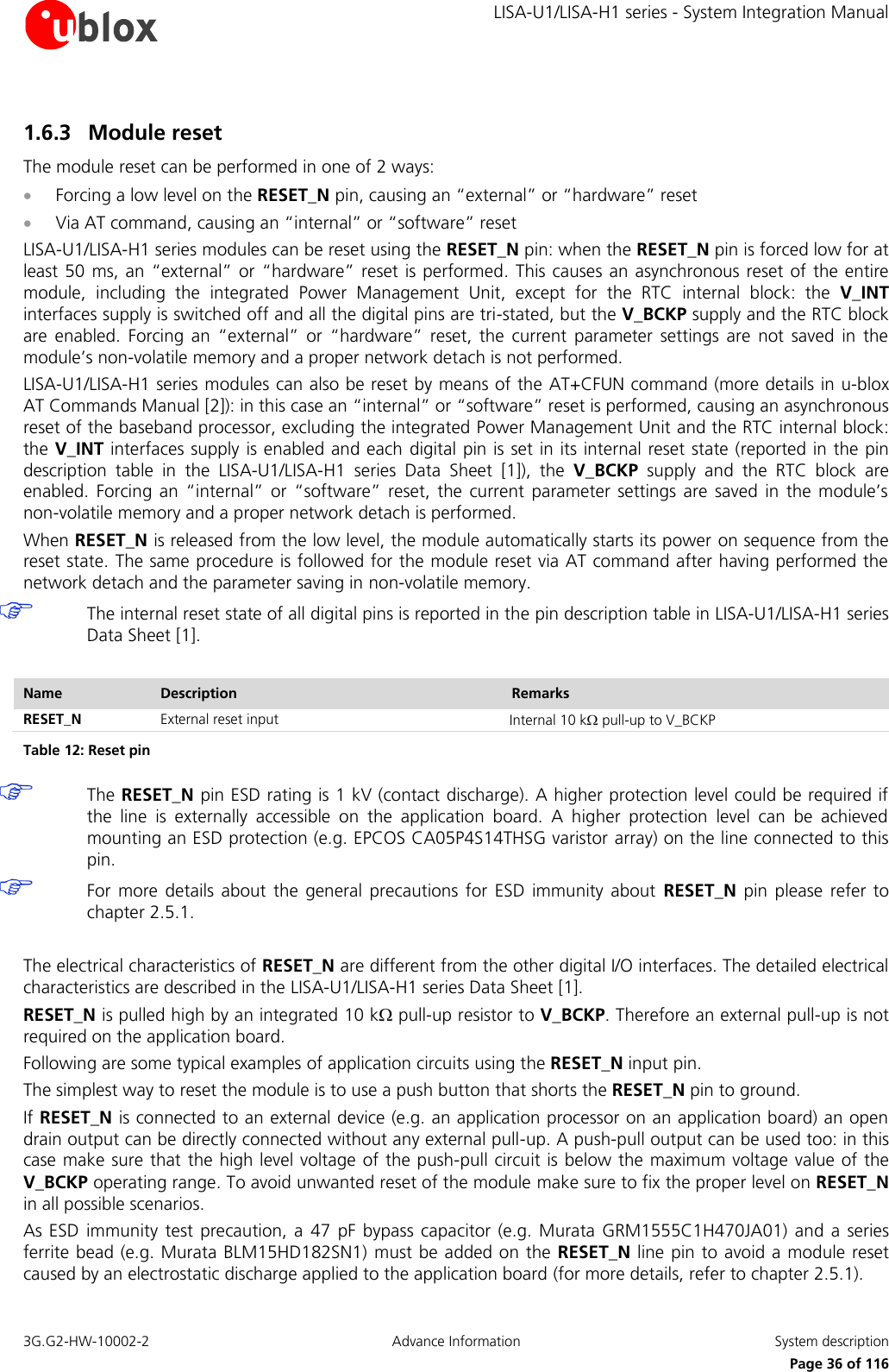     LISA-U1/LISA-H1 series - System Integration Manual 3G.G2-HW-10002-2  Advance Information  System description      Page 36 of 116 1.6.3 Module reset The module reset can be performed in one of 2 ways:  Forcing a low level on the RESET_N pin, causing an “external” or “hardware” reset  Via AT command, causing an “internal” or “software” reset LISA-U1/LISA-H1 series modules can be reset using the RESET_N pin: when the RESET_N pin is forced low for at least 50 ms, an “external”  or  “hardware” reset is performed. This causes an asynchronous  reset of the entire module,  including  the  integrated  Power  Management  Unit,  except  for  the  RTC  internal  block:  the  V_INT interfaces supply is switched off and all the digital pins are tri-stated, but the V_BCKP supply and the RTC block are  enabled.  Forcing  an  “external”  or  “hardware”  reset,  the  current  parameter  settings  are  not  saved  in  the module’s non-volatile memory and a proper network detach is not performed. LISA-U1/LISA-H1 series modules can also be reset by means of the AT+CFUN command (more details in u-blox AT Commands Manual [2]): in this case an “internal” or “software” reset is performed, causing an asynchronous reset of the baseband processor, excluding the integrated Power Management Unit and the RTC internal block: the V_INT interfaces supply is enabled and each digital pin is set in its internal reset state (reported in the pin description  table  in  the  LISA-U1/LISA-H1  series Data  Sheet [1]),  the  V_BCKP  supply  and  the  RTC  block  are enabled.  Forcing  an  “internal”  or  “software”  reset,  the current  parameter  settings  are  saved  in  the  module’s non-volatile memory and a proper network detach is performed. When RESET_N is released from the low level, the module automatically starts its power on sequence from the reset state. The same procedure is followed for the module reset via AT command after having performed the network detach and the parameter saving in non-volatile memory.  The internal reset state of all digital pins is reported in the pin description table in LISA-U1/LISA-H1 series Data Sheet [1].  Name Description Remarks RESET_N External reset input Internal 10 k pull-up to V_BCKP Table 12: Reset pin  The RESET_N pin ESD rating is 1 kV (contact discharge). A higher protection level could be required if the  line  is  externally  accessible  on  the  application  board.  A  higher  protection  level  can  be  achieved mounting an ESD protection (e.g. EPCOS CA05P4S14THSG varistor array) on the line connected to this pin.  For  more  details  about the  general  precautions for  ESD  immunity  about  RESET_N  pin please  refer to chapter 2.5.1.  The electrical characteristics of RESET_N are different from the other digital I/O interfaces. The detailed electrical characteristics are described in the LISA-U1/LISA-H1 series Data Sheet [1]. RESET_N is pulled high by an integrated 10 k pull-up resistor to V_BCKP. Therefore an external pull-up is not required on the application board. Following are some typical examples of application circuits using the RESET_N input pin. The simplest way to reset the module is to use a push button that shorts the RESET_N pin to ground. If RESET_N is connected to an external device (e.g. an application processor on an application board) an open drain output can be directly connected without any external pull-up. A push-pull output can be used too: in this case make sure that the high level voltage of the push-pull circuit is below the maximum voltage value of the V_BCKP operating range. To avoid unwanted reset of the module make sure to fix the proper level on RESET_N in all possible scenarios. As ESD  immunity  test precaution, a  47  pF  bypass  capacitor  (e.g.  Murata  GRM1555C1H470JA01)  and a  series ferrite bead (e.g. Murata BLM15HD182SN1) must be added on the RESET_N line pin to avoid a module reset caused by an electrostatic discharge applied to the application board (for more details, refer to chapter 2.5.1). 