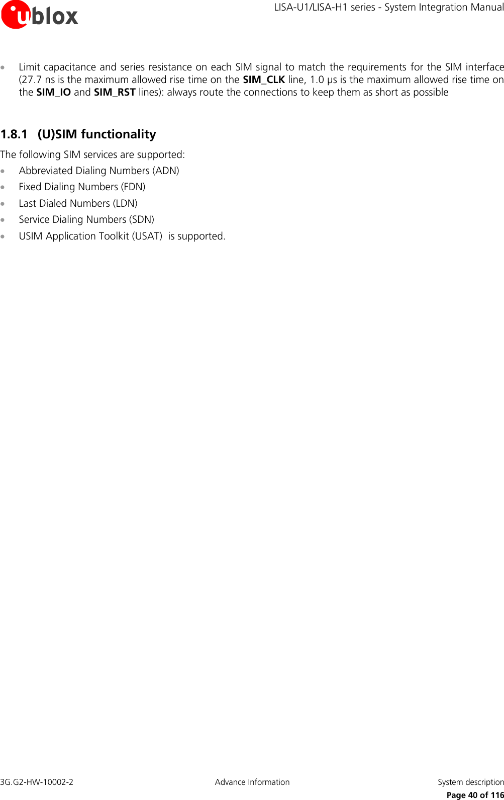     LISA-U1/LISA-H1 series - System Integration Manual 3G.G2-HW-10002-2  Advance Information  System description      Page 40 of 116  Limit capacitance and series resistance on each SIM signal to match the requirements  for the SIM interface (27.7 ns is the maximum allowed rise time on the SIM_CLK line, 1.0 µs is the maximum allowed rise time on the SIM_IO and SIM_RST lines): always route the connections to keep them as short as possible  1.8.1 (U)SIM functionality The following SIM services are supported:  Abbreviated Dialing Numbers (ADN)  Fixed Dialing Numbers (FDN)  Last Dialed Numbers (LDN)  Service Dialing Numbers (SDN)  USIM Application Toolkit (USAT)  is supported.  