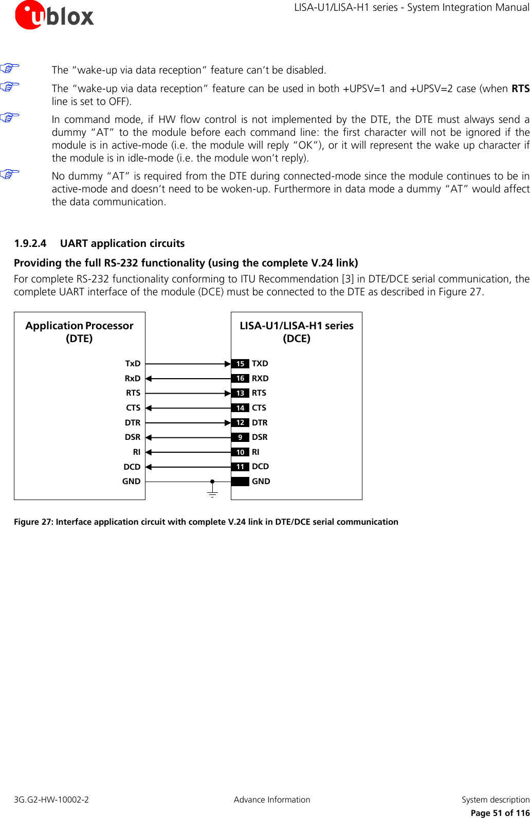     LISA-U1/LISA-H1 series - System Integration Manual 3G.G2-HW-10002-2  Advance Information  System description      Page 51 of 116  The “wake-up via data reception” feature can’t be disabled.  The “wake-up via data reception” feature can be used in both +UPSV=1 and +UPSV=2 case (when RTS line is set to OFF).  In command  mode,  if  HW  flow  control  is  not  implemented  by  the  DTE, the  DTE  must  always  send  a dummy  “AT”  to the  module before  each command  line:  the first  character  will not  be  ignored  if the module is in active-mode (i.e. the module will reply “OK”), or it will represent the wake up character if the module is in idle-mode (i.e. the module won’t reply).  No dummy “AT” is required from the DTE during connected-mode since the module continues to be in active-mode and doesn’t need to be woken-up. Furthermore in data mode a dummy “AT” would affect the data communication.  1.9.2.4 UART application circuits Providing the full RS-232 functionality (using the complete V.24 link) For complete RS-232 functionality conforming to ITU Recommendation [3] in DTE/DCE serial communication, the complete UART interface of the module (DCE) must be connected to the DTE as described in Figure 27. LISA-U1/LISA-H1 series (DCE)TxDApplication Processor(DTE)RxDRTSCTSDTRDSRRIDCDGND15 TXD12 DTR16 RXD13 RTS14 CTS9DSR10 RI11 DCDGND Figure 27: Interface application circuit with complete V.24 link in DTE/DCE serial communication  