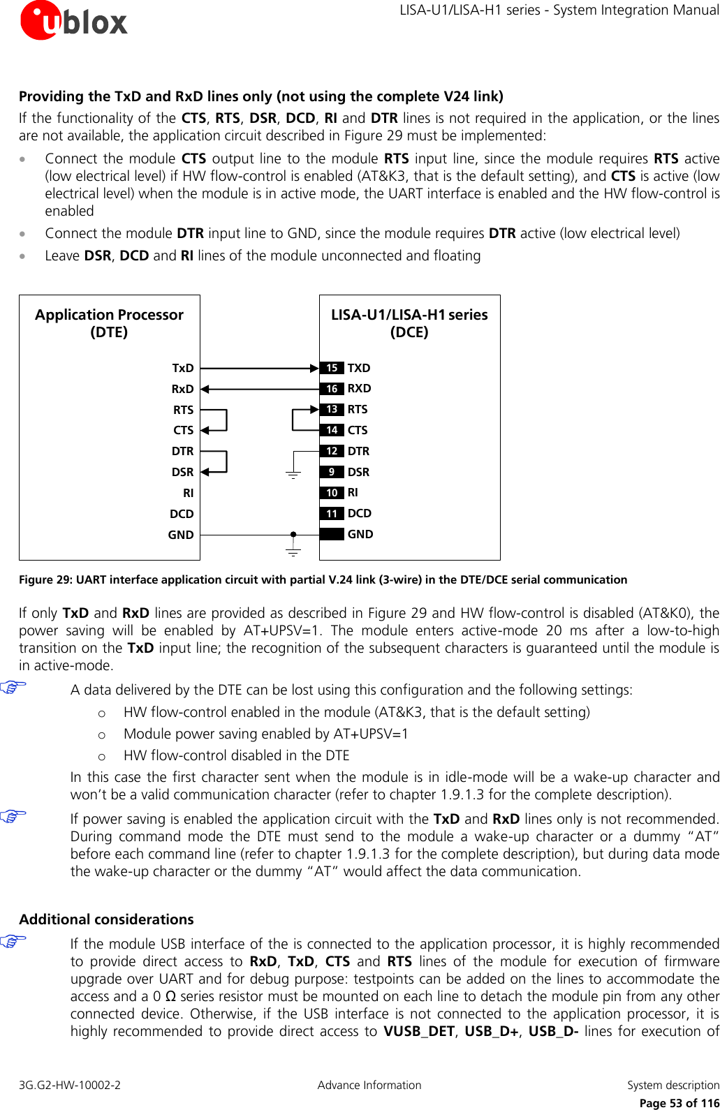     LISA-U1/LISA-H1 series - System Integration Manual 3G.G2-HW-10002-2  Advance Information  System description      Page 53 of 116 Providing the TxD and RxD lines only (not using the complete V24 link) If the functionality of the CTS, RTS, DSR, DCD, RI and DTR lines is not required in the application, or the lines are not available, the application circuit described in Figure 29 must be implemented:  Connect the module  CTS output  line to the module  RTS  input line, since the  module requires  RTS active (low electrical level) if HW flow-control is enabled (AT&amp;K3, that is the default setting), and CTS is active (low electrical level) when the module is in active mode, the UART interface is enabled and the HW flow-control is enabled  Connect the module DTR input line to GND, since the module requires DTR active (low electrical level)  Leave DSR, DCD and RI lines of the module unconnected and floating  LISA-U1/LISA-H1 series(DCE)TxDApplication Processor  (DTE)RxDRTSCTSDTRDSRRIDCDGND15 TXD12 DTR16 RXD13 RTS14 CTS9DSR10 RI11 DCDGND Figure 29: UART interface application circuit with partial V.24 link (3-wire) in the DTE/DCE serial communication If only TxD and RxD lines are provided as described in Figure 29 and HW flow-control is disabled (AT&amp;K0), the power  saving  will  be  enabled  by  AT+UPSV=1.  The  module  enters  active-mode  20  ms  after  a  low-to-high transition on the TxD input line; the recognition of the subsequent characters is guaranteed until the module is in active-mode.  A data delivered by the DTE can be lost using this configuration and the following settings: o HW flow-control enabled in the module (AT&amp;K3, that is the default setting) o Module power saving enabled by AT+UPSV=1 o HW flow-control disabled in the DTE In this case the first character sent when the module is in idle-mode will be a wake-up character and won’t be a valid communication character (refer to chapter 1.9.1.3 for the complete description).  If power saving is enabled the application circuit with the TxD and RxD lines only is not recommended. During  command  mode  the  DTE  must  send  to  the  module  a  wake-up  character  or  a  dummy  “AT” before each command line (refer to chapter 1.9.1.3 for the complete description), but during data mode the wake-up character or the dummy “AT” would affect the data communication.  Additional considerations  If the module USB interface of the is connected to the application processor, it is highly recommended to  provide  direct  access  to  RxD,  TxD,  CTS  and  RTS  lines  of  the  module  for  execution  of  firmware upgrade over UART and for debug purpose: testpoints can be added on the lines to accommodate the access and a 0 Ω series resistor must be mounted on each line to detach the module pin from any other connected  device.  Otherwise,  if  the  USB  interface  is  not  connected  to  the  application  processor,  it  is highly recommended  to  provide direct access  to  VUSB_DET,  USB_D+, USB_D-  lines for  execution  of 