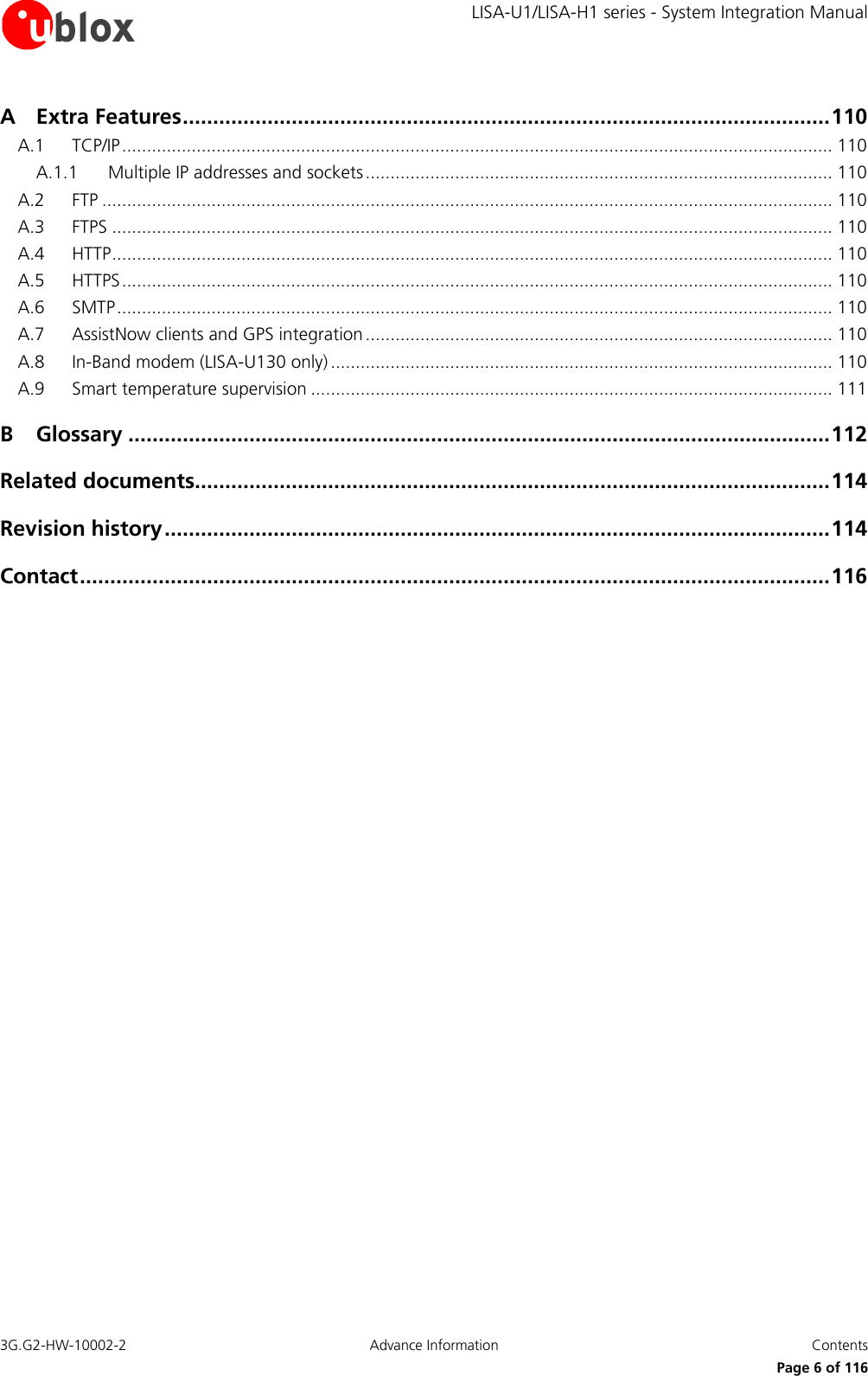     LISA-U1/LISA-H1 series - System Integration Manual 3G.G2-HW-10002-2  Advance Information  Contents      Page 6 of 116 A Extra Features ........................................................................................................... 110 A.1 TCP/IP ............................................................................................................................................... 110 A.1.1 Multiple IP addresses and sockets .............................................................................................. 110 A.2 FTP ................................................................................................................................................... 110 A.3 FTPS ................................................................................................................................................. 110 A.4 HTTP ................................................................................................................................................. 110 A.5 HTTPS ............................................................................................................................................... 110 A.6 SMTP ................................................................................................................................................ 110 A.7 AssistNow clients and GPS integration .............................................................................................. 110 A.8 In-Band modem (LISA-U130 only) ..................................................................................................... 110 A.9 Smart temperature supervision ......................................................................................................... 111 B Glossary .................................................................................................................... 112 Related documents......................................................................................................... 114 Revision history .............................................................................................................. 114 Contact ............................................................................................................................ 116  