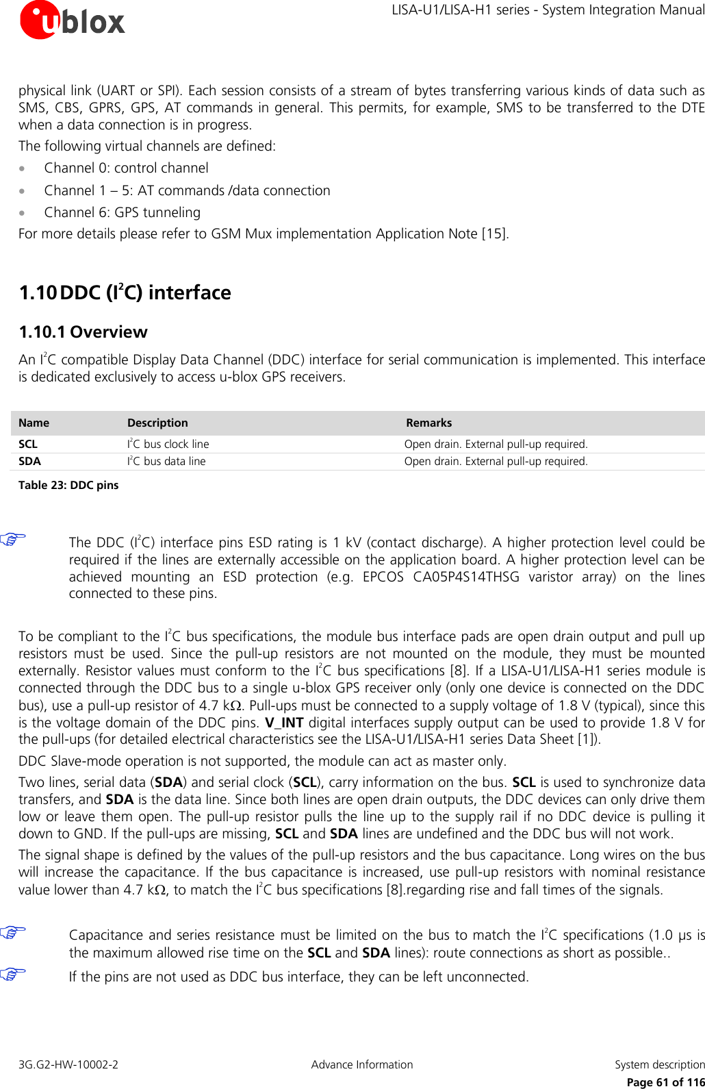     LISA-U1/LISA-H1 series - System Integration Manual 3G.G2-HW-10002-2  Advance Information  System description      Page 61 of 116 physical link (UART or SPI). Each session consists of a stream of bytes transferring various kinds of data such as SMS, CBS, GPRS, GPS, AT commands in general. This permits, for example, SMS to be transferred to the DTE when a data connection is in progress. The following virtual channels are defined:  Channel 0: control channel  Channel 1 – 5: AT commands /data connection  Channel 6: GPS tunneling For more details please refer to GSM Mux implementation Application Note [15].  1.10 DDC (I2C) interface 1.10.1 Overview An I2C compatible Display Data Channel (DDC) interface for serial communication is implemented. This interface is dedicated exclusively to access u-blox GPS receivers.  Name Description Remarks SCL I2C bus clock line Open drain. External pull-up required. SDA I2C bus data line Open drain. External pull-up required. Table 23: DDC pins   The DDC (I2C) interface pins ESD rating is 1 kV (contact discharge). A higher protection level could be required if the lines are externally accessible on the application board. A higher protection level can be achieved  mounting  an  ESD  protection  (e.g.  EPCOS  CA05P4S14THSG  varistor  array)  on  the  lines connected to these pins.  To be compliant to the I2C bus specifications, the module bus interface pads are open drain output and pull up resistors  must  be  used.  Since  the  pull-up  resistors  are  not  mounted  on  the  module,  they  must  be  mounted externally. Resistor values must conform to the I2C bus specifications [8]. If a LISA-U1/LISA-H1 series module is connected through the DDC bus to a single u-blox GPS receiver only (only one device is connected on the DDC bus), use a pull-up resistor of 4.7 k. Pull-ups must be connected to a supply voltage of 1.8 V (typical), since this is the voltage domain of the DDC pins. V_INT digital interfaces supply output can be used to provide 1.8 V for the pull-ups (for detailed electrical characteristics see the LISA-U1/LISA-H1 series Data Sheet [1]). DDC Slave-mode operation is not supported, the module can act as master only. Two lines, serial data (SDA) and serial clock (SCL), carry information on the bus. SCL is used to synchronize data transfers, and SDA is the data line. Since both lines are open drain outputs, the DDC devices can only drive them low or  leave them open.  The  pull-up resistor pulls  the line  up to  the supply  rail if  no DDC  device  is pulling  it down to GND. If the pull-ups are missing, SCL and SDA lines are undefined and the DDC bus will not work. The signal shape is defined by the values of the pull-up resistors and the bus capacitance. Long wires on the bus will increase  the  capacitance.  If  the  bus  capacitance  is increased, use  pull-up  resistors with  nominal resistance value lower than 4.7 k, to match the I2C bus specifications [8].regarding rise and fall times of the signals.   Capacitance and series resistance must be limited on the bus to match the I2C specifications (1.0 µs is the maximum allowed rise time on the SCL and SDA lines): route connections as short as possible..  If the pins are not used as DDC bus interface, they can be left unconnected.  