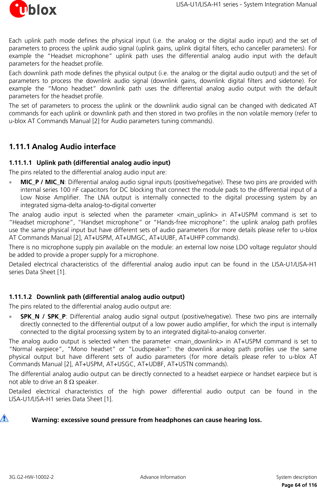     LISA-U1/LISA-H1 series - System Integration Manual 3G.G2-HW-10002-2  Advance Information  System description      Page 64 of 116 Each  uplink  path  mode  defines  the  physical  input  (i.e.  the  analog  or  the  digital  audio  input)  and  the  set  of parameters to process the uplink audio signal (uplink gains, uplink digital filters, echo canceller parameters). For example  the  “Headset  microphone”  uplink  path  uses  the  differential  analog  audio  input  with  the  default parameters for the headset profile. Each downlink path mode defines the physical output (i.e. the analog or the digital audio output) and the set of parameters  to  process  the  downlink  audio  signal  (downlink  gains,  downlink  digital  filters  and  sidetone).  For example  the  “Mono  headset”  downlink  path  uses  the  differential  analog  audio  output  with  the  default parameters for the headset profile.  The  set of  parameters to  process the  uplink  or  the  downlink  audio signal can  be  changed  with  dedicated  AT commands for each uplink or downlink path and then stored in two profiles in the non volatile memory (refer to u-blox AT Commands Manual [2] for Audio parameters tuning commands).  1.11.1 Analog Audio interface 1.11.1.1 Uplink path (differential analog audio input) The pins related to the differential analog audio input are:  MIC_P / MIC_N: Differential analog audio signal inputs (positive/negative). These two pins are provided with internal series 100 nF capacitors for DC blocking that connect the module pads to the differential input of a Low  Noise  Amplifier.  The  LNA  output  is  internally  connected  to  the  digital  processing  system  by  an integrated sigma-delta analog-to-digital converter The  analog  audio  input  is  selected  when  the  parameter  &lt;main_uplink&gt;  in  AT+USPM  command  is  set  to “Headset  microphone”,  “Handset  microphone”  or  “Hands-free  microphone”:  the  uplink  analog  path  profiles use the same physical input but have different sets of audio parameters (for more details please refer to u-blox AT Commands Manual [2], AT+USPM, AT+UMGC, AT+UUBF, AT+UHFP commands). There is no microphone supply pin available on the module: an external low noise LDO voltage regulator should be added to provide a proper supply for a microphone. Detailed  electrical  characteristics  of  the  differential  analog  audio  input  can  be  found  in  the  LISA-U1/LISA-H1 series Data Sheet [1].  1.11.1.2 Downlink path (differential analog audio output) The pins related to the differential analog audio output are:  SPK_N  /  SPK_P:  Differential  analog  audio  signal  output  (positive/negative).  These  two  pins  are  internally directly connected to the differential output of a low power audio amplifier, for which the input is internally connected to the digital processing system by to an integrated digital-to-analog converter. The  analog  audio  output  is  selected  when  the  parameter  &lt;main_downlink&gt;  in  AT+USPM  command  is  set  to “Normal  earpiece”,  “Mono  headset”  or  “Loudspeaker”:  the  downlink  analog  path  profiles  use  the  same physical  output  but  have  different  sets  of  audio  parameters  (for  more  details  please  refer  to  u-blox  AT Commands Manual [2], AT+USPM, AT+USGC, AT+UDBF, AT+USTN commands). The differential analog audio output can be directly connected to a headset earpiece or handset earpiece but is not able to drive an 8  speaker. Detailed  electrical  characteristics  of  the  high  power  differential  audio  output  can  be  found  in  the  LISA-U1/LISA-H1 series Data Sheet [1].   Warning: excessive sound pressure from headphones can cause hearing loss.  