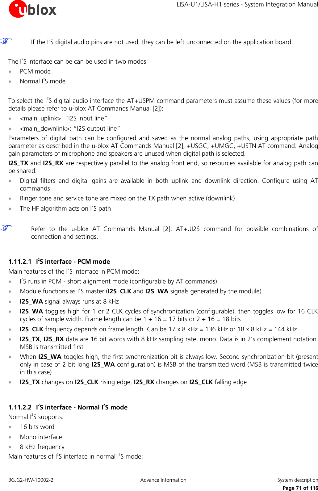     LISA-U1/LISA-H1 series - System Integration Manual 3G.G2-HW-10002-2  Advance Information  System description      Page 71 of 116  If the I2S digital audio pins are not used, they can be left unconnected on the application board.  The I2S interface can be can be used in two modes:  PCM mode  Normal I2S mode  To select the I2S digital audio interface the AT+USPM command parameters must assume these values (for more details please refer to u-blox AT Commands Manual [2]):  &lt;main_uplink&gt;: “I2S input line”  &lt;main_downlink&gt;: “I2S output line” Parameters  of  digital  path  can  be  configured  and  saved  as  the  normal  analog  paths,  using  appropriate  path parameter as described in the u-blox AT Commands Manual [2], +USGC, +UMGC, +USTN AT command. Analog gain parameters of microphone and speakers are unused when digital path is selected. I2S_TX and I2S_RX are respectively parallel to the analog front end, so resources available for analog path can be shared:  Digital  filters  and  digital  gains  are  available  in  both  uplink  and  downlink  direction.  Configure  using  AT commands  Ringer tone and service tone are mixed on the TX path when active (downlink)  The HF algorithm acts on I2S path   Refer  to  the  u-blox  AT  Commands  Manual  [2]:  AT+UI2S  command  for  possible  combinations  of connection and settings.  1.11.2.1 I2S interface - PCM mode Main features of the I2S interface in PCM mode:  I2S runs in PCM - short alignment mode (configurable by AT commands)  Module functions as I2S master (I2S_CLK and I2S_WA signals generated by the module)  I2S_WA signal always runs at 8 kHz  I2S_WA toggles high for 1 or 2 CLK cycles of synchronization (configurable), then toggles low for 16 CLK cycles of sample width. Frame length can be 1 + 16 = 17 bits or 2 + 16 = 18 bits  I2S_CLK frequency depends on frame length. Can be 17 x 8 kHz = 136 kHz or 18 x 8 kHz = 144 kHz  I2S_TX, I2S_RX data are 16 bit words with 8 kHz sampling rate, mono. Data is in 2’s complement notation. MSB is transmitted first  When I2S_WA toggles high, the first synchronization bit is always low. Second synchronization bit (present only in case of 2 bit long I2S_WA configuration) is MSB of the transmitted word (MSB is transmitted twice in this case)  I2S_TX changes on I2S_CLK rising edge, I2S_RX changes on I2S_CLK falling edge  1.11.2.2 I2S interface - Normal I2S mode Normal I2S supports:  16 bits word  Mono interface  8 kHz frequency Main features of I2S interface in normal I2S mode: 