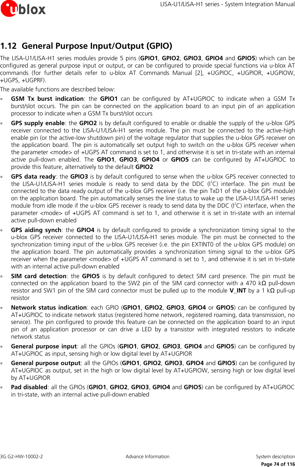     LISA-U1/LISA-H1 series - System Integration Manual 3G.G2-HW-10002-2  Advance Information  System description      Page 74 of 116 1.12 General Purpose Input/Output (GPIO) The LISA-U1/LISA-H1 series  modules provide 5 pins (GPIO1, GPIO2, GPIO3,  GPIO4 and GPIO5) which can be configured as general purpose input or output, or can be configured to provide special functions via u-blox AT commands  (for  further  details  refer  to  u-blox  AT  Commands  Manual  [2],  +UGPIOC,  +UGPIOR,  +UGPIOW, +UGPS, +UGPRF). The available functions are described below:  GSM  Tx  burst  indication:  the  GPIO1  can  be  configured  by  AT+UGPIOC  to  indicate  when  a  GSM  Tx burst/slot  occurs.  The  pin  can  be  connected  on  the  application  board  to  an  input  pin  of  an  application processor to indicate when a GSM Tx burst/slot occurs  GPS supply enable: the GPIO2 is by default configured to enable or disable the supply of the u-blox GPS receiver  connected  to  the  LISA-U1/LISA-H1  series  module.  The  pin  must  be  connected  to  the  active-high enable pin (or the active-low shutdown pin) of the voltage regulator that supplies the u-blox GPS receiver on the application board. The pin is automatically set output high to switch on the u-blox GPS receiver when the parameter &lt;mode&gt; of +UGPS AT command is set to 1, and otherwise it is set in tri-state with an internal active  pull-down  enabled.  The  GPIO1,  GPIO3,  GPIO4 or GPIO5  can  be  configured  by  AT+UGPIOC  to provide this feature, alternatively to the default GPIO2  GPS data ready: the GPIO3 is by default configured to sense when the u-blox GPS receiver connected to the  LISA-U1/LISA-H1  series  module  is  ready  to  send  data  by  the  DDC  (I2C)  interface.  The  pin  must  be connected to the data ready output of the u-blox GPS receiver (i.e. the pin TxD1 of the u-blox GPS module) on the application board. The pin automatically senses the line status to wake up the LISA-U1/LISA-H1 series module from idle mode if the u-blox GPS receiver is ready to send data by the DDC (I2C) interface, when the parameter &lt;mode&gt; of +UGPS AT command is set to 1, and otherwise it is set  in tri-state with an internal active pull-down enabled  GPS aiding  synch:  the  GPIO4  is  by  default  configured  to  provide  a  synchronization  timing  signal to  the u-blox  GPS  receiver  connected  to  the  LISA-U1/LISA-H1  series  module.  The  pin  must  be  connected  to  the synchronization timing input of the u-blox GPS receiver (i.e. the pin EXTINT0 of the u-blox GPS module) on the  application  board.  The  pin  automatically  provides  a  synchronization  timing  signal  to  the  u-blox  GPS receiver when the parameter &lt;mode&gt; of +UGPS AT command is set to 1, and otherwise it is set in tri-state with an internal active pull-down enabled  SIM  card  detection:  the  GPIO5  is  by  default  configured  to  detect  SIM  card  presence.  The  pin  must  be connected  on  the  application board  to  the SW2 pin of  the  SIM card connector  with a  470 kΩ  pull-down resistor and SW1 pin of the SIM card connector must be pulled up to the module V_INT by a 1 kΩ pull-up resistor  Network status indication: each GPIO  (GPIO1, GPIO2, GPIO3, GPIO4 or GPIO5) can be configured  by AT+UGPIOC to indicate network status (registered home network, registered roaming, data transmission, no service). The pin configured to provide this feature can be connected on the application board to an input pin  of  an  application  processor  or  can  drive  a  LED  by  a  transistor  with  integrated  resistors  to  indicate network status  General purpose input: all the GPIOs (GPIO1, GPIO2, GPIO3, GPIO4 and GPIO5) can be configured by AT+UGPIOC as input, sensing high or low digital level by AT+UGPIOR  General purpose output: all the GPIOs (GPIO1, GPIO2, GPIO3, GPIO4 and GPIO5) can be configured by AT+UGPIOC as output, set in the high or low digital level by AT+UGPIOW, sensing high or low digital level by AT+UGPIOR  Pad disabled: all the GPIOs (GPIO1, GPIO2, GPIO3, GPIO4 and GPIO5) can be configured by AT+UGPIOC in tri-state, with an internal active pull-down enabled  