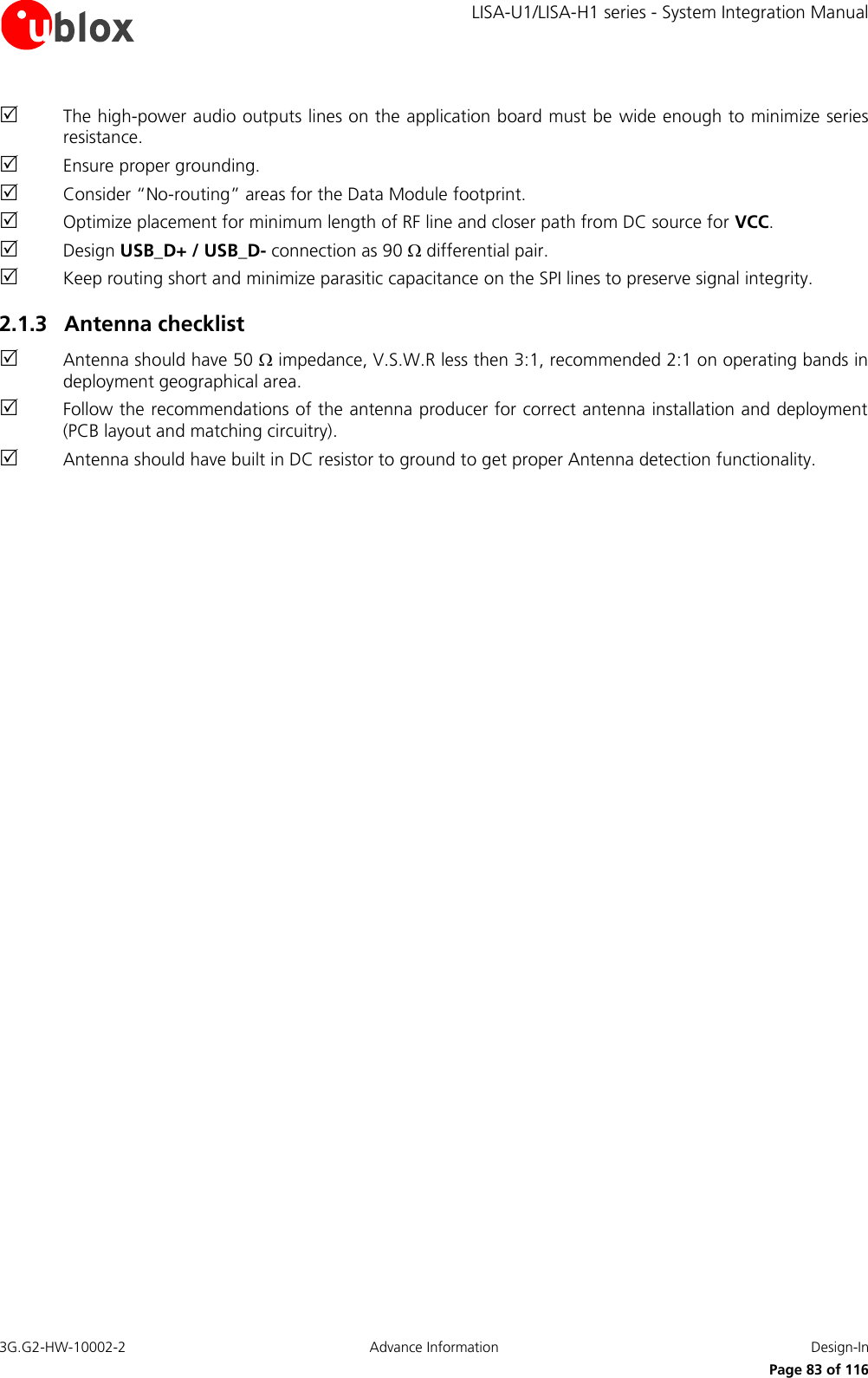     LISA-U1/LISA-H1 series - System Integration Manual 3G.G2-HW-10002-2  Advance Information  Design-In      Page 83 of 116  The high-power audio outputs lines on the application board must be wide enough to minimize series resistance.  Ensure proper grounding.  Consider “No-routing” areas for the Data Module footprint.  Optimize placement for minimum length of RF line and closer path from DC source for VCC.  Design USB_D+ / USB_D- connection as 90  differential pair.  Keep routing short and minimize parasitic capacitance on the SPI lines to preserve signal integrity. 2.1.3 Antenna checklist  Antenna should have 50  impedance, V.S.W.R less then 3:1, recommended 2:1 on operating bands in deployment geographical area.  Follow the recommendations of the antenna producer for correct antenna installation and deployment (PCB layout and matching circuitry).  Antenna should have built in DC resistor to ground to get proper Antenna detection functionality.  