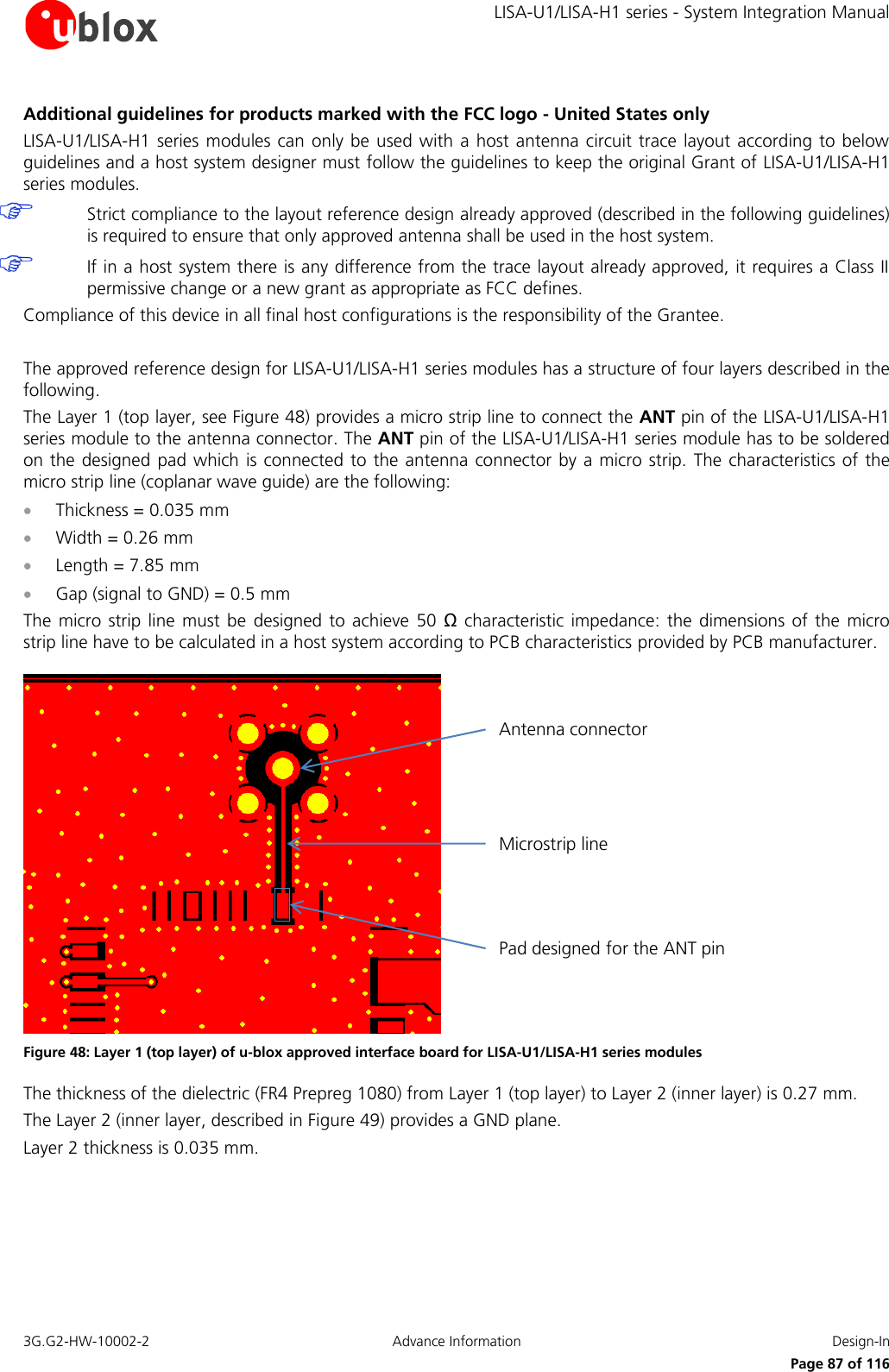     LISA-U1/LISA-H1 series - System Integration Manual 3G.G2-HW-10002-2  Advance Information  Design-In      Page 87 of 116 Additional guidelines for products marked with the FCC logo - United States only LISA-U1/LISA-H1  series modules can  only be used  with a host antenna circuit trace layout according  to  below guidelines and a host system designer must follow the guidelines to keep the original Grant of LISA-U1/LISA-H1 series modules.   Strict compliance to the layout reference design already approved (described in the following guidelines) is required to ensure that only approved antenna shall be used in the host system.  If in a host system there is any difference from the trace layout already approved, it requires a Class II permissive change or a new grant as appropriate as FCC defines. Compliance of this device in all final host configurations is the responsibility of the Grantee.  The approved reference design for LISA-U1/LISA-H1 series modules has a structure of four layers described in the following. The Layer 1 (top layer, see Figure 48) provides a micro strip line to connect the ANT pin of the LISA-U1/LISA-H1 series module to the antenna connector. The ANT pin of the LISA-U1/LISA-H1 series module has to be soldered on the designed pad which is connected to the  antenna connector by a micro strip.  The characteristics of the micro strip line (coplanar wave guide) are the following:   Thickness = 0.035 mm  Width = 0.26 mm  Length = 7.85 mm  Gap (signal to GND) = 0.5 mm  The  micro strip line  must be designed  to  achieve  50  Ω characteristic  impedance:  the dimensions  of the  micro strip line have to be calculated in a host system according to PCB characteristics provided by PCB manufacturer. Pad designed for the ANT pinAntenna connectorMicrostrip line Figure 48: Layer 1 (top layer) of u-blox approved interface board for LISA-U1/LISA-H1 series modules The thickness of the dielectric (FR4 Prepreg 1080) from Layer 1 (top layer) to Layer 2 (inner layer) is 0.27 mm. The Layer 2 (inner layer, described in Figure 49) provides a GND plane.  Layer 2 thickness is 0.035 mm. 