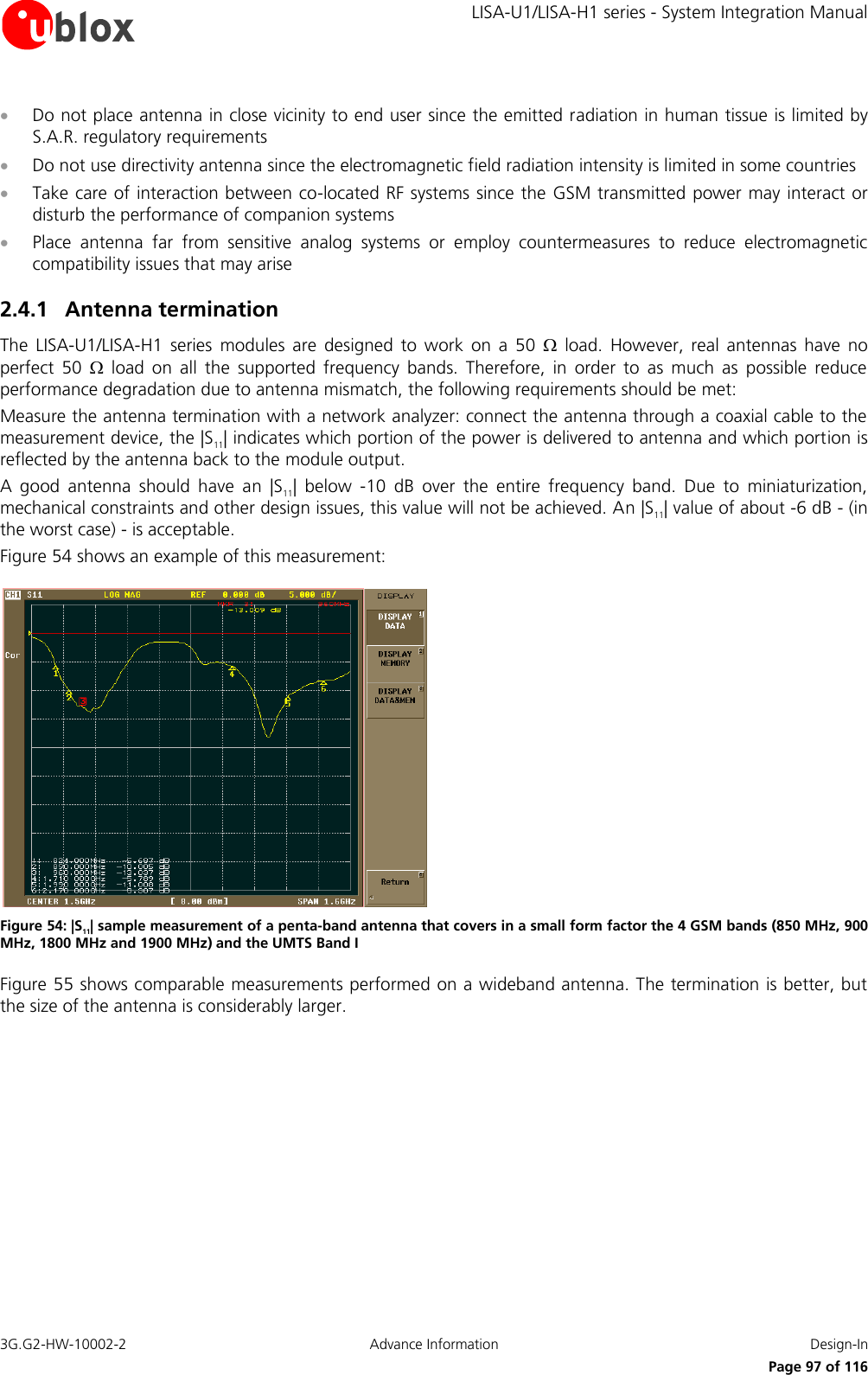     LISA-U1/LISA-H1 series - System Integration Manual 3G.G2-HW-10002-2  Advance Information  Design-In      Page 97 of 116  Do not place antenna in close vicinity to end user since the emitted radiation in human tissue is limited by S.A.R. regulatory requirements  Do not use directivity antenna since the electromagnetic field radiation intensity is limited in some countries  Take care of interaction between co-located RF systems since the GSM transmitted power may interact or disturb the performance of companion systems  Place  antenna  far  from  sensitive  analog  systems  or  employ  countermeasures  to  reduce  electromagnetic compatibility issues that may arise 2.4.1 Antenna termination The  LISA-U1/LISA-H1  series  modules  are  designed  to  work  on  a  50    load.  However,  real  antennas  have  no perfect  50    load  on  all  the  supported  frequency  bands.  Therefore,  in  order  to  as  much  as  possible  reduce performance degradation due to antenna mismatch, the following requirements should be met: Measure the antenna termination with a network analyzer: connect the antenna through a coaxial cable to the measurement device, the |S11| indicates which portion of the power is delivered to antenna and which portion is reflected by the antenna back to the module output. A  good  antenna  should  have  an  |S11|  below  -10  dB  over  the  entire  frequency  band.  Due  to  miniaturization, mechanical constraints and other design issues, this value will not be achieved. An |S11| value of about -6 dB - (in the worst case) - is acceptable. Figure 54 shows an example of this measurement:  Figure 54: |S11| sample measurement of a penta-band antenna that covers in a small form factor the 4 GSM bands (850 MHz, 900 MHz, 1800 MHz and 1900 MHz) and the UMTS Band I Figure 55 shows comparable measurements performed on a wideband antenna. The termination is better, but the size of the antenna is considerably larger. 