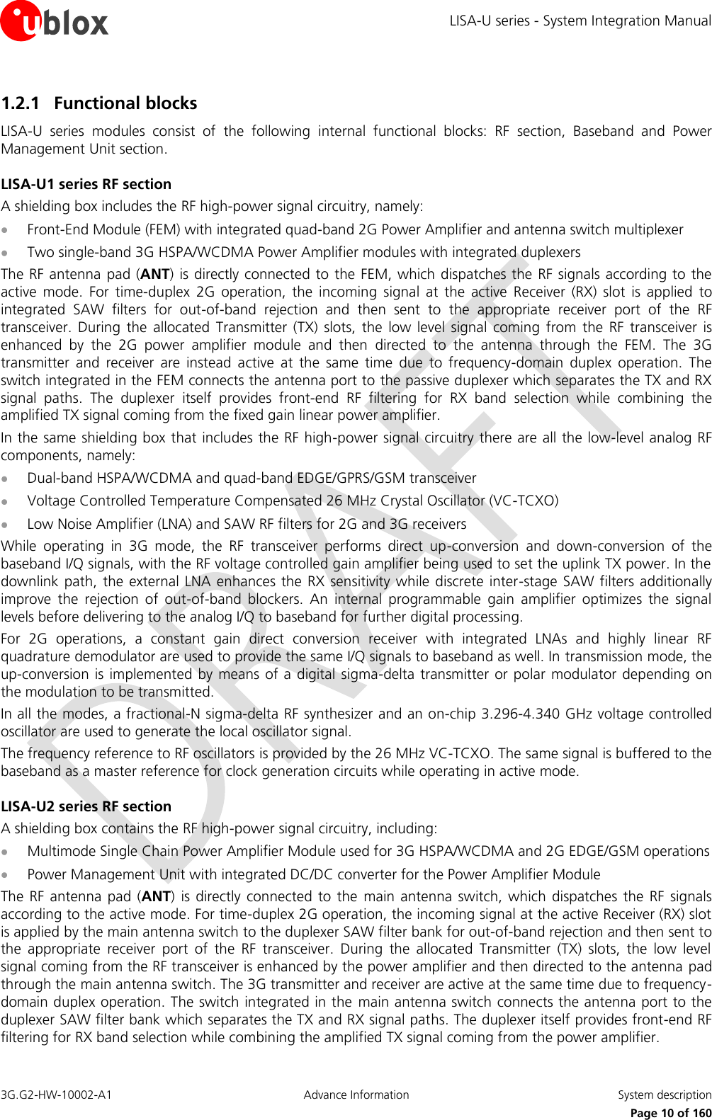 LISA-U series - System Integration Manual 3G.G2-HW-10002-A1  Advance Information  System description      Page 10 of 160 1.2.1 Functional blocks LISA-U  series  modules  consist  of  the  following  internal  functional  blocks:  RF  section,  Baseband  and  Power Management Unit section. LISA-U1 series RF section A shielding box includes the RF high-power signal circuitry, namely:  Front-End Module (FEM) with integrated quad-band 2G Power Amplifier and antenna switch multiplexer  Two single-band 3G HSPA/WCDMA Power Amplifier modules with integrated duplexers The RF antenna pad (ANT) is directly connected to the  FEM, which dispatches the  RF signals according to the active  mode.  For  time-duplex  2G  operation,  the  incoming  signal  at  the  active  Receiver  (RX)  slot  is  applied  to integrated  SAW  filters  for  out-of-band  rejection  and  then  sent  to  the  appropriate  receiver  port  of  the  RF transceiver.  During  the  allocated  Transmitter  (TX) slots,  the  low level  signal  coming  from  the  RF transceiver  is enhanced  by  the  2G  power  amplifier  module  and  then  directed  to  the  antenna  through  the  FEM.  The  3G transmitter  and  receiver  are  instead  active  at  the  same  time  due  to  frequency-domain  duplex  operation.  The switch integrated in the FEM connects the antenna port to the passive duplexer which separates the TX and RX signal  paths.  The  duplexer  itself  provides  front-end  RF  filtering  for  RX  band  selection  while  combining  the amplified TX signal coming from the fixed gain linear power amplifier. In the same shielding box that includes the RF high-power signal circuitry there are all the low-level analog RF components, namely:  Dual-band HSPA/WCDMA and quad-band EDGE/GPRS/GSM transceiver  Voltage Controlled Temperature Compensated 26 MHz Crystal Oscillator (VC-TCXO)  Low Noise Amplifier (LNA) and SAW RF filters for 2G and 3G receivers While  operating  in  3G  mode,  the  RF  transceiver  performs  direct  up-conversion  and  down-conversion  of  the baseband I/Q signals, with the RF voltage controlled gain amplifier being used to set the uplink TX power. In the downlink path, the  external LNA enhances the  RX sensitivity while  discrete inter-stage  SAW filters additionally improve  the  rejection  of  out-of-band  blockers.  An  internal  programmable  gain  amplifier  optimizes  the  signal levels before delivering to the analog I/Q to baseband for further digital processing. For  2G  operations,  a  constant  gain  direct  conversion  receiver  with  integrated  LNAs  and  highly  linear  RF quadrature demodulator are used to provide the same I/Q signals to baseband as well. In transmission mode, the up-conversion  is implemented by means of a digital  sigma-delta  transmitter or  polar modulator depending  on the modulation to be transmitted. In all the modes, a fractional-N sigma-delta RF synthesizer and an on-chip 3.296-4.340 GHz voltage controlled oscillator are used to generate the local oscillator signal. The frequency reference to RF oscillators is provided by the 26 MHz VC-TCXO. The same signal is buffered to the baseband as a master reference for clock generation circuits while operating in active mode. LISA-U2 series RF section A shielding box contains the RF high-power signal circuitry, including:  Multimode Single Chain Power Amplifier Module used for 3G HSPA/WCDMA and 2G EDGE/GSM operations  Power Management Unit with integrated DC/DC converter for the Power Amplifier Module The  RF  antenna pad  (ANT)  is directly connected  to the  main antenna  switch, which  dispatches the  RF  signals according to the active mode. For time-duplex 2G operation, the incoming signal at the active Receiver (RX) slot is applied by the main antenna switch to the duplexer SAW filter bank for out-of-band rejection and then sent to the  appropriate  receiver  port  of  the  RF  transceiver.  During  the  allocated  Transmitter  (TX)  slots,  the  low  level signal coming from the RF transceiver is enhanced by the power amplifier and then directed to the antenna pad through the main antenna switch. The 3G transmitter and receiver are active at the same time due to frequency-domain duplex operation. The switch integrated in the  main antenna switch connects the antenna port to the duplexer SAW filter bank which separates the TX and RX signal paths. The duplexer itself provides front-end RF filtering for RX band selection while combining the amplified TX signal coming from the power amplifier. 