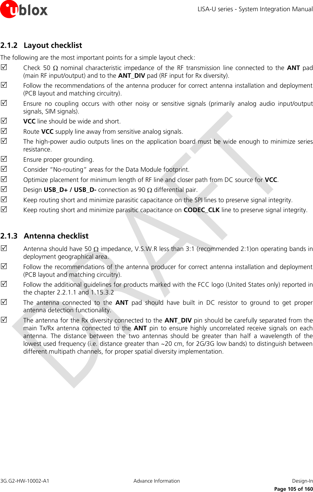 LISA-U series - System Integration Manual 3G.G2-HW-10002-A1  Advance Information  Design-In      Page 105 of 160 2.1.2 Layout checklist The following are the most important points for a simple layout check:  Check 50    nominal characteristic  impedance  of the  RF transmission  line  connected to  the  ANT pad (main RF input/output) and to the ANT_DIV pad (RF input for Rx diversity).  Follow the recommendations of the antenna producer for correct antenna installation and deployment (PCB layout and matching circuitry).  Ensure  no  coupling  occurs  with  other  noisy  or  sensitive  signals  (primarily  analog  audio  input/output signals, SIM signals).  VCC line should be wide and short.  Route VCC supply line away from sensitive analog signals.  The high-power audio outputs lines on the application board must be wide enough to minimize series resistance.  Ensure proper grounding.  Consider “No-routing” areas for the Data Module footprint.  Optimize placement for minimum length of RF line and closer path from DC source for VCC.  Design USB_D+ / USB_D- connection as 90   differential pair.  Keep routing short and minimize parasitic capacitance on the SPI lines to preserve signal integrity.  Keep routing short and minimize parasitic capacitance on CODEC_CLK line to preserve signal integrity.  2.1.3 Antenna checklist  Antenna should have 50   impedance, V.S.W.R less than 3:1 (recommended 2:1)on operating bands in deployment geographical area.  Follow the recommendations of the antenna producer for correct antenna installation and deployment (PCB layout and matching circuitry).  Follow the additional guidelines for products marked with the FCC logo (United States only) reported in the chapter 2.2.1.1 and 1.15.3.2  The  antenna  connected  to  the  ANT  pad  should  have  built  in  DC  resistor  to  ground  to  get  proper antenna detection functionality.  The antenna for the Rx diversity connected to the ANT_DIV pin should be carefully separated from the main  Tx/Rx  antenna  connected  to  the  ANT  pin  to ensure  highly  uncorrelated  receive  signals  on each antenna.  The  distance  between  the  two  antennas  should  be  greater  than  half  a  wavelength  of  the lowest used frequency (i.e. distance greater than ~20 cm, for 2G/3G low bands) to distinguish between different multipath channels, for proper spatial diversity implementation.  