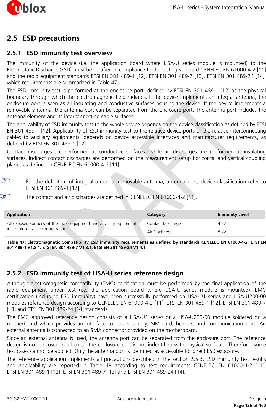 LISA-U series - System Integration Manual 3G.G2-HW-10002-A1  Advance Information  Design-In      Page 126 of 160 2.5 ESD precautions  2.5.1 ESD immunity test overview The  immunity  of  the  device  (i.e.  the  application  board  where  LISA-U  series  module  is  mounted)  to  the Electrostatic Discharge (ESD) must be certified in compliance to the testing standard CENELEC EN 61000-4-2 [11] and the radio equipment standards ETSI EN 301 489-1 [12], ETSI EN 301 489-7 [13], ETSI EN 301 489-24 [14], which requirements are summarized in Table 47. The ESD  immunity test is  performed  at the enclosure  port, defined by  ETSI EN 301 489-1 [12]  as the physical boundary through  which  the electromagnetic field radiates. If the device  implements an integral antenna, the enclosure port is seen as all insulating and conductive surfaces housing the device. If the device implements a removable antenna, the antenna port can be separated from the enclosure port. The antenna port includes the antenna element and its interconnecting cable surfaces. The applicability of ESD immunity test to the whole device depends on the device classification as defined by ETSI EN 301 489-1 [12]. Applicability of ESD immunity test to the relative device ports or the relative interconnecting cables  to  auxiliary  equipments,  depends  on  device  accessible  interfaces  and  manufacturer  requirements,  as defined by ETSI EN 301 489-1 [12]. Contact  discharges  are  performed  at  conductive  surfaces,  while  air  discharges  are  performed  at  insulating surfaces. Indirect contact discharges are performed on the measurement setup horizontal and vertical coupling planes as defined in CENELEC EN 61000-4-2 [11].   For  the definition  of  integral  antenna,  removable  antenna,  antenna  port,  device  classification  refer  to ETSI EN 301 489-1 [12].  The contact and air discharges are defined in CENELEC EN 61000-4-2 [11].  Application Category Immunity Level All exposed surfaces of the radio equipment and ancillary equipment in a representative configuration Contact Discharge 4 kV Air Discharge 8 kV Table 47:  Electromagnetic Compatibility ESD immunity requirements  as  defined by standards CENELEC  EN  61000-4-2, ETSI EN 301 489-1 V1.8.1, ETSI EN 301 489-7 V1.3.1, ETSI EN 301 489-24 V1.4.1  2.5.2 ESD immunity test of LISA-U series reference design Although  electromagnetic  compatibility  (EMC)  certification  must  be  performed  by  the  final  application  of  the radio  equipment  under  test  (i.e.  the  application  board  where  LISA-U  series  module  is  mounted),  EMC certification  (including  ESD  immunity)  have  been  successfully  performed  on  LISA-U1  series  and  LISA-U200-00 modules reference design according to CENELEC EN 61000-4-2 [11], ETSI EN 301 489-1 [12], ETSI EN 301 489-7 [13] and ETSI EN 301 489-24 [14] standards. The  EMC  approved  reference  design  consists  of  a  LISA-U1  series  or  a  LISA-U200-00  module  soldered  on  a motherboard  which  provides  an  interface  to  power  supply,  SIM  card,  headset  and  communication  port.  An external antenna is connected to an SMA connector provided on the motherboard. Since an external antenna  is used, the antenna port  can be separated from the  enclosure  port.  The reference design is not enclosed in a box so the enclosure port is not indentified with physical surfaces. Therefore, some test cases cannot be applied. Only the antenna port is identified as accessible for direct ESD exposure. The reference application  implements all precautions described  in the  section 2.5.3. ESD immunity test  results and  applicability  are  reported  in  Table  48  according  to  test  requirements  CENELEC  EN  61000-4-2  [11],  ETSI EN 301 489-1 [12], ETSI EN 301 489-7 [13] and ETSI EN 301 489-24 [14].  
