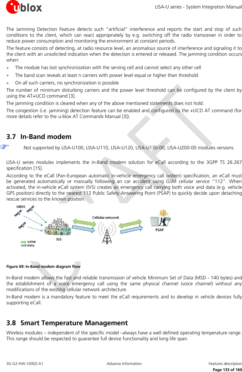 LISA-U series - System Integration Manual 3G.G2-HW-10002-A1  Advance Information  Features description      Page 133 of 160 The  Jamming  Detection  Feature  detects  such  “artificial”  interference  and  reports  the  start  and  stop  of  such conditions  to  the  client,  which  can  react  appropriately  by  e.g.  switching  off  the  radio  transceiver  in  order  to reduce power consumption and monitoring the environment at constant periods. The feature consists of detecting, at radio resource level, an anomalous source of interference and signaling it to the client with an unsolicited indication when the detection is entered or released. The jamming condition occurs when:  The module has lost synchronization with the serving cell and cannot select any other cell  The band scan reveals at least n carriers with power level equal or higher than threshold  On all such carriers, no synchronization is possible The number of  minimum disturbing carriers  and the power level threshold  can be configured by the client by using the AT+UCD command [3]. The jamming condition is cleared when any of the above mentioned statements does not hold. The congestion (i.e. jamming) detection feature can be enabled and configured by the +UCD AT command (for more details refer to the u-blox AT Commands Manual [3]).  3.7 In-Band modem  Not supported by LISA-U100, LISA-U110, LISA-U120, LISA-U130-00, LISA-U200-00 modules versions.  LISA-U  series  modules  implements  the  in-Band  modem  solution  for  eCall  according  to  the  3GPP  TS  26.267 specification [15]. According to the eCall (Pan-European automatic in-vehicle emergency call system) specification, an eCall must be  generated  automatically  or  manually  following  an  car  accident  using  GSM  cellular  service  “112”.  When activated, the in-vehicle eCall system (IVS) creates an emergency call carrying both voice and data (e.g. vehicle GPS position) directly to the nearest 112 Public Safety Answering Point (PSAP) to quickly decide upon detaching rescue services to the known position.  Figure 69: In-Band modem diagram flow In-Band modem allows the fast and reliable transmission of vehicle Minimum Set of Data (MSD - 140 bytes) and the  establishment  of  a  voice  emergency  call  using  the  same  physical  channel  (voice  channel)  without  any modifications of the existing cellular network architecture. In-Band modem is a mandatory feature to meet the eCall requirements and to develop in vehicle devices fully supporting eCall.  3.8 Smart Temperature Management  Wireless modules – independent of the specific model –always have a well defined operating temperature range. This range should be respected to guarantee full device functionality and long life span. 