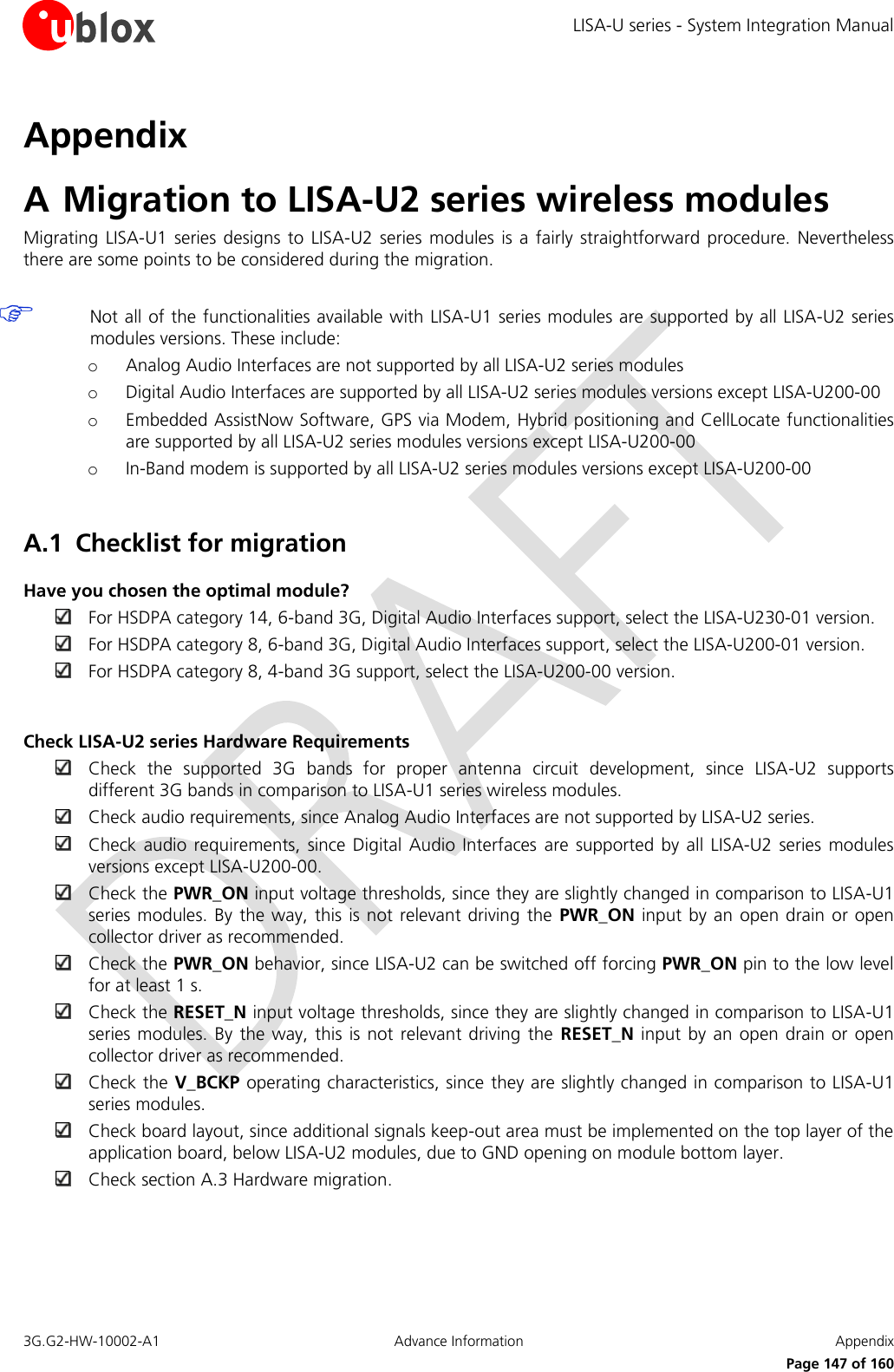 LISA-U series - System Integration Manual 3G.G2-HW-10002-A1  Advance Information  Appendix      Page 147 of 160 Appendix A Migration to LISA-U2 series wireless modules Migrating  LISA-U1  series designs  to LISA-U2  series modules  is a  fairly  straightforward  procedure.  Nevertheless there are some points to be considered during the migration.   Not all of the functionalities available with LISA-U1 series modules are supported by all LISA-U2 series modules versions. These include: o Analog Audio Interfaces are not supported by all LISA-U2 series modules o Digital Audio Interfaces are supported by all LISA-U2 series modules versions except LISA-U200-00 o Embedded AssistNow Software, GPS via Modem, Hybrid positioning and CellLocate functionalities are supported by all LISA-U2 series modules versions except LISA-U200-00 o In-Band modem is supported by all LISA-U2 series modules versions except LISA-U200-00  A.1 Checklist for migration Have you chosen the optimal module?  For HSDPA category 14, 6-band 3G, Digital Audio Interfaces support, select the LISA-U230-01 version.  For HSDPA category 8, 6-band 3G, Digital Audio Interfaces support, select the LISA-U200-01 version.  For HSDPA category 8, 4-band 3G support, select the LISA-U200-00 version.  Check LISA-U2 series Hardware Requirements  Check  the  supported  3G  bands  for  proper  antenna  circuit  development,  since  LISA-U2  supports different 3G bands in comparison to LISA-U1 series wireless modules.  Check audio requirements, since Analog Audio Interfaces are not supported by LISA-U2 series.  Check audio requirements,  since Digital  Audio Interfaces  are  supported by  all LISA-U2  series modules versions except LISA-U200-00.  Check the PWR_ON input voltage thresholds, since they are slightly changed in comparison to LISA-U1 series modules. By  the way,  this is not  relevant driving  the PWR_ON input by an  open drain  or open collector driver as recommended.  Check the PWR_ON behavior, since LISA-U2 can be switched off forcing PWR_ON pin to the low level for at least 1 s.  Check the RESET_N input voltage thresholds, since they are slightly changed in comparison to LISA-U1 series modules.  By the way,  this is not relevant  driving the  RESET_N input by an  open drain or open collector driver as recommended.  Check the V_BCKP operating characteristics, since they are slightly changed in comparison to LISA-U1 series modules.  Check board layout, since additional signals keep-out area must be implemented on the top layer of the application board, below LISA-U2 modules, due to GND opening on module bottom layer.  Check section A.3 Hardware migration.  