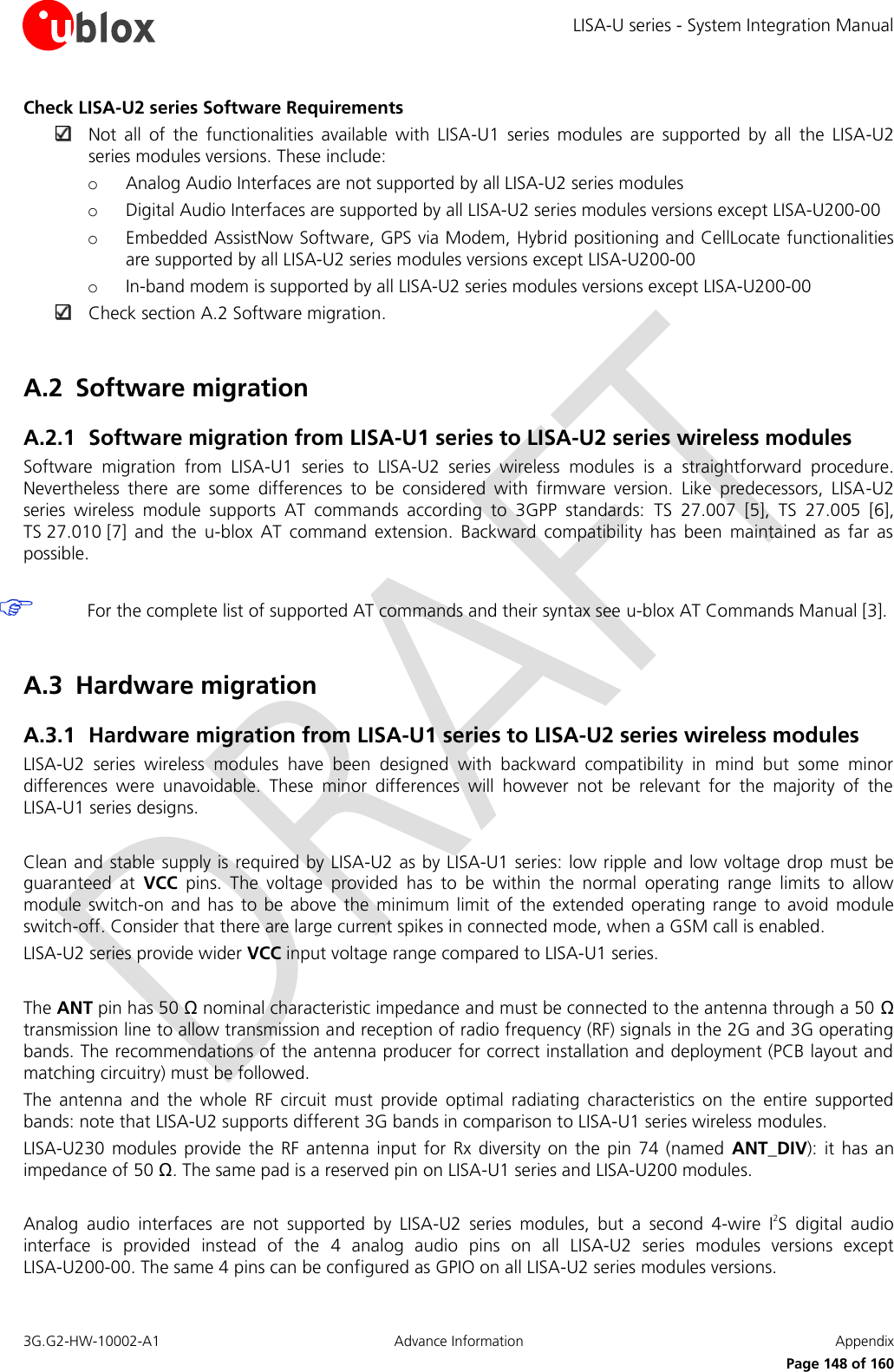 LISA-U series - System Integration Manual 3G.G2-HW-10002-A1  Advance Information  Appendix      Page 148 of 160 Check LISA-U2 series Software Requirements  Not  all  of  the  functionalities  available  with  LISA-U1  series  modules  are  supported  by  all  the  LISA-U2 series modules versions. These include: o Analog Audio Interfaces are not supported by all LISA-U2 series modules o Digital Audio Interfaces are supported by all LISA-U2 series modules versions except LISA-U200-00 o Embedded AssistNow Software, GPS via Modem, Hybrid positioning and CellLocate functionalities are supported by all LISA-U2 series modules versions except LISA-U200-00 o In-band modem is supported by all LISA-U2 series modules versions except LISA-U200-00  Check section A.2 Software migration.  A.2 Software migration A.2.1 Software migration from LISA-U1 series to LISA-U2 series wireless modules Software  migration  from  LISA-U1  series  to  LISA-U2  series  wireless  modules  is  a  straightforward  procedure. Nevertheless  there  are  some  differences  to  be  considered  with  firmware  version.  Like  predecessors,  LISA-U2 series  wireless  module  supports  AT  commands  according  to  3GPP  standards:  TS  27.007 [5],  TS 27.005 [6], TS 27.010 [7]  and  the  u-blox  AT  command  extension.  Backward  compatibility  has  been  maintained  as  far  as possible.   For the complete list of supported AT commands and their syntax see u-blox AT Commands Manual [3].  A.3 Hardware migration A.3.1 Hardware migration from LISA-U1 series to LISA-U2 series wireless modules LISA-U2  series  wireless  modules  have  been  designed  with  backward  compatibility  in  mind  but  some  minor differences  were  unavoidable.  These  minor  differences  will  however  not  be  relevant  for  the  majority  of  the LISA-U1 series designs.  Clean and stable supply is required by LISA-U2 as by LISA-U1 series: low ripple and low voltage drop must be guaranteed  at  VCC  pins.  The  voltage  provided  has  to  be  within  the  normal  operating  range  limits  to  allow module switch-on  and has  to be  above  the  minimum limit  of the  extended  operating  range  to avoid  module switch-off. Consider that there are large current spikes in connected mode, when a GSM call is enabled. LISA-U2 series provide wider VCC input voltage range compared to LISA-U1 series.  The ANT pin has 50 Ω nominal characteristic impedance and must be connected to the antenna through a 50 Ω transmission line to allow transmission and reception of radio frequency (RF) signals in the 2G and 3G operating bands. The recommendations of the antenna producer for correct installation and deployment (PCB layout and matching circuitry) must be followed. The  antenna  and  the  whole  RF  circuit  must  provide  optimal  radiating  characteristics  on  the  entire  supported bands: note that LISA-U2 supports different 3G bands in comparison to LISA-U1 series wireless modules. LISA-U230  modules provide  the RF  antenna  input for  Rx diversity on  the pin  74 (named  ANT_DIV):  it has  an impedance of 50 Ω. The same pad is a reserved pin on LISA-U1 series and LISA-U200 modules.  Analog  audio  interfaces  are  not  supported  by  LISA-U2  series  modules,  but  a  second  4-wire  I2S  digital  audio interface  is  provided  instead  of  the  4  analog  audio  pins  on  all  LISA-U2  series  modules  versions  except LISA-U200-00. The same 4 pins can be configured as GPIO on all LISA-U2 series modules versions. 