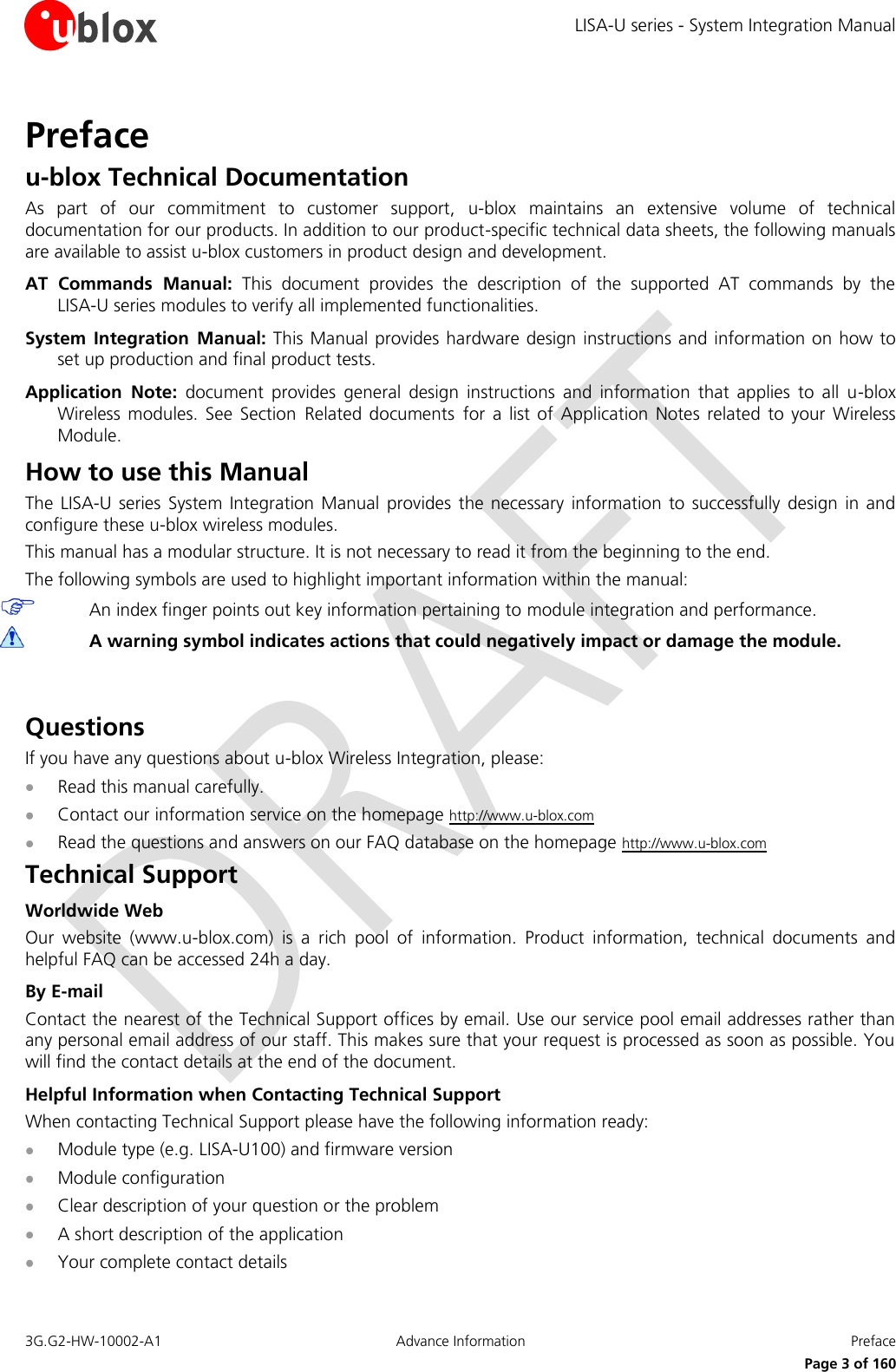 LISA-U series - System Integration Manual 3G.G2-HW-10002-A1  Advance Information  Preface      Page 3 of 160 Preface u-blox Technical Documentation As  part  of  our  commitment  to  customer  support,  u-blox  maintains  an  extensive  volume  of  technical documentation for our products. In addition to our product-specific technical data sheets, the following manuals are available to assist u-blox customers in product design and development. AT  Commands  Manual:  This  document  provides  the  description  of  the  supported  AT  commands  by  the  LISA-U series modules to verify all implemented functionalities. System  Integration  Manual: This Manual provides hardware design instructions and information on how to set up production and final product tests. Application  Note:  document  provides  general  design  instructions  and  information  that  applies  to  all  u-blox Wireless  modules.  See  Section Related  documents for  a  list  of  Application  Notes  related  to  your  Wireless Module. How to use this Manual The  LISA-U series  System  Integration Manual  provides  the  necessary information to successfully  design  in and configure these u-blox wireless modules. This manual has a modular structure. It is not necessary to read it from the beginning to the end. The following symbols are used to highlight important information within the manual:  An index finger points out key information pertaining to module integration and performance.  A warning symbol indicates actions that could negatively impact or damage the module.  Questions If you have any questions about u-blox Wireless Integration, please:  Read this manual carefully.  Contact our information service on the homepage http://www.u-blox.com  Read the questions and answers on our FAQ database on the homepage http://www.u-blox.com Technical Support Worldwide Web Our  website  (www.u-blox.com)  is  a  rich  pool  of  information.  Product  information,  technical  documents  and helpful FAQ can be accessed 24h a day. By E-mail Contact the nearest of the Technical Support offices by email. Use our service pool email addresses rather than any personal email address of our staff. This makes sure that your request is processed as soon as possible. You will find the contact details at the end of the document. Helpful Information when Contacting Technical Support When contacting Technical Support please have the following information ready:  Module type (e.g. LISA-U100) and firmware version  Module configuration  Clear description of your question or the problem  A short description of the application  Your complete contact details 