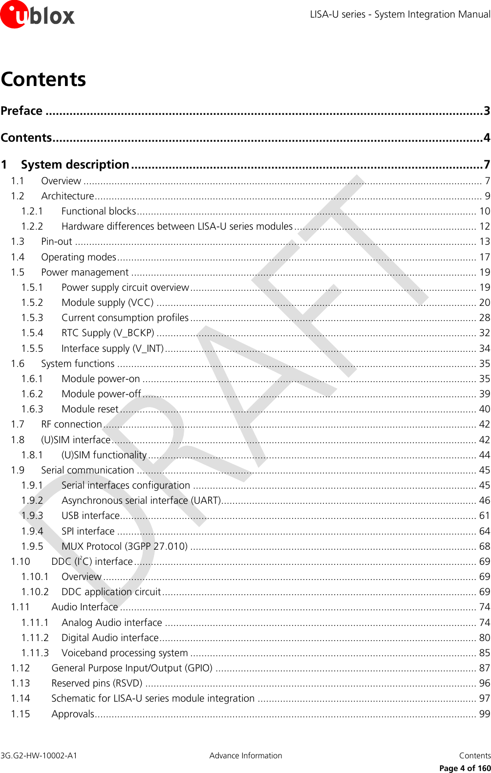 LISA-U series - System Integration Manual 3G.G2-HW-10002-A1  Advance Information  Contents      Page 4 of 160 Contents Preface ................................................................................................................................ 3 Contents .............................................................................................................................. 4 1 System description ....................................................................................................... 7 1.1 Overview .............................................................................................................................................. 7 1.2 Architecture .......................................................................................................................................... 9 1.2.1 Functional blocks ......................................................................................................................... 10 1.2.2 Hardware differences between LISA-U series modules ................................................................. 12 1.3 Pin-out ............................................................................................................................................... 13 1.4 Operating modes ................................................................................................................................ 17 1.5 Power management ........................................................................................................................... 19 1.5.1 Power supply circuit overview ...................................................................................................... 19 1.5.2 Module supply (VCC) .................................................................................................................. 20 1.5.3 Current consumption profiles ...................................................................................................... 28 1.5.4 RTC Supply (V_BCKP) .................................................................................................................. 32 1.5.5 Interface supply (V_INT) ............................................................................................................... 34 1.6 System functions ................................................................................................................................ 35 1.6.1 Module power-on ....................................................................................................................... 35 1.6.2 Module power-off ....................................................................................................................... 39 1.6.3 Module reset ............................................................................................................................... 40 1.7 RF connection ..................................................................................................................................... 42 1.8 (U)SIM interface .................................................................................................................................. 42 1.8.1 (U)SIM functionality ..................................................................................................................... 44 1.9 Serial communication ......................................................................................................................... 45 1.9.1 Serial interfaces configuration ..................................................................................................... 45 1.9.2 Asynchronous serial interface (UART)........................................................................................... 46 1.9.3 USB interface............................................................................................................................... 61 1.9.4 SPI interface ................................................................................................................................ 64 1.9.5 MUX Protocol (3GPP 27.010) ...................................................................................................... 68 1.10 DDC (I2C) interface .......................................................................................................................... 69 1.10.1 Overview ..................................................................................................................................... 69 1.10.2 DDC application circuit ................................................................................................................ 69 1.11 Audio Interface ............................................................................................................................... 74 1.11.1 Analog Audio interface ............................................................................................................... 74 1.11.2 Digital Audio interface ................................................................................................................. 80 1.11.3 Voiceband processing system ...................................................................................................... 85 1.12 General Purpose Input/Output (GPIO) ............................................................................................. 87 1.13 Reserved pins (RSVD) ...................................................................................................................... 96 1.14 Schematic for LISA-U series module integration .............................................................................. 97 1.15 Approvals ........................................................................................................................................ 99 