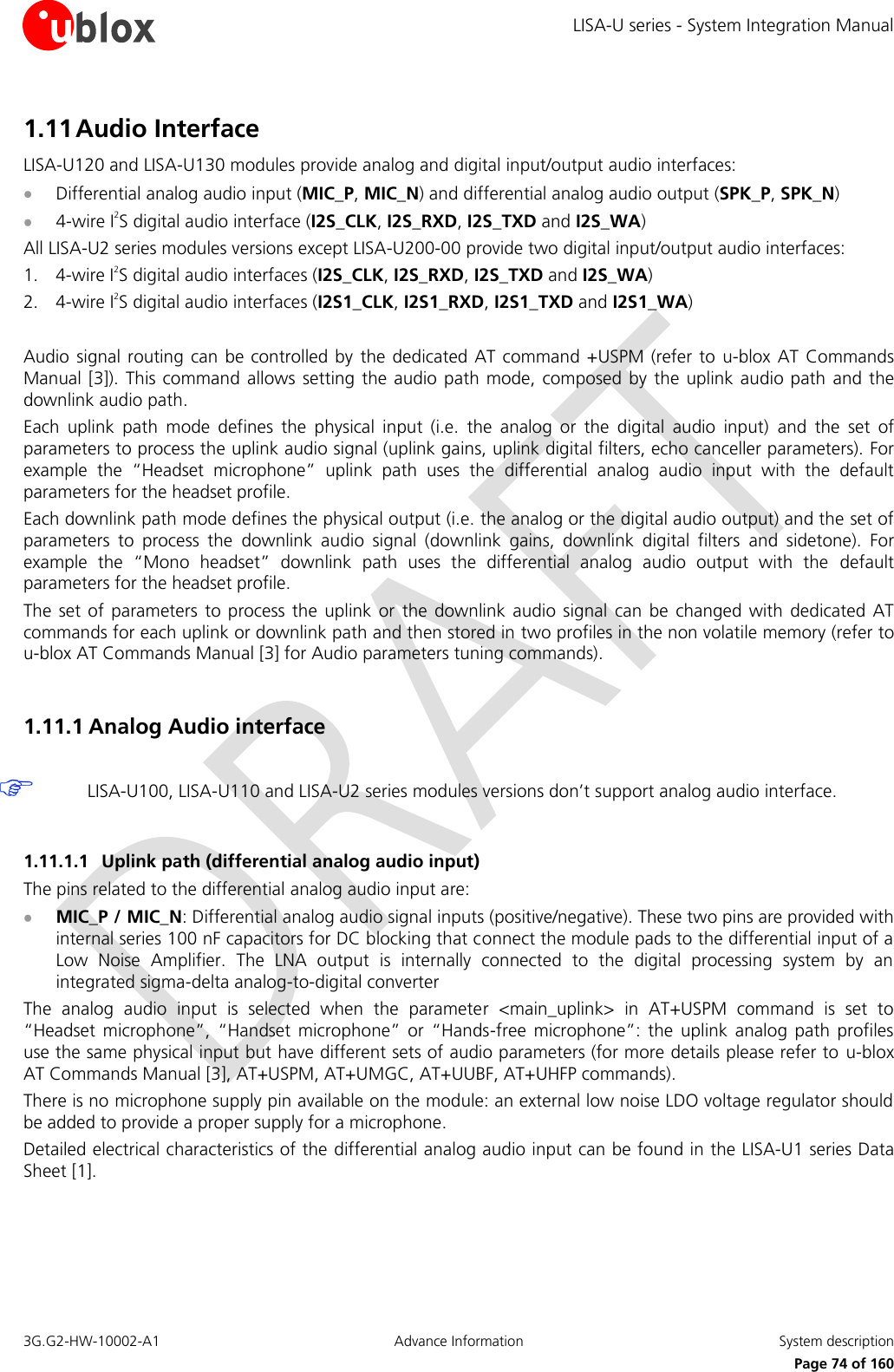 LISA-U series - System Integration Manual 3G.G2-HW-10002-A1  Advance Information  System description      Page 74 of 160 1.11 Audio Interface LISA-U120 and LISA-U130 modules provide analog and digital input/output audio interfaces:  Differential analog audio input (MIC_P, MIC_N) and differential analog audio output (SPK_P, SPK_N)  4-wire I2S digital audio interface (I2S_CLK, I2S_RXD, I2S_TXD and I2S_WA) All LISA-U2 series modules versions except LISA-U200-00 provide two digital input/output audio interfaces: 1. 4-wire I2S digital audio interfaces (I2S_CLK, I2S_RXD, I2S_TXD and I2S_WA) 2. 4-wire I2S digital audio interfaces (I2S1_CLK, I2S1_RXD, I2S1_TXD and I2S1_WA)  Audio signal routing can  be controlled by  the dedicated AT command +USPM (refer to  u-blox AT  Commands Manual [3]). This command allows  setting the audio path mode, composed  by the  uplink  audio path and the downlink audio path. Each  uplink  path  mode  defines  the  physical  input  (i.e.  the  analog  or  the  digital  audio  input)  and  the  set  of parameters to process the uplink audio signal (uplink gains, uplink digital filters, echo canceller parameters). For example  the  “Headset  microphone”  uplink  path  uses  the  differential  analog  audio  input  with  the  default parameters for the headset profile. Each downlink path mode defines the physical output (i.e. the analog or the digital audio output) and the set of parameters  to  process  the  downlink  audio  signal  (downlink  gains,  downlink  digital  filters  and  sidetone).  For example  the  “Mono  headset”  downlink  path  uses  the  differential  analog  audio  output  with  the  default parameters for the headset profile. The  set of parameters  to process  the  uplink or  the downlink audio  signal  can  be changed  with dedicated  AT commands for each uplink or downlink path and then stored in two profiles in the non volatile memory (refer to u-blox AT Commands Manual [3] for Audio parameters tuning commands).  1.11.1 Analog Audio interface   LISA-U100, LISA-U110 and LISA-U2 series modules versions don’t support analog audio interface.  1.11.1.1 Uplink path (differential analog audio input) The pins related to the differential analog audio input are:  MIC_P / MIC_N: Differential analog audio signal inputs (positive/negative). These two pins are provided with internal series 100 nF capacitors for DC blocking that connect the module pads to the differential input of a Low  Noise  Amplifier.  The  LNA  output  is  internally  connected  to  the  digital  processing  system  by  an integrated sigma-delta analog-to-digital converter The  analog  audio  input  is  selected  when  the  parameter  &lt;main_uplink&gt;  in  AT+USPM  command  is  set  to “Headset  microphone”,  “Handset  microphone”  or  “Hands-free  microphone”:  the  uplink analog  path  profiles use the same physical input but have different sets of audio parameters (for more details please refer to u-blox AT Commands Manual [3], AT+USPM, AT+UMGC, AT+UUBF, AT+UHFP commands). There is no microphone supply pin available on the module: an external low noise LDO voltage regulator should be added to provide a proper supply for a microphone. Detailed electrical characteristics of the differential analog audio input can be found in the LISA-U1 series Data Sheet [1].  