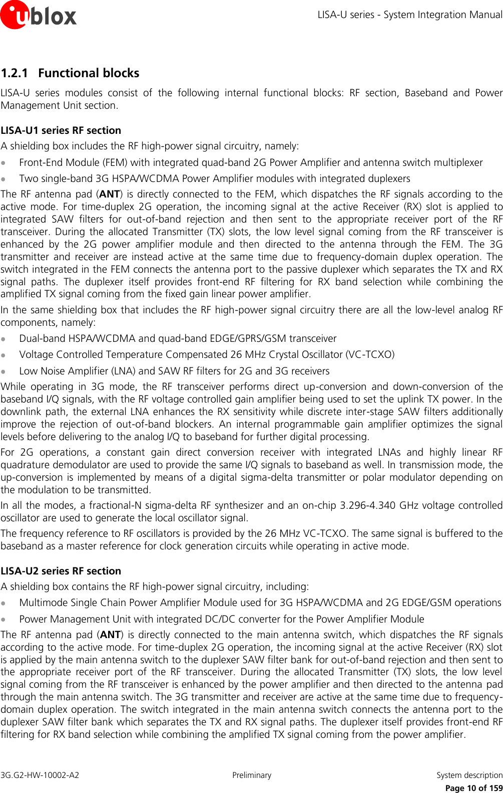 LISA-U series - System Integration Manual 3G.G2-HW-10002-A2  Preliminary  System description      Page 10 of 159 1.2.1 Functional blocks LISA-U  series  modules  consist  of  the  following  internal  functional  blocks:  RF  section,  Baseband  and  Power Management Unit section. LISA-U1 series RF section A shielding box includes the RF high-power signal circuitry, namely:  Front-End Module (FEM) with integrated quad-band 2G Power Amplifier and antenna switch multiplexer  Two single-band 3G HSPA/WCDMA Power Amplifier modules with integrated duplexers The RF antenna  pad (ANT) is directly connected to  the FEM, which dispatches the RF signals according to the active  mode.  For  time-duplex  2G  operation,  the  incoming  signal  at  the  active  Receiver  (RX)  slot  is  applied  to integrated  SAW  filters  for  out-of-band  rejection  and  then  sent  to  the  appropriate  receiver  port  of  the  RF transceiver.  During  the  allocated  Transmitter  (TX) slots,  the  low level  signal  coming  from  the  RF transceiver  is enhanced  by  the  2G  power  amplifier  module  and  then  directed  to  the  antenna  through  the  FEM.  The  3G transmitter  and  receiver  are  instead  active  at  the  same  time  due  to  frequency-domain  duplex  operation.  The switch integrated in the FEM connects the antenna port to the passive duplexer which separates the TX and RX signal  paths.  The  duplexer  itself  provides  front-end  RF  filtering  for  RX  band  selection  while  combining  the amplified TX signal coming from the fixed gain linear power amplifier. In the same shielding box that includes the RF high-power signal circuitry there are all the low-level analog RF components, namely:  Dual-band HSPA/WCDMA and quad-band EDGE/GPRS/GSM transceiver  Voltage Controlled Temperature Compensated 26 MHz Crystal Oscillator (VC-TCXO)  Low Noise Amplifier (LNA) and SAW RF filters for 2G and 3G receivers While  operating  in  3G  mode,  the  RF  transceiver  performs  direct  up-conversion  and  down-conversion  of  the baseband I/Q signals, with the RF voltage controlled gain amplifier being used to set the uplink TX power. In the downlink path, the  external LNA enhances the  RX sensitivity while  discrete inter-stage  SAW filters additionally improve  the  rejection  of  out-of-band  blockers.  An  internal  programmable  gain  amplifier  optimizes  the  signal levels before delivering to the analog I/Q to baseband for further digital processing. For  2G  operations,  a  constant  gain  direct  conversion  receiver  with  integrated  LNAs  and  highly  linear  RF quadrature demodulator are used to provide the same I/Q signals to baseband as well. In transmission mode, the up-conversion  is implemented by means of a digital  sigma-delta  transmitter or polar  modulator depending on the modulation to be transmitted. In all the modes, a fractional-N sigma-delta RF synthesizer and an on-chip 3.296-4.340 GHz voltage controlled oscillator are used to generate the local oscillator signal. The frequency reference to RF oscillators is provided by the 26 MHz VC-TCXO. The same signal is buffered to the baseband as a master reference for clock generation circuits while operating in active mode. LISA-U2 series RF section A shielding box contains the RF high-power signal circuitry, including:  Multimode Single Chain Power Amplifier Module used for 3G HSPA/WCDMA and 2G EDGE/GSM operations  Power Management Unit with integrated DC/DC converter for the Power Amplifier Module The  RF  antenna pad  (ANT)  is directly connected  to the  main antenna  switch, which  dispatches the  RF signals according to the active mode. For time-duplex 2G operation, the incoming signal at the active Receiver (RX) slot is applied by the main antenna switch to the duplexer SAW filter bank for out-of-band rejection and then sent to the  appropriate  receiver  port  of  the  RF  transceiver.  During  the  allocated  Transmitter  (TX)  slots,  the  low  level signal coming from the RF transceiver is enhanced by the power amplifier and then directed to the antenna pad through the main antenna switch. The 3G transmitter and receiver are active at the same time due to frequency-domain duplex operation. The switch integrated in the  main antenna switch connects the antenna port to the duplexer SAW filter bank which separates the TX and RX signal paths. The duplexer itself provides front-end RF filtering for RX band selection while combining the amplified TX signal coming from the power amplifier. 