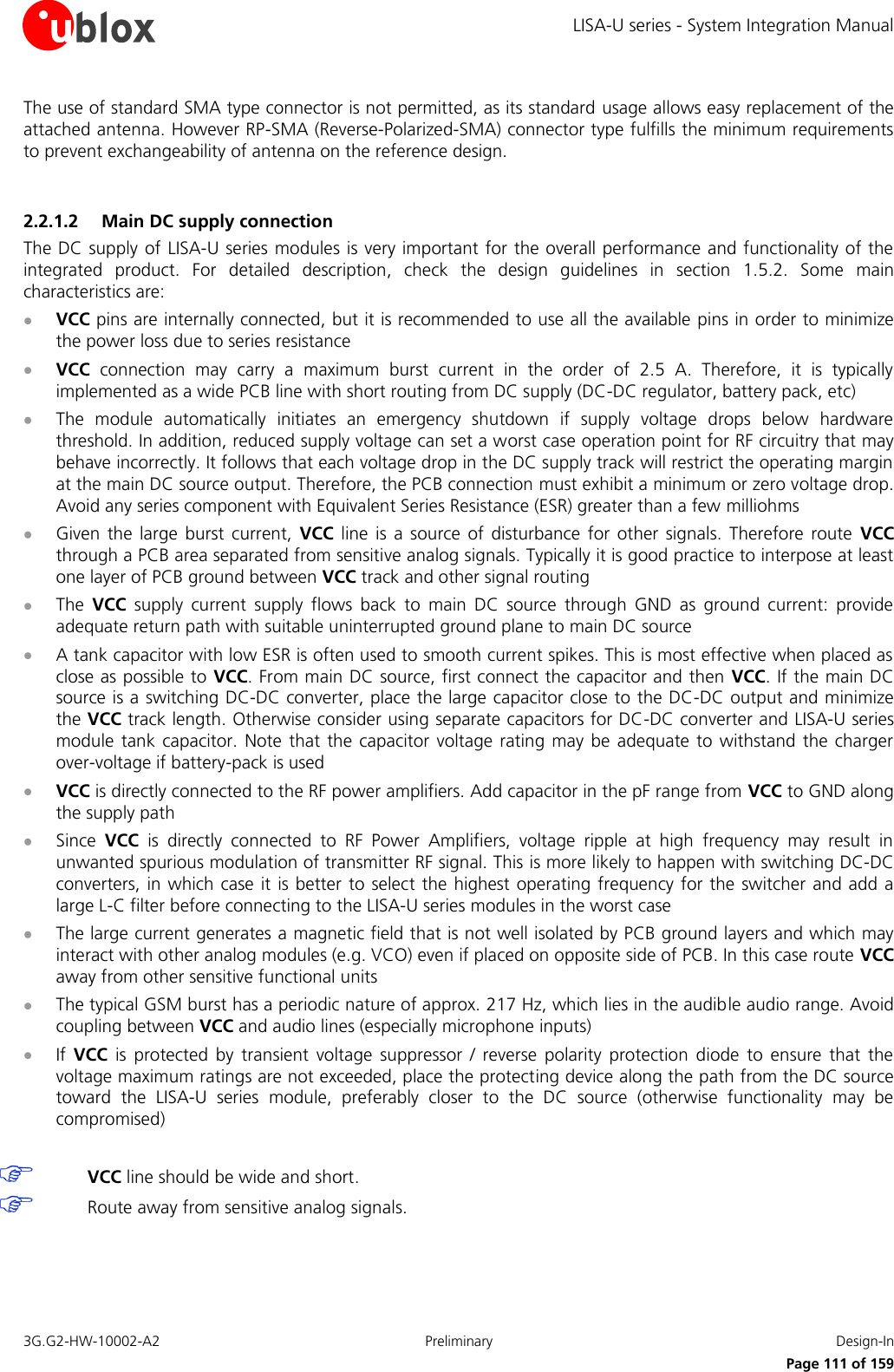 LISA-U series - System Integration Manual 3G.G2-HW-10002-A2  Preliminary  Design-In      Page 111 of 159 The use of standard SMA type connector is not permitted, as its standard usage allows easy replacement of the attached antenna. However RP-SMA (Reverse-Polarized-SMA) connector type fulfills the minimum requirements to prevent exchangeability of antenna on the reference design.  2.2.1.2 Main DC supply connection The DC supply of LISA-U series modules is very important for the overall performance and functionality of the integrated  product.  For  detailed  description,  check  the  design  guidelines  in  section  1.5.2.  Some  main characteristics are:  VCC pins are internally connected, but it is recommended to use all the available pins in order to minimize the power loss due to series resistance  VCC  connection  may  carry  a  maximum  burst  current  in  the  order  of  2.5  A.  Therefore,  it  is  typically implemented as a wide PCB line with short routing from DC supply (DC-DC regulator, battery pack, etc)  The  module  automatically  initiates  an  emergency  shutdown  if  supply  voltage  drops  below  hardware threshold. In addition, reduced supply voltage can set a worst case operation point for RF circuitry that may behave incorrectly. It follows that each voltage drop in the DC supply track will restrict the operating margin at the main DC source output. Therefore, the PCB connection must exhibit a minimum or zero voltage drop. Avoid any series component with Equivalent Series Resistance (ESR) greater than a few milliohms  Given  the large  burst  current,  VCC  line  is  a  source  of  disturbance  for  other  signals.  Therefore  route  VCC through a PCB area separated from sensitive analog signals. Typically it is good practice to interpose at least one layer of PCB ground between VCC track and other signal routing  The  VCC  supply  current  supply  flows  back  to  main  DC  source  through  GND  as  ground  current:  provide adequate return path with suitable uninterrupted ground plane to main DC source  A tank capacitor with low ESR is often used to smooth current spikes. This is most effective when placed as close as possible to VCC. From main DC source, first connect the capacitor and then  VCC. If the main DC source is a switching DC-DC converter, place the large capacitor close to the DC-DC output and minimize the VCC track length. Otherwise consider using separate capacitors for DC-DC converter and LISA-U series module tank capacitor. Note  that the capacitor voltage  rating may  be adequate to  withstand the  charger over-voltage if battery-pack is used  VCC is directly connected to the RF power amplifiers. Add capacitor in the pF range from VCC to GND along the supply path  Since  VCC  is  directly  connected  to  RF  Power  Amplifiers,  voltage  ripple  at  high  frequency  may  result  in unwanted spurious modulation of transmitter RF signal. This is more likely to happen with switching DC-DC converters, in which case it is better to select the highest operating frequency  for the  switcher and add a large L-C filter before connecting to the LISA-U series modules in the worst case  The large current generates a magnetic field that is not well isolated by PCB ground layers and which may interact with other analog modules (e.g. VCO) even if placed on opposite side of PCB. In this case route VCC away from other sensitive functional units  The typical GSM burst has a periodic nature of approx. 217 Hz, which lies in the audible audio range. Avoid coupling between VCC and audio lines (especially microphone inputs)  If  VCC  is  protected  by  transient  voltage  suppressor  /  reverse  polarity  protection  diode  to  ensure  that  the voltage maximum ratings are not exceeded, place the protecting device along the path from the DC source toward  the  LISA-U  series  module,  preferably  closer  to  the  DC  source  (otherwise  functionality  may  be compromised)   VCC line should be wide and short.  Route away from sensitive analog signals.  