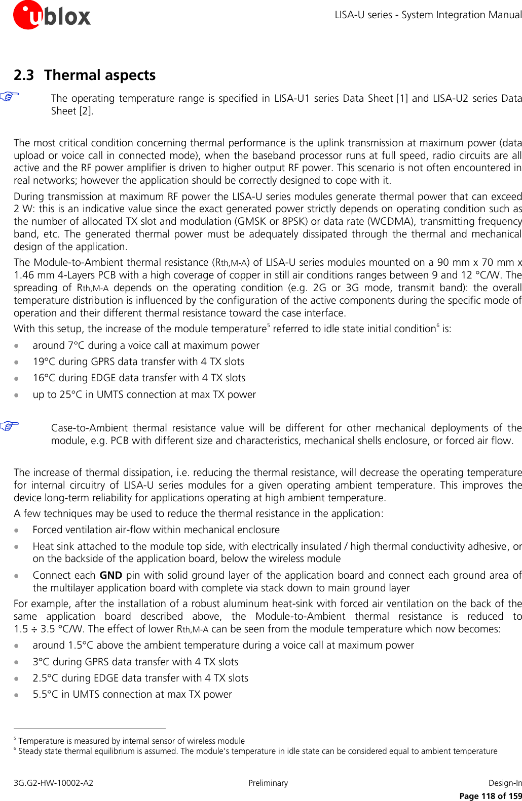 LISA-U series - System Integration Manual 3G.G2-HW-10002-A2  Preliminary  Design-In      Page 118 of 159 2.3 Thermal aspects  The operating temperature range is specified in  LISA-U1 series Data Sheet [1] and LISA-U2 series Data Sheet [2].  The most critical condition concerning thermal performance is the uplink transmission at maximum power (data upload or voice call in connected mode), when the baseband processor runs at full speed, radio circuits are all active and the RF power amplifier is driven to higher output RF power. This scenario is not often encountered in real networks; however the application should be correctly designed to cope with it. During transmission at maximum RF power the LISA-U series modules generate thermal power that can exceed 2 W: this is an indicative value since the exact generated power strictly depends on operating condition such as the number of allocated TX slot and modulation (GMSK or 8PSK) or data rate (WCDMA), transmitting frequency band,  etc.  The generated  thermal  power must  be  adequately  dissipated  through  the thermal  and  mechanical design of the application. The Module-to-Ambient thermal resistance (Rth,M-A) of LISA-U series modules mounted on a 90 mm x 70 mm x 1.46 mm 4-Layers PCB with a high coverage of copper in still air conditions ranges between 9 and 12 °C/W. The spreading  of  Rth,M-A  depends  on  the  operating  condition  (e.g.  2G  or  3G  mode,  transmit  band):  the  overall temperature distribution is influenced by the configuration of the active components during the specific mode of operation and their different thermal resistance toward the case interface. With this setup, the increase of the module temperature5 referred to idle state initial condition6 is:  around 7°C during a voice call at maximum power  19°C during GPRS data transfer with 4 TX slots  16°C during EDGE data transfer with 4 TX slots  up to 25°C in UMTS connection at max TX power   Case-to-Ambient  thermal  resistance  value  will  be  different  for  other  mechanical  deployments  of  the module, e.g. PCB with different size and characteristics, mechanical shells enclosure, or forced air flow.  The increase of thermal dissipation, i.e. reducing the thermal resistance, will decrease the operating temperature for  internal  circuitry  of  LISA-U  series  modules  for  a  given  operating  ambient  temperature.  This  improves  the device long-term reliability for applications operating at high ambient temperature. A few techniques may be used to reduce the thermal resistance in the application:  Forced ventilation air-flow within mechanical enclosure  Heat sink attached to the module top side, with electrically insulated / high thermal conductivity adhesive, or on the backside of the application board, below the wireless module  Connect each GND pin with solid ground layer of the application board and connect each ground area of the multilayer application board with complete via stack down to main ground layer For example, after the installation of a robust aluminum heat-sink with forced air ventilation on the back of the same  application  board  described  above,  the  Module-to-Ambient  thermal  resistance  is  reduced  to 1.5 ÷ 3.5 °C/W. The effect of lower Rth,M-A can be seen from the module temperature which now becomes:  around 1.5°C above the ambient temperature during a voice call at maximum power  3°C during GPRS data transfer with 4 TX slots  2.5°C during EDGE data transfer with 4 TX slots  5.5°C in UMTS connection at max TX power                                                        5 Temperature is measured by internal sensor of wireless module 6 Steady state thermal equilibrium is assumed. The module’s temperature in idle state can be considered equal to ambient temperature 