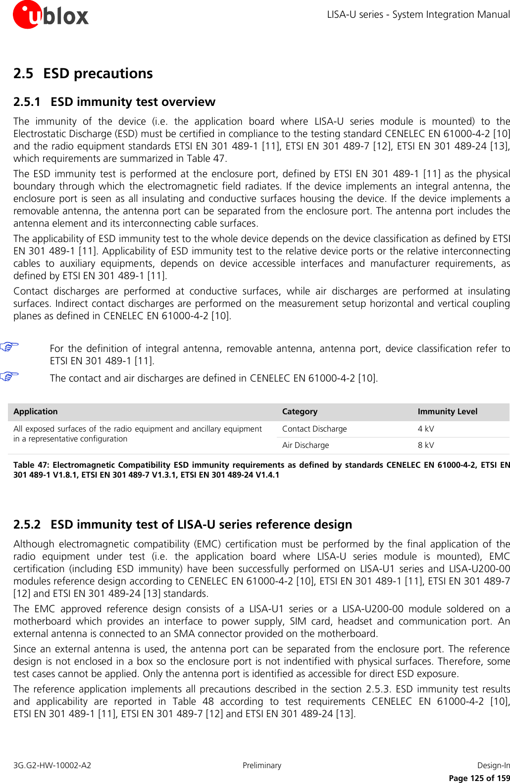 LISA-U series - System Integration Manual 3G.G2-HW-10002-A2  Preliminary  Design-In      Page 125 of 159 2.5 ESD precautions  2.5.1 ESD immunity test overview The  immunity  of  the  device  (i.e.  the  application  board  where  LISA-U  series  module  is  mounted)  to  the Electrostatic Discharge (ESD) must be certified in compliance to the testing standard CENELEC EN 61000-4-2 [10] and the radio equipment standards ETSI EN 301 489-1 [11], ETSI EN 301 489-7 [12], ETSI EN 301 489-24 [13], which requirements are summarized in Table 47. The ESD  immunity test is  performed  at the enclosure  port, defined by  ETSI EN 301 489-1 [11] as the physical boundary through  which  the electromagnetic field radiates. If  the device  implements an integral antenna, the enclosure port is seen as all insulating and conductive surfaces housing the device. If the device implements a removable antenna, the antenna port can be separated from the enclosure port. The antenna port includes the antenna element and its interconnecting cable surfaces. The applicability of ESD immunity test to the whole device depends on the device classification as defined by ETSI EN 301 489-1 [11]. Applicability of ESD immunity test to the relative device ports or the relative interconnecting cables  to  auxiliary  equipments,  depends  on  device  accessible  interfaces  and  manufacturer  requirements,  as defined by ETSI EN 301 489-1 [11]. Contact  discharges  are  performed  at  conductive  surfaces,  while  air  discharges  are  performed  at  insulating surfaces. Indirect contact discharges are performed  on the measurement setup horizontal and vertical coupling planes as defined in CENELEC EN 61000-4-2 [10].   For  the definition  of  integral  antenna,  removable  antenna,  antenna  port,  device  classification  refer  to ETSI EN 301 489-1 [11].  The contact and air discharges are defined in CENELEC EN 61000-4-2 [10].  Application Category Immunity Level All exposed surfaces of the radio equipment and ancillary equipment in a representative configuration Contact Discharge 4 kV Air Discharge 8 kV Table 47:  Electromagnetic Compatibility ESD immunity requirements as  defined by  standards CENELEC EN 61000-4-2, ETSI EN 301 489-1 V1.8.1, ETSI EN 301 489-7 V1.3.1, ETSI EN 301 489-24 V1.4.1  2.5.2 ESD immunity test of LISA-U series reference design Although  electromagnetic  compatibility  (EMC)  certification  must  be  performed  by  the  final  application  of  the radio  equipment  under  test  (i.e.  the  application  board  where  LISA-U  series  module  is  mounted),  EMC certification  (including  ESD  immunity)  have  been  successfully  performed  on  LISA-U1  series  and  LISA-U200-00 modules reference design according to CENELEC EN 61000-4-2 [10], ETSI EN 301 489-1 [11], ETSI EN 301 489-7 [12] and ETSI EN 301 489-24 [13] standards. The  EMC  approved  reference  design  consists  of  a  LISA-U1  series  or  a  LISA-U200-00  module  soldered  on  a motherboard  which  provides  an  interface  to  power  supply,  SIM  card,  headset  and  communication  port.  An external antenna is connected to an SMA connector provided on the motherboard. Since an external antenna  is used, the antenna port can be separated from the enclosure port. The reference design is not enclosed in a box so the enclosure port is not indentified with physical surfaces. Therefore, some test cases cannot be applied. Only the antenna port is identified as accessible for direct ESD exposure. The reference application  implements all precautions described  in the  section 2.5.3. ESD immunity test  results and  applicability  are  reported  in  Table  48  according  to  test  requirements  CENELEC  EN  61000-4-2  [10],  ETSI EN 301 489-1 [11], ETSI EN 301 489-7 [12] and ETSI EN 301 489-24 [13].  