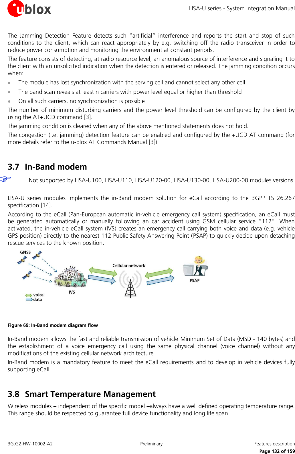 LISA-U series - System Integration Manual 3G.G2-HW-10002-A2  Preliminary  Features description      Page 132 of 159 The  Jamming  Detection  Feature  detects  such  “artificial”  interference  and  reports  the  start  and  stop  of  such conditions  to  the  client,  which  can  react  appropriately  by  e.g.  switching  off  the  radio  transceiver  in  order  to reduce power consumption and monitoring the environment at constant periods. The feature consists of detecting, at radio resource level, an anomalous source of interference and signaling it to the client with an unsolicited indication when the detection is entered or released. The jamming condition occurs when:  The module has lost synchronization with the serving cell and cannot select any other cell  The band scan reveals at least n carriers with power level equal or higher than threshold  On all such carriers, no synchronization is possible The number of  minimum disturbing carriers and the power level threshold can be configured by the client  by using the AT+UCD command [3]. The jamming condition is cleared when any of the above mentioned statements does not hold. The congestion (i.e. jamming) detection feature can be enabled and configured by the +UCD AT command (for more details refer to the u-blox AT Commands Manual [3]).  3.7 In-Band modem  Not supported by LISA-U100, LISA-U110, LISA-U120-00, LISA-U130-00, LISA-U200-00 modules versions.  LISA-U  series  modules  implements  the  in-Band  modem  solution  for  eCall  according  to  the  3GPP  TS  26.267 specification [14]. According to the eCall (Pan-European automatic in-vehicle emergency call system)  specification, an eCall must be  generated  automatically  or  manually  following  an  car  accident  using  GSM  cellular  service  “112”.  When activated, the in-vehicle eCall system (IVS) creates an emergency call carrying both voice and data (e.g. vehicle GPS position) directly to the nearest 112 Public Safety Answering Point (PSAP) to quickly decide upon detaching rescue services to the known position.  Figure 69: In-Band modem diagram flow In-Band modem allows the fast and reliable transmission of vehicle Minimum Set of Data (MSD - 140 bytes) and the  establishment  of  a  voice  emergency  call  using  the  same  physical  channel  (voice  channel)  without  any modifications of the existing cellular network architecture. In-Band modem is a mandatory feature to meet the eCall requirements and to  develop in vehicle devices fully supporting eCall.  3.8 Smart Temperature Management  Wireless modules – independent of the specific model –always have a well defined operating temperature range. This range should be respected to guarantee full device functionality and long life span. 