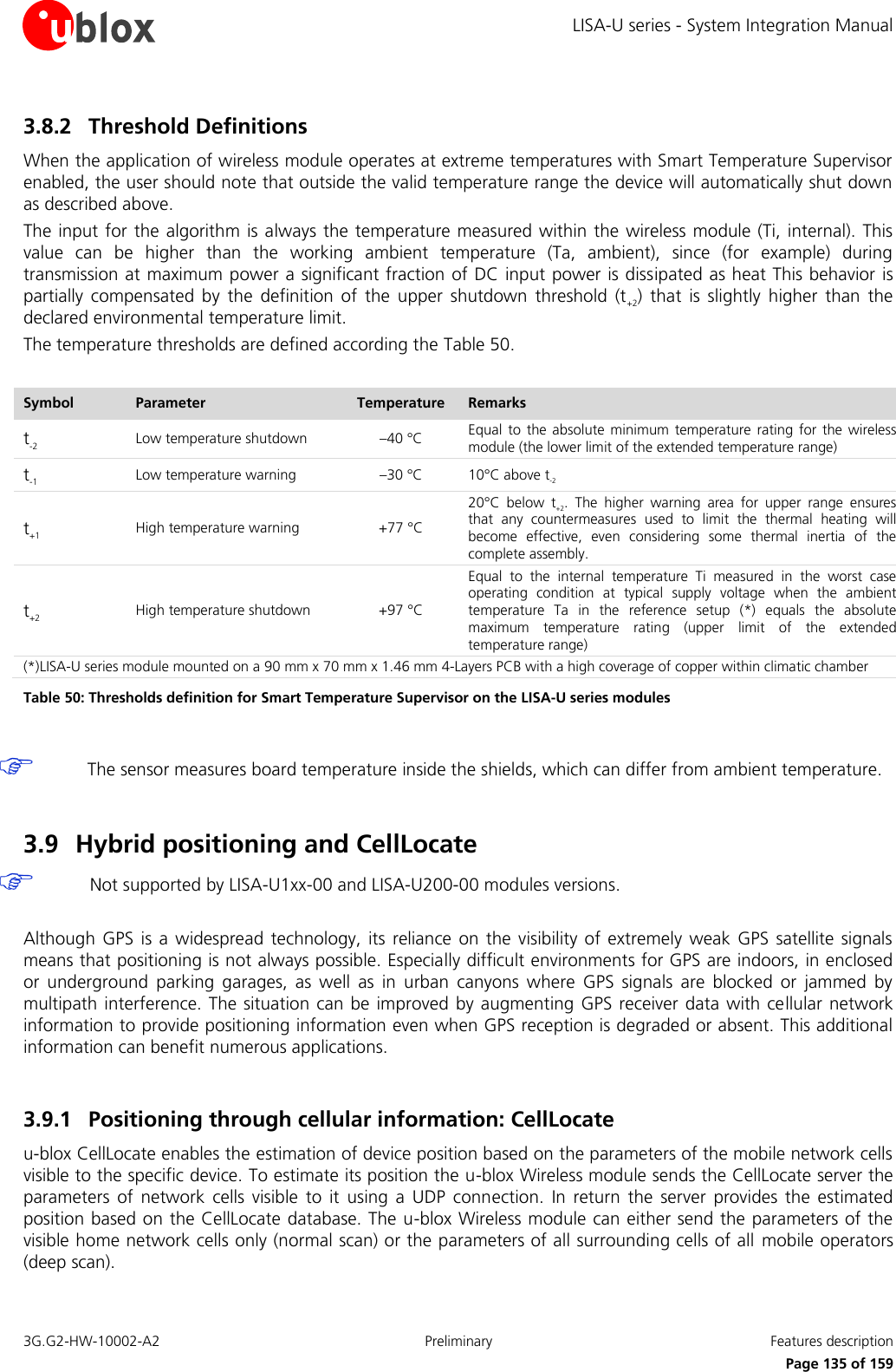 LISA-U series - System Integration Manual 3G.G2-HW-10002-A2  Preliminary  Features description      Page 135 of 159 3.8.2 Threshold Definitions When the application of wireless module operates at extreme temperatures with Smart Temperature Supervisor enabled, the user should note that outside the valid temperature range the device will automatically shut down as described above. The input for the algorithm  is always the  temperature measured within the  wireless module (Ti, internal). This value  can  be  higher  than  the  working  ambient  temperature  (Ta,  ambient),  since  (for  example)  during transmission at maximum power a significant fraction of DC input power is dissipated as heat This behavior is partially  compensated  by  the  definition  of  the  upper  shutdown  threshold  (t+2)  that  is  slightly  higher  than  the declared environmental temperature limit. The temperature thresholds are defined according the Table 50.  Symbol Parameter Temperature Remarks t-2 Low temperature shutdown –40 °C Equal  to  the absolute  minimum temperature rating for  the  wireless module (the lower limit of the extended temperature range) t-1 Low temperature warning –30 °C 10°C above t-2 t+1 High temperature warning +77 °C 20°C  below  t+2.  The  higher  warning  area  for  upper  range  ensures that  any  countermeasures  used  to  limit  the  thermal  heating  will become  effective,  even  considering  some  thermal  inertia  of  the complete assembly. t+2 High temperature shutdown +97 °C Equal  to  the  internal  temperature  Ti  measured  in  the  worst  case operating  condition  at  typical  supply  voltage  when  the  ambient temperature  Ta  in  the  reference  setup  (*)  equals  the  absolute maximum  temperature  rating  (upper  limit  of  the  extended temperature range) (*)LISA-U series module mounted on a 90 mm x 70 mm x 1.46 mm 4-Layers PCB with a high coverage of copper within climatic chamber Table 50: Thresholds definition for Smart Temperature Supervisor on the LISA-U series modules   The sensor measures board temperature inside the shields, which can differ from ambient temperature.  3.9 Hybrid positioning and CellLocate   Not supported by LISA-U1xx-00 and LISA-U200-00 modules versions.  Although GPS is  a widespread  technology, its  reliance  on the  visibility  of extremely  weak  GPS satellite  signals means that positioning is not always possible. Especially difficult environments for GPS are indoors, in enclosed or  underground  parking  garages,  as  well  as  in  urban  canyons  where  GPS  signals  are  blocked  or  jammed  by multipath interference. The situation can  be improved by augmenting GPS receiver data  with cellular network information to provide positioning information even when GPS reception is degraded or absent. This additional information can benefit numerous applications.  3.9.1 Positioning through cellular information: CellLocate u-blox CellLocate enables the estimation of device position based on the parameters of the mobile network cells visible to the specific device. To estimate its position the u-blox Wireless module sends the CellLocate server the parameters  of  network  cells  visible  to  it  using  a  UDP  connection.  In  return  the  server  provides  the  estimated position based on the CellLocate database. The u-blox Wireless module can either send the parameters of the visible home network cells only (normal scan) or the parameters of all surrounding cells of all  mobile operators (deep scan). 