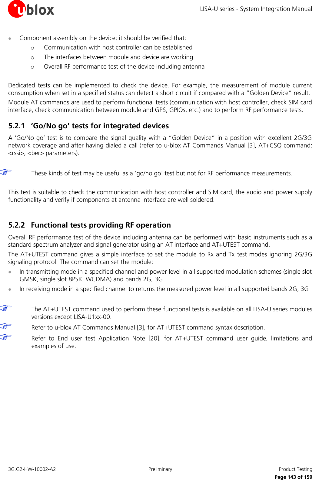 LISA-U series - System Integration Manual 3G.G2-HW-10002-A2  Preliminary  Product Testing      Page 143 of 159  Component assembly on the device; it should be verified that: o Communication with host controller can be established o The interfaces between module and device are working o Overall RF performance test of the device including antenna  Dedicated  tests  can  be  implemented  to  check  the  device.  For  example,  the  measurement  of  module  current consumption when set in a specified status can detect a short circuit if compared with a “Golden Device” result. Module AT commands are used to perform functional tests (communication with host controller, check SIM card interface, check communication between module and GPS, GPIOs, etc.) and to perform RF performance tests. 5.2.1 ‘Go/No go’ tests for integrated devices A ‘Go/No go’ test is to compare the signal quality with a “Golden Device” in a position with excellent 2G/3G network coverage and after having dialed a call (refer to u-blox AT Commands Manual [3], AT+CSQ command: &lt;rssi&gt;, &lt;ber&gt; parameters).   These kinds of test may be useful as a ‘go/no go’ test but not for RF performance measurements.  This test is suitable to check the communication with host controller and SIM card, the audio and power supply functionality and verify if components at antenna interface are well soldered.  5.2.2 Functional tests providing RF operation Overall RF performance test of the device including antenna can be performed with basic instruments such as a standard spectrum analyzer and signal generator using an AT interface and AT+UTEST command. The AT+UTEST command gives a simple interface to set the module  to Rx and Tx  test modes  ignoring  2G/3G signaling protocol. The command can set the module:  In transmitting mode in a specified channel and power level in all supported modulation schemes (single slot GMSK, single slot 8PSK, WCDMA) and bands 2G, 3G  In receiving mode in a specified channel to returns the measured power level in all supported bands 2G, 3G   The AT+UTEST command used to perform these functional tests is available on all LISA-U series modules versions except LISA-U1xx-00.  Refer to u-blox AT Commands Manual [3], for AT+UTEST command syntax description.  Refer  to  End  user  test  Application  Note [20],  for  AT+UTEST  command  user  guide,  limitations  and examples of use.  