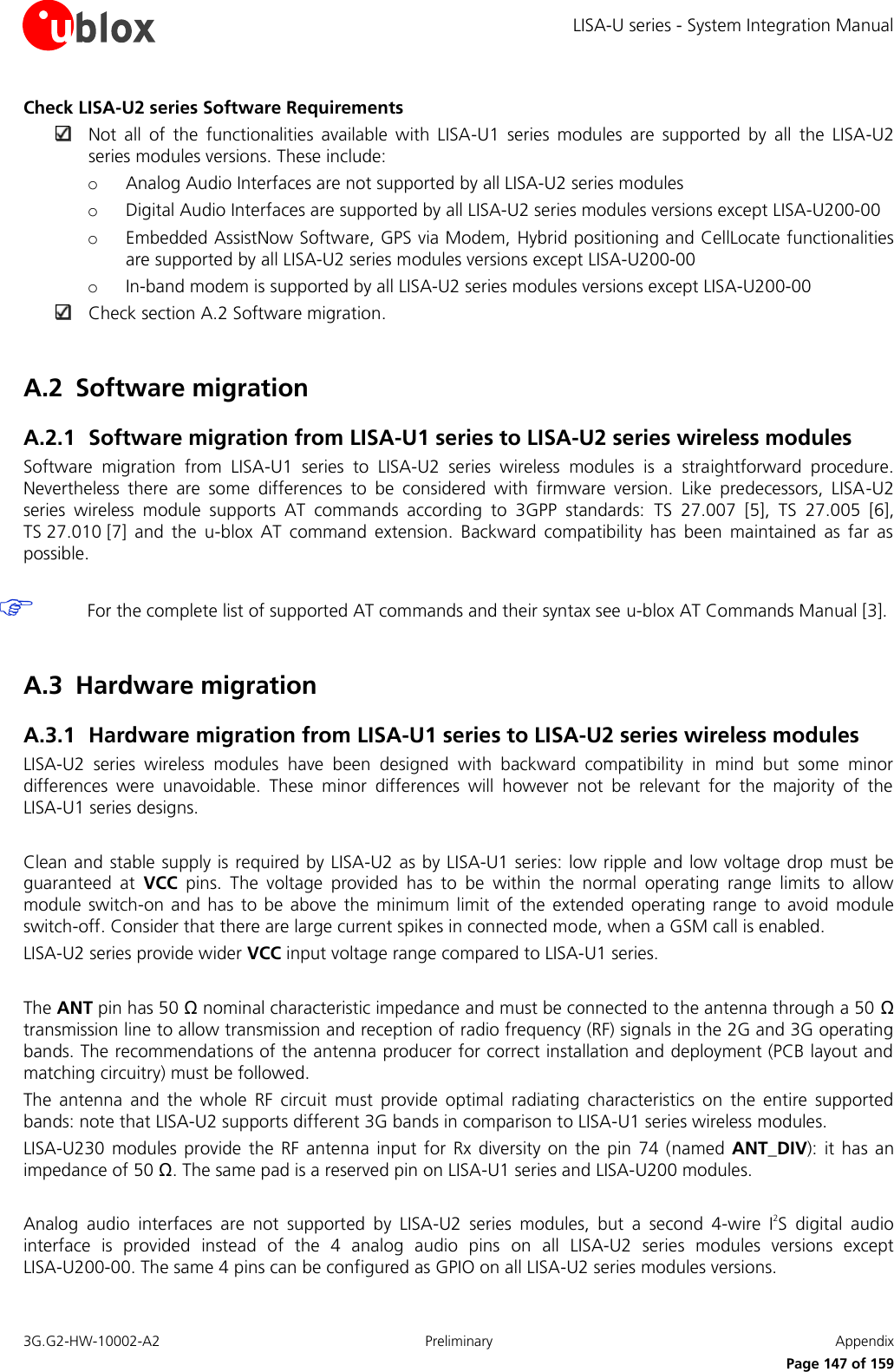 LISA-U series - System Integration Manual 3G.G2-HW-10002-A2  Preliminary  Appendix      Page 147 of 159 Check LISA-U2 series Software Requirements  Not  all  of  the  functionalities  available  with  LISA-U1  series  modules  are  supported  by  all  the  LISA-U2 series modules versions. These include: o Analog Audio Interfaces are not supported by all LISA-U2 series modules o Digital Audio Interfaces are supported by all LISA-U2 series modules versions except LISA-U200-00 o Embedded AssistNow Software, GPS via Modem, Hybrid positioning and CellLocate functionalities are supported by all LISA-U2 series modules versions except LISA-U200-00 o In-band modem is supported by all LISA-U2 series modules versions except LISA-U200-00  Check section A.2 Software migration.  A.2 Software migration A.2.1 Software migration from LISA-U1 series to LISA-U2 series wireless modules Software  migration  from  LISA-U1  series  to  LISA-U2  series  wireless  modules  is  a  straightforward  procedure. Nevertheless  there  are  some  differences  to  be  considered  with  firmware  version.  Like  predecessors,  LISA-U2 series  wireless  module  supports  AT  commands  according  to  3GPP  standards:  TS  27.007 [5],  TS 27.005 [6], TS 27.010 [7]  and  the  u-blox  AT  command  extension.  Backward  compatibility  has  been  maintained  as  far  as possible.   For the complete list of supported AT commands and their syntax see u-blox AT Commands Manual [3].  A.3 Hardware migration A.3.1 Hardware migration from LISA-U1 series to LISA-U2 series wireless modules LISA-U2  series  wireless  modules  have  been  designed  with  backward  compatibility  in  mind  but  some  minor differences  were  unavoidable.  These  minor  differences  will  however  not  be  relevant  for  the  majority  of  the LISA-U1 series designs.  Clean and stable supply is required by LISA-U2 as by LISA-U1 series: low ripple and low voltage drop must be guaranteed  at  VCC  pins.  The  voltage  provided  has  to  be  within  the  normal  operating  range  limits  to  allow module switch-on  and has  to be  above  the  minimum limit  of the  extended  operating  range  to avoid  module switch-off. Consider that there are large current spikes in connected mode, when a GSM call is enabled. LISA-U2 series provide wider VCC input voltage range compared to LISA-U1 series.  The ANT pin has 50 Ω nominal characteristic impedance and must be connected to the antenna through a 50 Ω transmission line to allow transmission and reception of radio frequency (RF) signals in the 2G and 3G operating bands. The recommendations of the antenna producer for correct installation and deployment (PCB layout and matching circuitry) must be followed. The  antenna  and  the  whole  RF  circuit  must  provide  optimal  radiating  characteristics  on  the  entire  supported bands: note that LISA-U2 supports different 3G bands in comparison to LISA-U1 series wireless modules. LISA-U230  modules provide  the RF  antenna  input for  Rx diversity on  the pin  74 (named  ANT_DIV):  it has  an impedance of 50 Ω. The same pad is a reserved pin on LISA-U1 series and LISA-U200 modules.  Analog  audio  interfaces  are  not  supported  by  LISA-U2  series  modules,  but  a  second  4-wire  I2S  digital  audio interface  is  provided  instead  of  the  4  analog  audio  pins  on  all  LISA-U2  series  modules  versions  except LISA-U200-00. The same 4 pins can be configured as GPIO on all LISA-U2 series modules versions. 
