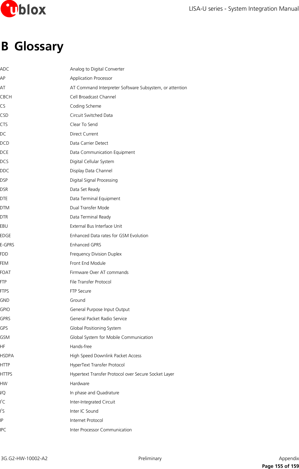 LISA-U series - System Integration Manual 3G.G2-HW-10002-A2  Preliminary  Appendix      Page 155 of 159 B Glossary  ADC Analog to Digital Converter AP Application Processor AT AT Command Interpreter Software Subsystem, or attention CBCH Cell Broadcast Channel CS Coding Scheme CSD Circuit Switched Data CTS Clear To Send DC Direct Current  DCD Data Carrier Detect DCE Data Communication Equipment DCS Digital Cellular System DDC Display Data Channel DSP Digital Signal Processing DSR Data Set Ready DTE Data Terminal Equipment DTM Dual Transfer Mode DTR Data Terminal Ready  EBU External Bus Interface Unit EDGE Enhanced Data rates for GSM Evolution E-GPRS Enhanced GPRS FDD Frequency Division Duplex FEM Front End Module FOAT Firmware Over AT commands FTP File Transfer Protocol FTPS FTP Secure GND Ground GPIO General Purpose Input Output GPRS General Packet Radio Service GPS Global Positioning System GSM Global System for Mobile Communication HF Hands-free HSDPA High Speed Downlink Packet Access HTTP HyperText Transfer Protocol  HTTPS Hypertext Transfer Protocol over Secure Socket Layer HW Hardware I/Q In phase and Quadrature I2C Inter-Integrated Circuit I2S Inter IC Sound IP Internet Protocol IPC Inter Processor Communication 