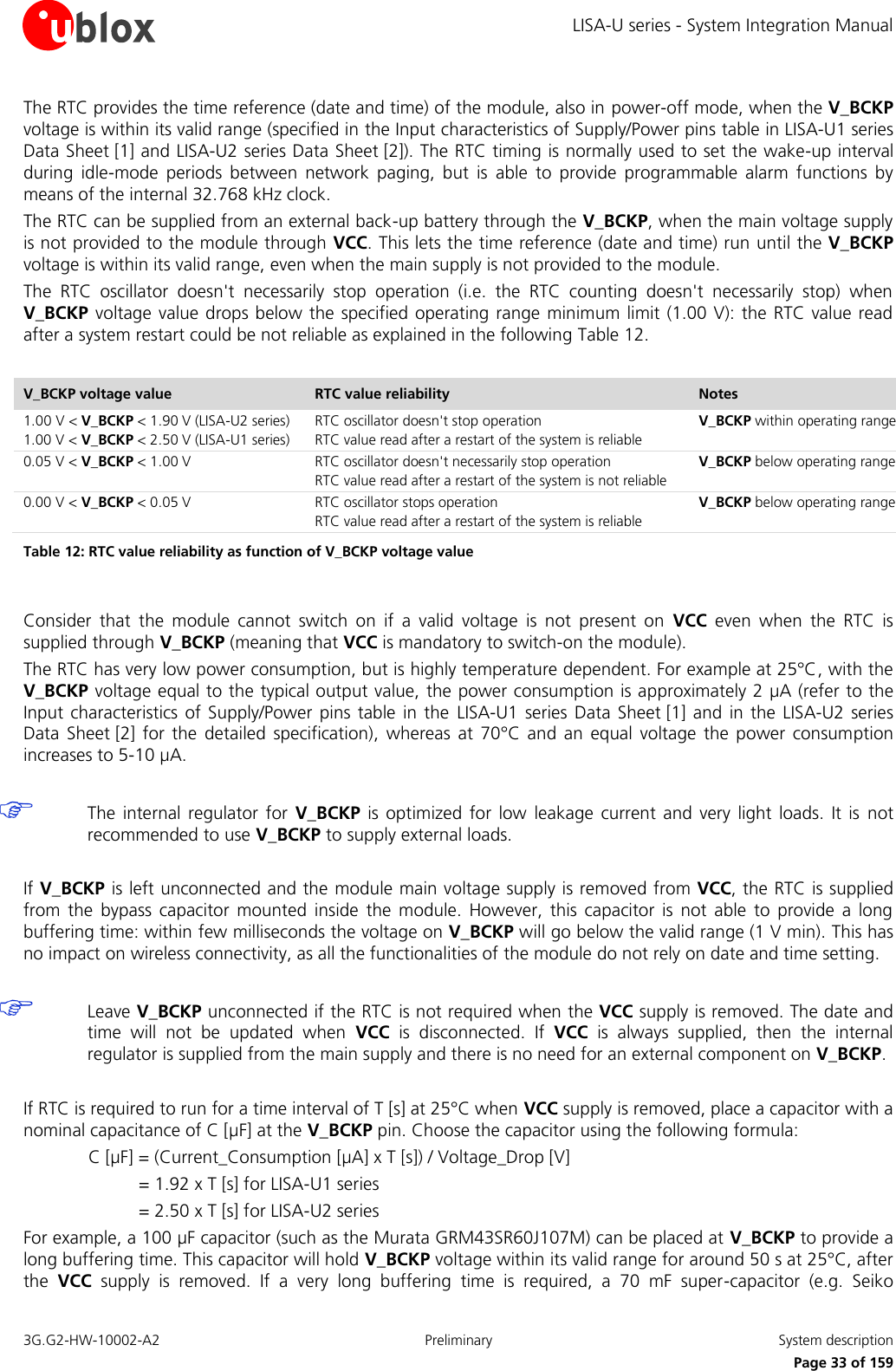 LISA-U series - System Integration Manual 3G.G2-HW-10002-A2  Preliminary  System description      Page 33 of 159 The RTC provides the time reference (date and time) of the module, also in power-off mode, when the V_BCKP voltage is within its valid range (specified in the Input characteristics of Supply/Power pins table in LISA-U1 series Data Sheet [1] and LISA-U2 series Data Sheet [2]). The RTC timing is normally used to set the wake-up interval during  idle-mode  periods  between  network  paging,  but  is  able  to  provide  programmable  alarm  functions  by means of the internal 32.768 kHz clock. The RTC can be supplied from an external back-up battery through the V_BCKP, when the main voltage supply is not provided to the module through VCC. This lets the time reference (date and time) run until the V_BCKP voltage is within its valid range, even when the main supply is not provided to the module. The  RTC  oscillator  doesn&apos;t  necessarily  stop  operation  (i.e.  the  RTC  counting  doesn&apos;t  necessarily  stop)  when V_BCKP voltage  value drops below the  specified  operating range minimum limit (1.00 V): the  RTC value read after a system restart could be not reliable as explained in the following Table 12.  V_BCKP voltage value RTC value reliability Notes 1.00 V &lt; V_BCKP &lt; 1.90 V (LISA-U2 series) 1.00 V &lt; V_BCKP &lt; 2.50 V (LISA-U1 series) RTC oscillator doesn&apos;t stop operation RTC value read after a restart of the system is reliable V_BCKP within operating range 0.05 V &lt; V_BCKP &lt; 1.00 V RTC oscillator doesn&apos;t necessarily stop operation RTC value read after a restart of the system is not reliable V_BCKP below operating range 0.00 V &lt; V_BCKP &lt; 0.05 V RTC oscillator stops operation RTC value read after a restart of the system is reliable V_BCKP below operating range Table 12: RTC value reliability as function of V_BCKP voltage value  Consider  that  the  module  cannot  switch  on  if  a  valid  voltage  is  not  present  on  VCC  even  when  the  RTC  is supplied through V_BCKP (meaning that VCC is mandatory to switch-on the module). The RTC has very low power consumption, but is highly temperature dependent. For example at 25°C, with the V_BCKP voltage equal to the typical output value, the power consumption is approximately 2 µA (refer to the Input characteristics of Supply/Power  pins table  in the  LISA-U1  series  Data  Sheet [1] and  in the  LISA-U2  series Data  Sheet [2]  for  the  detailed  specification),  whereas  at  70°C  and an  equal  voltage  the power  consumption increases to 5-10 µA.   The  internal  regulator  for  V_BCKP is  optimized  for low  leakage  current  and very  light loads.  It is  not recommended to use V_BCKP to supply external loads.  If V_BCKP is left unconnected and the module main voltage supply is removed from VCC, the RTC is supplied from  the  bypass  capacitor  mounted  inside  the  module.  However,  this  capacitor  is  not  able  to  provide  a  long buffering time: within few milliseconds the voltage on V_BCKP will go below the valid range (1 V min). This has no impact on wireless connectivity, as all the functionalities of the module do not rely on date and time setting.   Leave V_BCKP unconnected if the RTC is not required when the VCC supply is removed. The date and time  will  not  be  updated  when  VCC  is  disconnected.  If  VCC  is  always  supplied,  then  the  internal regulator is supplied from the main supply and there is no need for an external component on V_BCKP.  If RTC is required to run for a time interval of T [s] at 25°C when VCC supply is removed, place a capacitor with a nominal capacitance of C [µF] at the V_BCKP pin. Choose the capacitor using the following formula: C [µF] = (Current_Consumption [µA] x T [s]) / Voltage_Drop [V] = 1.92 x T [s] for LISA-U1 series  = 2.50 x T [s] for LISA-U2 series  For example, a 100 µF capacitor (such as the Murata GRM43SR60J107M) can be placed at V_BCKP to provide a long buffering time. This capacitor will hold V_BCKP voltage within its valid range for around 50 s at 25°C, after the  VCC  supply  is  removed.  If  a  very  long  buffering  time  is  required,  a  70  mF  super-capacitor  (e.g.  Seiko 