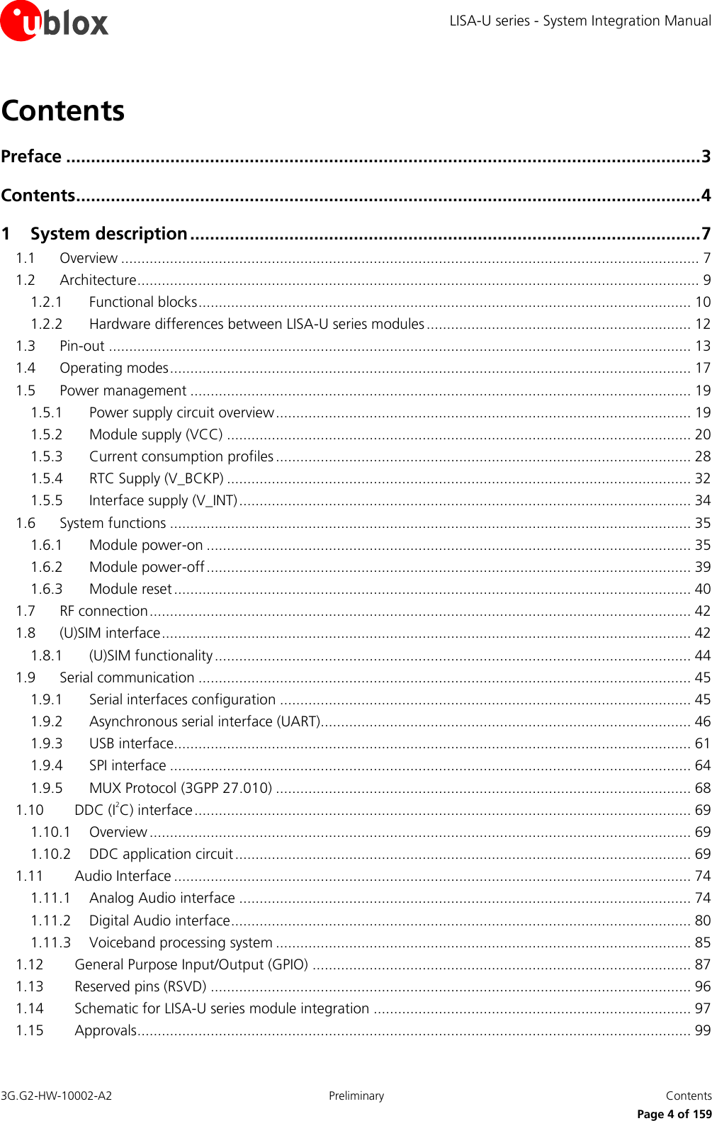 LISA-U series - System Integration Manual 3G.G2-HW-10002-A2  Preliminary  Contents      Page 4 of 159 Contents Preface ................................................................................................................................ 3 Contents .............................................................................................................................. 4 1 System description ....................................................................................................... 7 1.1 Overview .............................................................................................................................................. 7 1.2 Architecture .......................................................................................................................................... 9 1.2.1 Functional blocks ......................................................................................................................... 10 1.2.2 Hardware differences between LISA-U series modules ................................................................. 12 1.3 Pin-out ............................................................................................................................................... 13 1.4 Operating modes ................................................................................................................................ 17 1.5 Power management ........................................................................................................................... 19 1.5.1 Power supply circuit overview ...................................................................................................... 19 1.5.2 Module supply (VCC) .................................................................................................................. 20 1.5.3 Current consumption profiles ...................................................................................................... 28 1.5.4 RTC Supply (V_BCKP) .................................................................................................................. 32 1.5.5 Interface supply (V_INT) ............................................................................................................... 34 1.6 System functions ................................................................................................................................ 35 1.6.1 Module power-on ....................................................................................................................... 35 1.6.2 Module power-off ....................................................................................................................... 39 1.6.3 Module reset ............................................................................................................................... 40 1.7 RF connection ..................................................................................................................................... 42 1.8 (U)SIM interface .................................................................................................................................. 42 1.8.1 (U)SIM functionality ..................................................................................................................... 44 1.9 Serial communication ......................................................................................................................... 45 1.9.1 Serial interfaces configuration ..................................................................................................... 45 1.9.2 Asynchronous serial interface (UART)........................................................................................... 46 1.9.3 USB interface............................................................................................................................... 61 1.9.4 SPI interface ................................................................................................................................ 64 1.9.5 MUX Protocol (3GPP 27.010) ...................................................................................................... 68 1.10 DDC (I2C) interface .......................................................................................................................... 69 1.10.1 Overview ..................................................................................................................................... 69 1.10.2 DDC application circuit ................................................................................................................ 69 1.11 Audio Interface ............................................................................................................................... 74 1.11.1 Analog Audio interface ............................................................................................................... 74 1.11.2 Digital Audio interface ................................................................................................................. 80 1.11.3 Voiceband processing system ...................................................................................................... 85 1.12 General Purpose Input/Output (GPIO) ............................................................................................. 87 1.13 Reserved pins (RSVD) ...................................................................................................................... 96 1.14 Schematic for LISA-U series module integration .............................................................................. 97 1.15 Approvals ........................................................................................................................................ 99 